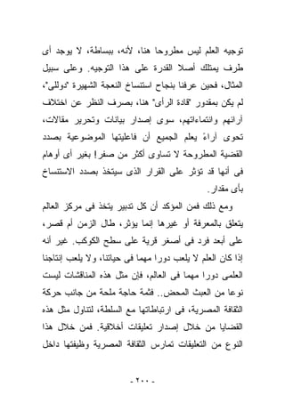 ‫ﺘﻭﺠﻴﻪ ﺍﻟﻌﻠﻡ ﻟﻴﺱ ﻤﻁﺭﻭﺤﺎ ﻫﻨﺎ، ﻷﻨﻪ، ﺒﺒﺴﺎﻁﺔ، ﻻ ﻴﻭﺠﺩ ﺃﻯ‬
‫ﻁﺭﻑ ﻴﻤﺘﻠﻙ ﺃﺼﻼ ﺍﻟﻘﺩﺭﺓ ﻋﻠﻰ ﻫﺫﺍ ﺍﻟﺘﻭﺠﻴﻪ. ﻭﻋﻠﻰ ﺴﺒﻴل‬
‫ﺍﻟﻤﺜﺎل، ﻓﺤﻴﻥ ﻋﺭﻓﻨﺎ ﺒﻨﺠﺎﺡ ﺍﺴﺘﻨﺴﺎﺥ ﺍﻟﻨﻌﺠﺔ ﺍﻟﺸﻬﻴﺭﺓ "ﺩﻭﻟﻠﻰ"،‬
‫ﻟﻡ ﻴﻜﻥ ﺒﻤﻘﺩﻭﺭ "ﻗﺎﺩﺓ ﺍﻟﺭﺃﻯ" ﻫﻨﺎ، ﺒﺼﺭﻑ ﺍﻟﻨﻅﺭ ﻋﻥ ﺍﺨﺘﻼﻑ‬
‫ﺁﺭﺍﺌﻬﻡ ﻭﺍﻨﺘﻤﺎﺀﺍﺘﻬﻡ، ﺴﻭﻯ ﺇﺼﺩﺍﺭ ﺒﻴﺎﻨﺎﺕ ﻭﺘﺤﺭﻴﺭ ﻤﻘﺎﻻﺕ،‬
‫ﺘﺤﻭﻯ ﺁﺭﺍﺀ ﻴﻌﻠﻡ ﺍﻟﺠﻤﻴﻊ ﺃﻥ ﻓﺎﻋﻠﻴﺘﻬﺎ ﺍﻟﻤﻭﻀﻭﻋﻴﺔ ﺒﺼﺩﺩ‬
                                       ‫ً‬
‫ﺍﻟﻘﻀﻴﺔ ﺍﻟﻤﻁﺭﻭﺤﺔ ﻻ ﺘﺴﺎﻭﻯ ﺃﻜﺜﺭ ﻤﻥ ﺼﻔﺭ! ﺒﻐﻴﺭ ﺃﻯ ﺃﻭﻫﺎﻡ‬
‫ﻓﻰ ﺃﻨﻬﺎ ﻗﺩ ﺘﺅﺜﺭ ﻋﻠﻰ ﺍﻟﻘﺭﺍﺭ ﺍﻟﺫﻯ ﺴ ‪‬ﺘﺨﺫ ﺒﺼﺩﺩ ﺍﻻﺴﺘﻨﺴﺎﺥ‬
                 ‫ﻴ‬
                                              ‫ﺒﺄﻯ ﻤﻘﺩﺍﺭ.‬
‫ﻭﻤﻊ ﺫﻟﻙ ﻓﻤﻥ ﺍﻟﻤﺅﻜﺩ ﺃﻥ ﻜل ﺘﺩﺒﻴﺭ ‪‬ﺘﺨﺫ ﻓﻰ ﻤﺭﻜﺯ ﺍﻟﻌﺎﻟﻡ‬
                  ‫ﻴ‬
‫ﻴﺘﻌﻠﻕ ﺒﺎﻟﻤﻌﺭﻓﺔ ﺃﻭ ﻏﻴﺭﻫﺎ ﺇﻨﻤﺎ ﻴﺅﺜﺭ، ﻁﺎل ﺍﻟﺯﻤﻥ ﺃﻡ ﻗﺼﺭ،‬
‫ﻋﻠﻰ ﺃﺒﻌﺩ ﻓﺭﺩ ﻓﻰ ﺃﺼﻐﺭ ﻗﺭﻴﺔ ﻋﻠﻰ ﺴﻁﺢ ﺍﻟﻜﻭﻜﺏ. ﻏﻴﺭ ﺃﻨﻪ‬
‫ﺇﺫﺍ ﻜﺎﻥ ﺍﻟﻌﻠﻡ ﻻ ﻴﻠﻌﺏ ﺩﻭﺭﺍ ﻤﻬﻤﺎ ﻓﻰ ﺤﻴﺎﺘﻨﺎ، ﻭﻻ ﻴﻠﻌﺏ ﺇﻨﺘﺎﺠﻨﺎ‬
‫ﺍﻟﻌﻠﻤﻰ ﺩﻭﺭﺍ ﻤﻬﻤﺎ ﻓﻰ ﺍﻟﻌﺎﻟﻡ، ﻓﺈﻥ ﻤﺜل ﻫﺫﻩ ﺍﻟﻤﻨﺎﻗﺸﺎﺕ ﻟﻴﺴﺕ‬
‫ﻨﻭﻋﺎ ﻤﻥ ﺍﻟﻌﺒﺙ ﺍﻟﻤﺤﺽ.. ﻓﺜﻤﺔ ﺤﺎﺠﺔ ﻤﻠﺤﺔ ﻤﻥ ﺠﺎﻨﺏ ﺤﺭﻜﺔ‬
‫ﺍﻟﺜﻘﺎﻓﺔ ﺍﻟﻤﺼﺭﻴﺔ، ﻓﻰ ﺍﺭﺘﺒﺎﻁﺎﺘﻬﺎ ﻤﻊ ﺍﻟﺴﻠﻁﺔ، ﻟﺘﻨﺎﻭل ﻤﺜل ﻫﺫﻩ‬
‫ﺍﻟﻘﻀﺎﻴﺎ ﻤﻥ ﺨﻼل ﺇﺼﺩﺍﺭ ﺘﻌﻠﻴﻘﺎﺕ ﺃﺨﻼﻗﻴﺔ. ﻓﻤﻥ ﺨﻼل ﻫﺫﺍ‬
‫ﺍﻟﻨﻭﻉ ﻤﻥ ﺍﻟﺘﻌﻠﻴﻘﺎﺕ ﺘﻤﺎﺭﺱ ﺍﻟﺜﻘﺎﻓﺔ ﺍﻟﻤﺼﺭﻴﺔ ﻭﻅﻴﻔﺘﻬﺎ ﺩﺍﺨل‬


                         ‫- ٠٠٢ -‬
 