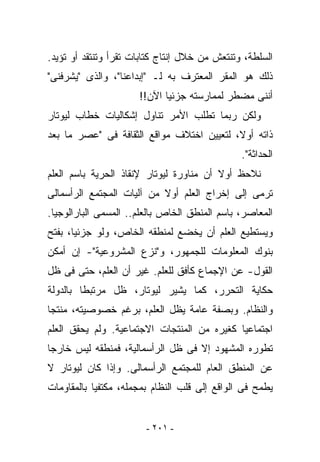 ‫ﺍﻟﺴﻠﻁﺔ، ﻭﺘﻨﺘﻌﺵ ﻤﻥ ﺨﻼل ﺇﻨﺘﺎﺝ ﻜﺘﺎﺒﺎﺕ ﹸﻘﺭﺃ ﻭﺘﻨﺘﻘﺩ ﺃﻭ ﺘﺅ ‪‬ﺩ.‬
  ‫ﻴ‬                 ‫ﺘ‬
‫ﺫﻟﻙ ﻫﻭ ﺍﻟﻤﻘﺭ ﺍﻟﻤﻌﺘﺭﻑ ﺒﻪ ﻟـ "ﺇﺒﺩﺍﻋﻨﺎ"، ﻭﺍﻟﺫﻯ "ﻴﺸﺭﻓﻨﻰ"‬
                      ‫ﺃﻨﻨﻰ ﻤﻀﻁﺭ ﻟﻤﻤﺎﺭﺴﺘﻪ ﺠﺯﺌﻴﺎ ﺍﻵﻥ!!‬
‫ﻭﻟﻜﻥ ﺭﺒﻤﺎ ﺘﻁﻠﺏ ﺍﻷﻤﺭ ﺘﻨﺎﻭل ﺇﺸﻜﺎﻟﻴﺎﺕ ﺨﻁﺎﺏ ﻟﻴﻭﺘﺎﺭ‬
‫ﺫﺍﺘﻪ ﺃﻭﻻ، ﻟﺘﻌﻴﻴﻥ ﺍﺨﺘﻼﻑ ﻤﻭﺍﻗﻊ ﺍﻟﺜﻘﺎﻓﺔ ﻓﻰ "ﻋﺼﺭ ﻤﺎ ﺒﻌﺩ‬
                                                ‫ﺍﻟﺤﺩﺍﺜﺔ".‬
‫ﻨﻼﺤﻅ ﺃﻭﻻ ﺃﻥ ﻤﻨﺎﻭﺭﺓ ﻟﻴﻭﺘﺎﺭ ﻹﻨﻘﺎﺫ ﺍﻟﺤﺭﻴﺔ ﺒﺎﺴﻡ ﺍﻟﻌﻠﻡ‬
‫ﺘﺭﻤﻰ ﺇﻟﻰ ﺇﺨﺭﺍﺝ ﺍﻟﻌﻠﻡ ﺃﻭﻻ ﻤﻥ ﺁﻟﻴﺎﺕ ﺍﻟﻤﺠﺘﻤﻊ ﺍﻟﺭﺃﺴﻤﺎﻟﻰ‬
‫ﺍﻟﻤﻌﺎﺼﺭ، ﺒﺎﺴﻡ ﺍﻟﻤﻨﻁﻕ ﺍﻟﺨﺎﺹ ﺒﺎﻟﻌﻠﻡ.. ﺍﻟﻤﺴﻤﻰ ﺍﻟﺒﺎﺭﺍﻟﻭﺠﻴﺎ.‬
‫ﻭﻴﺴﺘﻁﻴﻊ ﺍﻟﻌﻠﻡ ﺃﻥ ﻴﺨﻀﻊ ﻟﻤﻨﻁﻘﻪ ﺍﻟﺨﺎﺹ، ﻭﻟﻭ ﺠﺯﺌﻴﺎ، ﺒﻔﺘﺢ‬
‫ﺒﻨﻭﻙ ﺍﻟﻤﻌﻠﻭﻤﺎﺕ ﻟﻠﺠﻤﻬﻭﺭ، ﻭ"ﻨﺯﻉ ﺍﻟﻤﺸﺭﻭﻋﻴﺔ"- ﺇﻥ ﺃﻤﻜﻥ‬
‫ﺍﻟﻘﻭل- ﻋﻥ ﺍﻹﺠﻤﺎﻉ ﻜﺄﻓﻕ ﻟﻠﻌﻠﻡ. ﻏﻴﺭ ﺃﻥ ﺍﻟﻌﻠﻡ، ﺤﺘﻰ ﻓﻰ ﻅل‬
‫ﺤﻜﺎﻴﺔ ﺍﻟﺘﺤﺭﺭ، ﻜﻤﺎ ﻴﺸﻴﺭ ﻟﻴﻭﺘﺎﺭ، ﻅل ﻤﺭﺘﺒﻁﺎ ﺒﺎﻟﺩﻭﻟﺔ‬
‫ﻭﺍﻟﻨﻅﺎﻡ. ﻭﺒﺼﻔﺔ ﻋﺎﻤﺔ ﻴﻅل ﺍﻟﻌﻠﻡ، ﺒﺭﻏﻡ ﺨﺼﻭﺼﻴﺘﻪ، ﻤﻨ ﹶﺠﺎ‬
  ‫ﺘ‬
‫ﺍﺠﺘﻤﺎﻋﻴﺎ ﻜﻐﻴﺭﻩ ﻤﻥ ﺍﻟﻤﻨﺘﺠﺎﺕ ﺍﻻﺠﺘﻤﺎﻋﻴﺔ. ﻭﻟﻡ ﻴﺤﻘﻕ ﺍﻟﻌﻠﻡ‬
‫ﺘﻁﻭﺭﻩ ﺍﻟﻤﺸﻬﻭﺩ ﺇﻻ ﻓﻰ ﻅل ﺍﻟﺭﺃﺴﻤﺎﻟﻴﺔ، ﻓﻤﻨﻁﻘﻪ ﻟﻴﺱ ﺨﺎﺭﺠﺎ‬
‫ﻋﻥ ﺍﻟﻤﻨﻁﻕ ﺍﻟﻌﺎﻡ ﻟﻠﻤﺠﺘﻤﻊ ﺍﻟﺭﺃﺴﻤﺎﻟﻰ. ﻭﺇﺫﺍ ﻜﺎﻥ ﻟﻴﻭﺘﺎﺭ ﻻ‬
‫ﻴﻁﻤﺢ ﻓﻰ ﺍﻟﻭﺍﻗﻊ ﺇﻟﻰ ﻗﻠﺏ ﺍﻟﻨﻅﺎﻡ ﺒﻤﺠﻤﻠﻪ، ﻤﻜﺘﻔﻴﺎ ﺒﺎﻟﻤﻘﺎﻭﻤﺎﺕ‬


                        ‫- ١٠٢ -‬
 