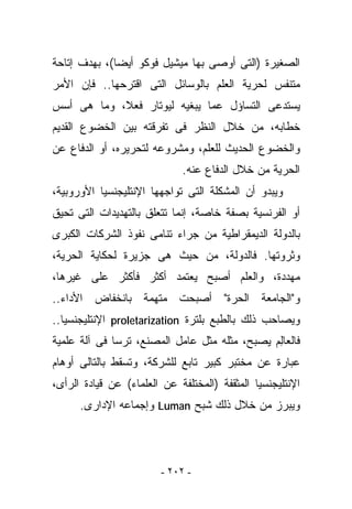 ‫ﺍﻟﺼﻐﻴﺭﺓ )ﺍﻟﺘﻰ ﺃﻭﺼﻰ ﺒﻬﺎ ﻤﻴﺸﻴل ﻓﻭﻜﻭ ﺃﻴﻀﺎ(، ﺒﻬﺩﻑ ﺇﺘﺎﺤﺔ‬
‫ﻤﺘﻨﻔﺱ ﻟﺤﺭﻴﺔ ﺍﻟﻌﻠﻡ ﺒﺎﻟﻭﺴﺎﺌل ﺍﻟﺘﻰ ﺍﻗﺘﺭﺤﻬﺎ.. ﻓﺈﻥ ﺍﻷﻤﺭ‬
‫ﻴﺴﺘﺩﻋﻰ ﺍﻟﺘﺴﺎﺅل ﻋﻤﺎ ﻴﺒﻐﻴﻪ ﻟﻴﻭﺘﺎﺭ ﻓﻌﻼ، ﻭﻤﺎ ﻫﻰ ﺃﺴﺱ‬
‫ﺨﻁﺎﺒﻪ، ﻤﻥ ﺨﻼل ﺍﻟﻨﻅﺭ ﻓﻰ ﺘﻔﺭﻗﺘﻪ ﺒﻴﻥ ﺍﻟﺨﻀﻭﻉ ﺍﻟﻘﺩﻴﻡ‬
‫ﻭﺍﻟﺨﻀﻭﻉ ﺍﻟﺤﺩﻴﺙ ﻟﻠﻌﻠﻡ، ﻭﻤﺸﺭﻭﻋﻪ ﻟﺘﺤﺭﻴﺭﻩ، ﺃﻭ ﺍﻟﺩﻓﺎﻉ ﻋﻥ‬
                             ‫ﺍﻟﺤﺭﻴﺔ ﻤﻥ ﺨﻼل ﺍﻟﺩﻓﺎﻉ ﻋﻨﻪ.‬
‫ﻭﻴﺒﺩﻭ ﺃﻥ ﺍﻟﻤﺸﻜﻠﺔ ﺍﻟﺘﻰ ﺘﻭﺍﺠﻬﻬﺎ ﺍﻹﻨﺘﻠﻴﺠﻨﺴﻴﺎ ﺍﻷﻭﺭﻭﺒﻴﺔ،‬
‫ﺃﻭ ﺍﻟﻔﺭﻨﺴﻴﺔ ﺒﺼﻔﺔ ﺨﺎﺼﺔ، ﺇﻨﻤﺎ ﺘﺘﻌﻠﻕ ﺒﺎﻟﺘﻬﺩﻴﺩﺍﺕ ﺍﻟﺘﻰ ﺘﺤﻴﻕ‬
‫ﺒﺎﻟﺩﻭﻟﺔ ﺍﻟﺩﻴﻤﻘﺭﺍﻁﻴﺔ ﻤﻥ ﺠﺭﺍﺀ ﺘﻨﺎﻤﻰ ﻨﻔﻭﺫ ﺍﻟﺸﺭﻜﺎﺕ ﺍﻟﻜﺒﺭﻯ‬
‫ﻭﺜﺭﻭﺘﻬﺎ. ﻓﺎﻟﺩﻭﻟﺔ، ﻤﻥ ﺤﻴﺙ ﻫﻰ ﺠﺯﻴﺭﺓ ﻟﺤﻜﺎﻴﺔ ﺍﻟﺤﺭﻴﺔ،‬
‫ﻤﻬﺩﺩﺓ، ﻭﺍﻟﻌﻠﻡ ﺃﺼﺒﺢ ﻴﻌﺘﻤﺩ ﺃﻜﺜﺭ ﻓﺄﻜﺜﺭ ﻋﻠﻰ ﻏﻴﺭﻫﺎ،‬
‫ﻭ"ﺍﻟﺠﺎﻤﻌﺔ ﺍﻟﺤﺭﺓ" ﺃﺼﺒﺤﺕ ﻤﺘﻬﻤﺔ ﺒﺎﻨﺨﻔﺎﺽ ﺍﻷﺩﺍﺀ..‬
‫ﻭﻴﺼﺎﺤﺏ ﺫﻟﻙ ﺒﺎﻟﻁﺒﻊ ﺒﻠﺘﺭﺓ ‪ proletarization‬ﺍﻹﻨﺘﻠﻴﺠﻨﺴﻴﺎ..‬
‫ﻓﺎﻟﻌﺎِﻡ ﻴﺼﺒﺢ، ﻤﺜﻠﻪ ﻤﺜل ﻋﺎﻤل ﺍﻟﻤﺼﻨﻊ، ﺘﺭﺴﺎ ﻓﻰ ﺁﻟﺔ ﻋﻠﻤﻴﺔ‬
                                               ‫ﻟ‬
‫ﻋﺒﺎﺭﺓ ﻋﻥ ﻤﺨﺘﺒﺭ ﻜﺒﻴﺭ ﺘﺎﺒﻊ ﻟﻠﺸﺭﻜﺔ، ﻭﺘﺴﻘﻁ ﺒﺎﻟﺘﺎﻟﻰ ﺃﻭﻫﺎﻡ‬
‫ﺍﻹﻨﺘﻠﻴﺠﻨﺴﻴﺎ ﺍﻟﻤﺜﻘﻔﺔ )ﺍﻟﻤﺨﺘﻠﻔﺔ ﻋﻥ ﺍﻟﻌﻠﻤﺎﺀ( ﻋﻥ ﻗﻴﺎﺩﺓ ﺍﻟﺭﺃﻯ،‬
      ‫ﻭﻴﺒﺭﺯ ﻤﻥ ﺨﻼل ﺫﻟﻙ ﺸﺒﺢ ‪ Luman‬ﻭﺇﺠﻤﺎﻋﻪ ﺍﻹﺩﺍﺭﻯ.‬




                         ‫- ٢٠٢ -‬
 