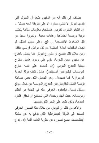 ‫ﻴﻀﺎﻑ ﺇﻟﻰ ﺫﻟﻙ ﺃﻨﻪ ﻤﻥ ﺍﻟﻤﻔﻬﻭﻡ ﻁﺒﻌﺎ ﺃﻥ ﺍﻟﺤﻠﻭل ﺍﻟﺘﻰ‬
‫ﻴﻘﺩﻤﻬﺎ ﻟﻴﻭﺘﺎﺭ ﻻ ﺘﻨﺸﺊ ﻤﺴﺎﻭﺍﺓ ﺇﻻ ﻋﻠﻰ ﻁﺭﻴﻘﺔ "ﺩﻋﻪ ﻴﻌﻤل" ـ‬
‫ﺃﻯ ﺍﻟﺘﻜﺎﻓﺅ ﺍﻟﻨﻅﺭﻯ ﻟﻠﻔﺭﺹ. ﻓﺎﺴﺘﺨﺩﺍﻡ ﻤﻌﻠﻭﻤﺎﺕ ﻤﺘﺎﺤﺔ ﻴﺘﻁﻠﺏ‬
‫ﺘﺭﺒﻴﺔ ﻭﻭﻀﻌﺎ ﺍﺠﺘﻤﺎﻋﻴﺎ ﻭﻋﺎﺩﺍﺕ ﻤﻌﻴﻨﺔ، ﻭﺘﺤﺭﺭﺍ ﻨﺴﺒﻴﺎ ﻤﻥ‬
‫ﺜﻘل ﺍﻟﻀﻐﻭﻁ ﺍﻻﻗﺘﺼﺎﺩﻴﺔ … ﺍﻟﺦ. ﻭﻋﻠﻰ ﺴﺒﻴل ﺍﻟﻤﺜﺎل، ﻟﻡ‬
‫ﺘﺠﻌل ﺍﻟﻤﻜﺘﺒﺎﺕ ﺍﻟﻌﺎﻤﺔ ﺍﻟﻌﻅﻴﻤﺔ ﻤﻥ ﻜل ﻤﻭﺍﻁﻥ ﻓﺭﻨﺴﻰ ﻤﺜﻘﻔﺎ.‬
‫ﻭﻤﻥ ﺨﻼل ﺫﻟﻙ ﻴﺘﻀﺢ ﺃﻥ ﻤﺸﺭﻭﻉ ﻟﻴﻭﺘﺎﺭ ﺇﻨﻤﺎ ﻴﺘﺼل ﺒﺎﻟﺩﻓﺎﻉ‬
‫ﻋﻥ ﻤﻔﻬﻭﻡ ﻤﻌﻴﻥ ﻟﻠﺤﺭﻴﺔ، ﻴﻘﻭﻡ ﻋﻠﻰ ﻭﺠﻭﺩ ﻫﺎﻤﺵ ﻤﻔﺘﻭﺡ‬
‫ﻤﺒﺩﺌﻴﺎ ﻟﻠﻤﺒﺩﻉ ﺍﻟﺤ ‪‬ﻓﻰ )ﺃﻯ ﺍﻟﻤﻌﺘﻤﺩ ﻋﻠﻰ ﻨﻔﺴﻪ ﺨﺎﺭﺝ‬
                            ‫ِﺭ‬
‫ﺍﻟﻤﺅﺴﺴﺎﺕ ﻜﺎﻟﺤﺭﻓﻴﻴﻥ ﺍﻟﻤﺴﺘﻘﻠﻴﻥ(؛ ﻫﺎﻤﺵ ﺘﻜﻔﻠﻪ ﺩﻭﻟﺔ ﺍﻟﺤﺭﻴﺔ‬
‫ﺍﻟﺒﺭﺠﻭﺍﺯﻴﺔ ﻜﻤﺎ ﻨﻌﻬﺩﻫﺎ.. ﻭﻫﻭ ﺍﻟﻬﺎﻤﺵ ﺍﻟﺫﻯ ﻴﻌﻨﻰ ﺒﺒﺴﺎﻁﺔ‬
‫ﻓﺭﺼﺔ ﺃﻓﻀل ﻟﻠﺘﻔﺎﻭﺽ ﺒﻴﻥ ﺍﻟﻤﺒﺩﻉ ﻭﺍﻟﻤﺅﺴﺴﺔ ﻤﻥ ﺨﻼل ﻤﻭﻗﻊ‬
‫ﻤﺴﺘﻘل ﻨﺴﺒﻴﺎ.. ﻓﺎﻟﻌﺒﻘﺭﻯ ﺍﻟﺤ ‪‬ﻓﻰ ﻤﺂﻟﻪ ﻓﻰ ﺍﻟﻨﻬﺎﻴﺔ ﻫﻭ ﺍﻟﻨﻅﺎﻡ‬
                            ‫ِﺭ‬
‫ﻭﻤﺅﺴﺴﺎﺘﻪ، ﺤﻴﺙ ﺃﻨﻬﺎ، ﻭﺤﺩﻫﺎ، ﺍﻟﺘﻰ ﺘﺴﺘﻁﻴﻊ ﺃﻥ ﺘﺤﻘﻕ ﺃﻓﻜﺎﺭﻩ‬
              ‫ﺍﻟﻤﺒﺩﻋﺔ، ﻭﻟﻜﻥ ﻁﺒﻌﺎ ﻋﻠﻰ ﺍﻟﻨﺤﻭ ﺍﻟﺫﻯ ﻴﻨﺎﺴﺒﻬﺎ.‬
‫ﻭﺍﻷﻫﻡ ﻤﻥ ﺫﻟﻙ ﺃﻥ ﻟﻴﻭﺘﺎﺭ، ﻤﻥ ﺨﻼل ﻫﺫﺍ ﺍﻟﺘﺼﻭﺭ ﺍﻟﺤ ‪‬ﻓﻰ‬
  ‫ِﺭ‬
‫ﺍﻟﻤﺴﺘﻨﺩ ﺇﻟﻰ ﺍﻟﺩﻭﻟﺔ ﺍﻟﺩﻴﻤﻘﺭﺍﻁﻴﺔ ﺍﻟﺫﻯ ﻴﺩﺍﻓﻊ ﺒﻪ ﻋﻥ ﺴﻠﻁﺔ‬
‫ﺍﻹﻨﺘﻠﻴﺠﻨﺴﻴﺎ، ﻴﻀﻊ ﺘﺼﻭﺭﻩ ﻋﻥ ﻨﻅﺭﻴﺔ ﺃﻟﻌﺎﺏ ﺍﻟﻠﻐﺔ )ﺃﻯ ﺇﺒﺩﺍﻉ‬


                        ‫- ٣٠٢ -‬
 