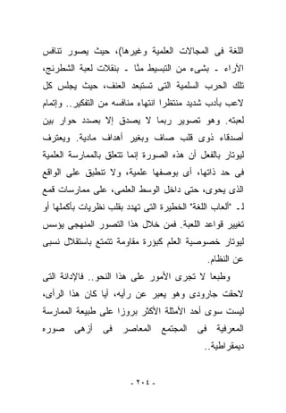 ‫ﺍﻟﻠﻐﺔ ﻓﻰ ﺍﻟﻤﺠﺎﻻﺕ ﺍﻟﻌﻠﻤﻴﺔ ﻭﻏﻴﺭﻫﺎ(، ﺤﻴﺙ ﻴﺼ ‪‬ﺭ ﺘﻨﺎﻓﺱ‬
       ‫ﻭ‬
‫ﺍﻵﺭﺍﺀ ـ ﺒﺸﻰﺀ ﻤﻥ ﺍﻟﺘﺒﺴﻴﻁ ﻤ ﱠﺎ ـ ﺒﻨﻘﻼﺕ ﻟﻌﺒﺔ ﺍﻟﺸﻁﺭﻨﺞ،‬
                       ‫ﻨ‬
‫ﺘﻠﻙ ﺍﻟﺤﺭﺏ ﺍﻟﺴﻠﻤﻴﺔ ﺍﻟﺘﻰ ﺘﺴﺘﺒﻌﺩ ﺍﻟﻌﻨﻑ، ﺤﻴﺙ ﻴﺠﻠﺱ ﻜل‬
‫ﻻﻋﺏ ﺒﺄﺩﺏ ﺸﺩﻴﺩ ﻤﻨﺘﻅﺭﺍ ﺍﻨﺘﻬﺎﺀ ﻤﻨﺎﻓﺴﻪ ﻤﻥ ﺍﻟﺘﻔﻜﻴﺭ.. ﻭﺇﺘﻤﺎﻡ‬
‫ﻟﻌﺒﺘﻪ. ﻭﻫﻭ ﺘﺼﻭﻴﺭ ﺭﺒﻤﺎ ﻻ ﻴﺼﺩﻕ ﺇﻻ ﺒﺼﺩﺩ ﺤﻭﺍﺭ ﺒﻴﻥ‬
‫ﺃﺼﺩﻗﺎﺀ ﺫﻭﻯ ﻗﻠﺏ ﺼﺎﻑ ﻭﺒﻐﻴﺭ ﺃﻫﺩﺍﻑ ﻤﺎﺩﻴﺔ. ﻭﻴﻌﺘﺭﻑ‬
‫ﻟﻴﻭﺘﺎﺭ ﺒﺎﻟﻔﻌل ﺃﻥ ﻫﺫﻩ ﺍﻟﺼﻭﺭﺓ ﺇﻨﻤﺎ ﺘﺘﻌﻠﻕ ﺒﺎﻟﻤﻤﺎﺭﺴﺔ ﺍﻟﻌﻠﻤﻴﺔ‬
‫ﻓﻰ ﺤﺩ ﺫﺍﺘﻬﺎ، ﺃﻯ ﺒﻭﺼﻔﻬﺎ ﻋﻠﻤﻴﺔ، ﻭﻻ ﺘﻨﻁﺒﻕ ﻋﻠﻰ ﺍﻟﻭﺍﻗﻊ‬
‫ﺍﻟﺫﻯ ﻴﺤﻭﻯ، ﺤﺘﻰ ﺩﺍﺨل ﺍﻟﻭﺴﻁ ﺍﻟﻌﻠﻤﻰ، ﻋﻠﻰ ﻤﻤﺎﺭﺴﺎﺕ ﻗﻤﻊ‬
‫ﻟـ "ﺃﻟﻌﺎﺏ ﺍﻟﻠﻐﺔ" ﺍﻟﺨﻁﻴﺭﺓ ﺍﻟﺘﻰ ﺘﻬﺩﺩ ﺒﻘﻠﺏ ﻨﻅﺭﻴﺎﺕ ﺒﺄﻜﻤﻠﻬﺎ ﺃﻭ‬
‫ﺘﻐﻴﻴﺭ ﻗﻭﺍﻋﺩ ﺍﻟﻠﻌﺒﺔ. ﻓﻤﻥ ﺨﻼل ﻫﺫﺍ ﺍﻟﺘﺼﻭﺭ ﺍﻟﻤﻨﻬﺠﻰ ﻴﺅﺴﺱ‬
‫ﻟﻴﻭﺘﺎﺭ ﺨﺼﻭﺼﻴﺔ ﺍﻟﻌﻠﻡ ﻜﺒﺅﺭﺓ ﻤﻘﺎﻭﻤﺔ ﺘﺘﻤﺘﻊ ﺒﺎﺴﺘﻘﻼل ﻨﺴﺒﻰ‬
                                              ‫ﻋﻥ ﺍﻟﻨﻅﺎﻡ.‬
‫ﻭﻁﺒﻌﺎ ﻻ ﺘﺠﺭﻯ ﺍﻷﻤﻭﺭ ﻋﻠﻰ ﻫﺫﺍ ﺍﻟﻨﺤﻭ.. ﻓﺎﻹﺩﺍﻨﺔ ﺍﻟﺘﻰ‬
‫ﻻﺤﻘﺕ ﺠﺎﺭﻭﺩﻯ ﻭﻫﻭ ﻴﻌﺒﺭ ﻋﻥ ﺭﺃﻴﻪ، ﺃﻴﺎ ﻜﺎﻥ ﻫﺫﺍ ﺍﻟﺭﺃﻯ،‬
‫ﻟﻴﺴﺕ ﺴﻭﻯ ﺃﺤﺩ ﺍﻷﻤﺜﻠﺔ ﺍﻷﻜﺜﺭ ﺒﺭﻭﺯﺍ ﻋﻠﻰ ﻁﺒﻴﻌﺔ ﺍﻟﻤﻤﺎﺭﺴﺔ‬
‫ﺃﺯﻫﻰ ﺼﻭﺭﻩ‬        ‫ﺍﻟﻤﻌﺭﻓﻴﺔ ﻓﻰ ﺍﻟﻤﺠﺘﻤﻊ ﺍﻟﻤﻌﺎﺼﺭ ﻓﻰ‬
                                             ‫ﺩﻴﻤﻘﺭﺍﻁﻴﺔ..‬


                         ‫- ٤٠٢ -‬
 