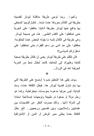 ‫ﻭﺃﺨﻴﺭﺍ.. ﺭﺒﻤﺎ ﺘﻭﺤﻰ ﻁﺭﻴﻘﺔ ﻤﻨﺎﻗﺸﺔ ﻟﻴﻭﺘﺎﺭ ﻟﻘﻀﻴﺘﻪ‬
‫ﺒﻁﺭﻴﻘﺔ ﻓﻰ ﺍﻟﻜﻼﻡ ﻤﻌﺭﻭﻓﺔ ﻋﻨﺩﻨﺎ ﺘﻤﺎﻤﺎ.. ﻓﺎﻟﺒﺎﺭﺍﻟﻭﺠﻴﺎ ﺍﻟﻤﺤﺘﻔﻰ‬
‫ﺒﻬﺎ ﻴﺩﺍﻓﻊ ﻋﻨﻬﺎ ﻟﻴﻭﺘﺎﺭ ﺒﻁﺭﻴﻘﺔ ﺃﺩﺍﺘﻴﺔ: ﺤﺎﻓﻅﻭﺍ ﻋﻠﻰ ﺍﻟﺤﺭﻴﺔ‬
‫ﺤﺘﻰ ﺘﺤﺎﻓﻅﻭﺍ ﻋﻠﻰ ﺍﻟﺘﻘﺩﻡ ﺍﻟﻌﻠﻤﻰ.. ﻫﺫﻩ ﻫﻰ ﺼﻴﺤﺔ ﻟﻴﻭﺘﺎﺭ.‬
‫ﻭﻫﻰ ﻁﺭﻴﻘﺔ ﻓﻰ ﺍﻟﻜﻼﻡ ﺘﺸﺒﻪ ﻤﺎ ﻴﻘﻭﻟﻪ ﺍﻟﺒﻌﺽ ﻋﻨﺩﻨﺎ ﻟﻠﺤﻜﻭﻤﺔ:‬
‫ﺤﺎﻓﻅﻭﺍ ﻋﻠﻰ ﺤﺩ ﺃﺩﻨﻰ ﻤﻥ ﺩﻋﻡ ﺍﻟﻔﻘﺭﺍﺀ ﺤﺘﻰ ﺘﺤﺎﻓﻅﻭﺍ ﻋﻠﻰ‬
                                      ‫ﺍﺴﺘﻘﺭﺍﺭﻜﻡ ﺍﻟﺴﻴﺎﺴﻰ!!‬
‫ﻓﺄﻥ ﺘﺘﻜﻠﻡ ﻋﻠﻰ ﻁﺭﻴﻘﺔ ﻟﻴﻭﺘﺎﺭ ﻴﻌﻨﻰ ﺃﻥ ﺘﻘﺎﺘل ﺒﻁﺭﻴﻘﺔ ﺼﻌﺒﺔ‬
‫ﻟﻠﻐﺎﻴﺔ ﻭﻅﻬﺭﻙ ﺇﻟﻰ ﺍﻟﺤﺎﺌﻁ، ﻜﺄﺤﺩ ﺃﺒﻁﺎل ﻨﻤﻁ ﻤﻥ ﺍﻟﺤﺭﻴﺔ‬
                                   ‫ﺍﻟﺤ ‪‬ﻓﻴﺔ ﺁﺨﺫ ﻓﻰ ﺍﻟﺯﻭﺍل..‬
                                                      ‫ِﺭ‬


‫ﺴﻭﻑ ﻴﻠﻘﻰ ﻫﺫﺍ ﺍﻟﺘﺤﻠﻴل ﻀﻭﺀﺍ ﺃﻭﻀﺢ ﻋﻠﻰ ﺍﻟﻁﺭﻴﻘﺔ ﺍﻟﺘﻰ‬
‫ﺒﻬﺎ ﻴﺘﻡ ﺘﻨﺎﻭل ﻗﻀﻴﺔ ﻟﻴﻭﺘﺎﺭ ﻫﻨﺎ. ﻓﺒﻁل ﺍﻟﺜﻘﺎﻓﺔ ﻋﻨﺩﻨﺎ، ﻭﻤﻨﺫ‬
‫ﺍﻟﺒﺩﺍﻴﺔ، ﻟﻴﺱ ﺤ ‪‬ﻓﻴﺎ ﻤﺩﻋﻭﻤﺎ ﺒﻤﺅﺴﺴﺎﺕ ﺩﻴﻤﻘﺭﺍﻁﻴﺔ، ﻭﺇﻨﻤﺎ ﻫﻭ‬
                                      ‫ِﺭ‬
‫ﺭﺠل ﺩﻭﻟﺔ ﺃﻭ ﺼﻔﻭﺓ ﺫﻭ ﻁﺒﻴﻌﺔ ﻭﺘﻭﺠﻬﺎﺕ ﺇﺼﻼﺤﻴﺔ ﺍﺴﺘﻨﺎﺩﺍ‬
‫ﺇﻟﻰ ﺍﻟﺩﻭﻟﺔ ﺫﺍﺘﻬﺎ.. ﻭﺫﻟﻙ ﺒﺼﺭﻑ ﺍﻟﻨﻅﺭ ﻋﻥ ﺍﻟﺘﻘﺴﻴﻤﺎﺕ ﺒﻴﻥ‬
‫ﻋﻠﻤﺎﻨﻴﻴﻥ ﻭﺇﺴﻼﻤﻴﻴﻥ، ﻭﺒﻴﻥ ﺘﻘﺩﻤﻴﻴﻥ ﻭﺭﺠﻌﻴﻴﻥ... ﺍﻟﺦ. ﺒﻁل‬
‫ﺍﻟﺜﻘﺎﻓﺔ ﻋﻨﺩﻨﺎ ﻴﻌﺘﻠﻰ ﻤﻨﺒﺭ ﺍﻟﻭﻁﻥ ﺃﻭ ﺍﻟﺩﻴﻥ ﺃﻭ ﺍﻻﺸﺘﺭﺍﻜﻴﺔ‬


                         ‫- ٥٠٢ -‬
 