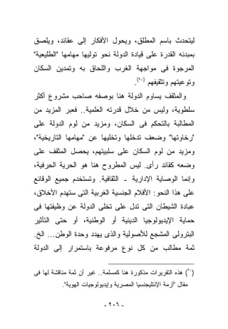 ‫ﻟﻴﺘﺤﺩﺙ ﺒﺎﺴﻡ ﺍﻟﻤﻁﻠﻕ، ﻭﻴﺤﻭل ﺍﻷﻓﻜﺎﺭ ﺇﻟﻰ ﻋﻘﺎﺌﺩ، ﻭﻴﻠﺼﻕ‬
‫ﺒﻤﺒﺩﺌﻪ ﺍﻟﻘﺩﺭﺓ ﻋﻠﻰ ﻗﻴﺎﺩﺓ ﺍﻟﺩﻭﻟﺔ ﻨﺤﻭ ﺘﻭﻟﻴﻬﺎ ﻤﻬﺎﻤﻬﺎ "ﺍﻟﻁﻠﻴﻌﻴﺔ"‬
‫ﺍﻟﻤﺭﺠﻭﺓ ﻓﻰ ﻤﻭﺍﺠﻬﺔ ﺍﻟﻐﺭﺏ ﻭﺍﻟﻠﺤﺎﻕ ﺒﻪ ﻭﺘﻤﺩﻴﻥ ﺍﻟﺴﻜﺎﻥ‬
                                        ‫ﻭﺘﻭﻋﻴﺘﻬﻡ ﻭﺘﺜﻘﻴﻔﻬﻡ )٠٢(.‬
‫ﻭﺍﻟﻤﺜﻘﻑ ﻴﺴﺎﻭﻡ ﺍﻟﺩﻭﻟﺔ ﻫﻨﺎ ﺒﻭﺼﻔﻪ ﺼﺎﺤﺏ ﻤﺸﺭﻭﻉ ﺃﻜﺜﺭ‬
‫ﺴﻠﻁﻭﻴﺔ، ﻭﻟﻴﺱ ﻤﻥ ﺨﻼل ﻗﺩﺭﺘﻪ ﺍﻟﻌﻠﻤﻴﺔ.. ﻓﻌﺒﺭ ﺍﻟﻤﺯﻴﺩ ﻤﻥ‬
‫ﺍﻟﻤﻁﺎﻟﺒﺔ ﺒﺎﻟﺘﺤﻜﻡ ﻓﻰ ﺍﻟﺴﻜﺎﻥ، ﻭﻤﺯﻴﺩ ﻤﻥ ﻟﻭﻡ ﺍﻟﺩﻭﻟﺔ ﻋﻠﻰ‬
‫"ﺭﺨﺎﻭﺘﻬﺎ" ﻭﻀﻌﻑ ﺘﺩﺨﻠﻬﺎ ﻭﺘﺨﻠﻴﻬﺎ ﻋﻥ "ﻤﻬﺎﻤﻬﺎ ﺍﻟﺘﺎﺭﻴﺨﻴﺔ"،‬
‫ﻭﻤﺯﻴﺩ ﻤﻥ ﻟﻭﻡ ﺍﻟﺴﻜﺎﻥ ﻋﻠﻰ ﺴﻠﺒﻴﺘﻬﻡ، ﻴﺤﺼل ﺍﻟﻤﺜﻘﻑ ﻋﻠﻰ‬
‫ﻭﻀﻌﻪ ﻜﻘﺎﺌﺩ ﺭﺃﻯ. ﻟﻴﺱ ﺍﻟﻤﻁﺭﻭﺡ ﻫﻨﺎ ﻫﻭ ﺍﻟﺤﺭﻴﺔ ﺍﻟﺤ ‪‬ﻓﻴﺔ،‬
    ‫ِﺭ‬
‫ﻭﺇﻨﻤﺎ ﺍﻟﻭﺼﺎﻴﺔ ﺍﻹﺩﺍﺭﻴﺔ ـ ﺍﻟﺜﻘﺎﻓﻴﺔ. ﻭ ﹸﺴﺘﺨﺩﻡ ﺠﻤﻴﻊ ﺍﻟﻭﻗﺎﺌﻊ‬
                  ‫ﺘ‬
‫ﻋﻠﻰ ﻫﺫﺍ ﺍﻟﻨﺤﻭ: ﺍﻷﻓﻼﻡ ﺍﻟﺠﻨﺴﻴﺔ ﺍﻟﻐﺭﺒﻴﺔ ﺍﻟﺘﻰ ﺴﺘﻬﺩﻡ ﺍﻷﺨﻼﻕ،‬
‫ﻋﺒﺎﺩﺓ ﺍﻟﺸﻴﻁﺎﻥ ﺍﻟﺘﻰ ﺘﺩل ﻋﻠﻰ ﺘﺨﻠﻰ ﺍﻟﺩﻭﻟﺔ ﻋﻥ ﻭﻅﻴﻔﺘﻬﺎ ﻓﻰ‬
‫ﺤﻤﺎﻴﺔ ﺍﻹﻴﺩﻴﻭﻟﻭﺠﻴﺎ ﺍﻟﺩﻴﻨﻴﺔ ﺃﻭ ﺍﻟﻭﻁﻨﻴﺔ، ﺃﻭ ﺤﺘﻰ ﺍﻟﺘﺄﺜﻴﺭ‬
‫ﺍﻟﺒﺘﺭﻭﻟﻰ ﺍﻟﻤﺸﺠﻊ ﻟﻸﺼﻭﻟﻴﺔ ﻭﺍﻟﺫﻯ ﻴﻬﺩﺩ ﻭﺤﺩﺓ ﺍﻟﻭﻁﻥ... ﺍﻟﺦ.‬
‫ﺜﻤﺔ ﻤﻁﺎﻟﺏ ﻤﻥ ﻜل ﻨﻭﻉ ﻤﺭﻓﻭﻋﺔ ﺒﺎﺴﺘﻤﺭﺍﺭ ﺇﻟﻰ ﺍﻟﺩﻭﻟﺔ‬

‫)٠٢( ﻫﺫﻩ ﺍﻟﺘﻘﺭﻴﺭﺍﺕ ﻤﺫﻜﻭﺭﺓ ﻫﻨﺎ ﻜﻤﺴﻠﻤﺔ.. ﻏﻴﺭ ﺃﻥ ﺜﻤﺔ ﻤﻨﺎﻗﺸﺔ ﻟﻬﺎ ﻓﻰ‬
           ‫ﻤﻘﺎل "ﺃﺯﻤﺔ ﺍﻹﻨﺘﻠﻴﺠﻨﺴﻴﺎ ﺍﻟﻤﺼﺭﻴﺔ ﻭﺇﻴﺩﻴﻭﻟﻭﺠﻴﺎﺕ ﺍﻟﻬﻭﻴﺔ".‬

                            ‫- ٦٠٢ -‬
 