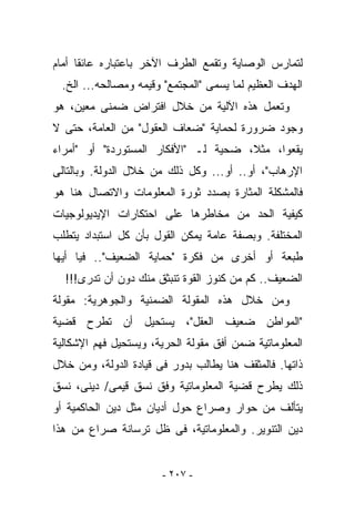 ‫ﻟﺘﻤﺎﺭﺱ ﺍﻟﻭﺼﺎﻴﺔ ﻭﺘﻘﻤﻊ ﺍﻟﻁﺭﻑ ﺍﻵﺨﺭ ﺒﺎﻋﺘﺒﺎﺭﻩ ﻋﺎﺌﻘﺎ ﺃﻤﺎﻡ‬
  ‫ﺍﻟﻬﺩﻑ ﺍﻟﻌﻅﻴﻡ ﻟﻤﺎ ﻴﺴﻤﻰ "ﺍﻟﻤﺠﺘﻤﻊ" ﻭﻗﻴﻤﻪ ﻭﻤﺼﺎﻟﺤﻪ... ﺍﻟﺦ.‬
‫ﻭﺘﻌﻤل ﻫﺫﻩ ﺍﻵﻟﻴﺔ ﻤﻥ ﺨﻼل ﺍﻓﺘﺭﺍﺽ ﻀﻤﻨﻰ ﻤﻌﻴﻥ، ﻫﻭ‬
‫ﻭﺠﻭﺩ ﻀﺭﻭﺭﺓ ﻟﺤﻤﺎﻴﺔ "ﻀﻌﺎﻑ ﺍﻟﻌﻘﻭل" ﻤﻥ ﺍﻟﻌﺎﻤﺔ، ﺤﺘﻰ ﻻ‬
‫ﻴﻘﻌﻭﺍ، ﻤﺜﻼ، ﻀﺤﻴﺔ ﻟـ "ﺍﻷﻓﻜﺎﺭ ﺍﻟﻤﺴﺘﻭﺭﺩﺓ" ﺃﻭ "ﺃﻤﺭﺍﺀ‬
‫ﺍﻹﺭﻫﺎﺏ"، ﺃﻭ.. ﺃﻭ... ﻭﻜل ﺫﻟﻙ ﻤﻥ ﺨﻼل ﺍﻟﺩﻭﻟﺔ. ﻭﺒﺎﻟﺘﺎﻟﻰ‬
‫ﻓﺎﻟﻤﺸﻜﻠﺔ ﺍﻟﻤﺜﺎﺭﺓ ﺒﺼﺩﺩ ﺜﻭﺭﺓ ﺍﻟﻤﻌﻠﻭﻤﺎﺕ ﻭﺍﻻﺘﺼﺎل ﻫﻨﺎ ﻫﻭ‬
‫ﻜﻴﻔﻴﺔ ﺍﻟﺤﺩ ﻤﻥ ﻤﺨﺎﻁﺭﻫﺎ ﻋﻠﻰ ﺍﺤﺘﻜﺎﺭﺍﺕ ﺍﻹﻴﺩﻴﻭﻟﻭﺠﻴﺎﺕ‬
‫ﺍﻟﻤﺨﺘﻠﻔﺔ. ﻭﺒﺼﻔﺔ ﻋﺎﻤﺔ ﻴﻤﻜﻥ ﺍﻟﻘﻭل ﺒﺄﻥ ﻜل ﺍﺴﺘﺒﺩﺍﺩ ﻴﺘﻁﻠﺏ‬
‫ﻁﺒﻌﺔ ﺃﻭ ﺃﺨﺭﻯ ﻤﻥ ﻓﻜﺭﺓ "ﺤﻤﺎﻴﺔ ﺍﻟﻀﻌﻴﻑ".. ﻓﻴﺎ ﺃﻴﻬﺎ‬
  ‫ﺍﻟﻀﻌﻴﻑ.. ﻜﻡ ﻤﻥ ﻜﻨﻭﺯ ﺍﻟﻘﻭﺓ ﺘﻨﺒﺜﻕ ﻤﻨﻙ ﺩﻭﻥ ﺃﻥ ﺘﺩﺭﻯ!!!‬
‫ﻭﻤﻥ ﺨﻼل ﻫﺫﻩ ﺍﻟﻤﻘﻭﻟﺔ ﺍﻟﻀﻤﻨﻴﺔ ﻭﺍﻟﺠﻭﻫﺭﻴﺔ: ﻤﻘﻭﻟﺔ‬
‫"ﺍﻟﻤﻭﺍﻁﻥ ﻀﻌﻴﻑ ﺍﻟﻌﻘل"، ﻴﺴﺘﺤﻴل ﺃﻥ ﹸﻁﺭﺡ ﻗﻀﻴﺔ‬
        ‫ﺘ‬
‫ﺍﻟﻤﻌﻠﻭﻤﺎﺘﻴﺔ ﻀﻤﻥ ﺃﻓﻕ ﻤﻘﻭﻟﺔ ﺍﻟﺤﺭﻴﺔ، ﻭﻴﺴﺘﺤﻴل ﻓﻬﻡ ﺍﻹﺸﻜﺎﻟﻴﺔ‬
‫ﺫﺍﺘﻬﺎ. ﻓﺎﻟﻤﺜﻘﻑ ﻫﻨﺎ ﻴﻁﺎﻟﺏ ﺒﺩﻭﺭ ﻓﻰ ﻗﻴﺎﺩﺓ ﺍﻟﺩﻭﻟﺔ، ﻭﻤﻥ ﺨﻼل‬
‫ﺫﻟﻙ ﻴﻁﺭﺡ ﻗﻀﻴﺔ ﺍﻟﻤﻌﻠﻭﻤﺎﺘﻴﺔ ﻭﻓﻕ ﻨﺴﻕ ﻗﻴﻤﻰ/ ﺩﻴﻨﻰ، ﻨﺴﻕ‬
‫ﻴﺘﺄﻟﻑ ﻤﻥ ﺤﻭﺍﺭ ﻭﺼﺭﺍﻉ ﺤﻭل ﺃﺩﻴﺎﻥ ﻤﺜل ﺩﻴﻥ ﺍﻟﺤﺎﻜﻤﻴﺔ ﺃﻭ‬
‫ﺩﻴﻥ ﺍﻟﺘﻨﻭﻴﺭ. ﻭﺍﻟﻤﻌﻠﻭﻤﺎﺘﻴﺔ، ﻓﻰ ﻅل ﺘﺭﺴﺎﻨﺔ ﺼﺭﺍﻉ ﻤﻥ ﻫﺫﺍ‬


                        ‫- ٧٠٢ -‬
 