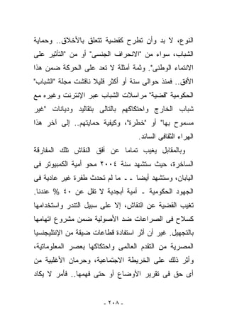 ‫ﺍﻟﻨﻭﻉ، ﻻ ﺒﺩ ﻭﺃﻥ ﹸﻁﺭﺡ ﻜﻘﻀﻴﺔ ﺘﺘﻌﻠﻕ ﺒﺎﻷﺨﻼﻕ.. ﻭﺤﻤﺎﻴﺔ‬
                               ‫ﺘ‬
‫ﺍﻟﺸﺒﺎﺏ، ﺴﻭﺍﺀ ﻤﻥ "ﺍﻻﻨﺤﺭﺍﻑ ﺍﻟﺠﻨﺴﻰ" ﺃﻭ ﻤﻥ "ﺍﻟﺘﺄﺜﻴﺭ ﻋﻠﻰ‬
‫ﺍﻻﻨﺘﻤﺎﺀ ﺍﻟﻭﻁﻨﻰ". ﻭﺜﻤﺔ ﺃﻤﺜﻠﺔ ﻻ ﹸﻌﺩ ﻋﻠﻰ ﺍﻟﺤﺭﻜﺔ ﻀﻤﻥ ﻫﺫﺍ‬
                     ‫ﺘ‬
‫ﺍﻷﻓﻕ.. ﻓﻤﻨﺫ ﺤﻭﺍﻟﻰ ﺴﻨﺔ ﺃﻭ ﺃﻜﺜﺭ ﻗﻠﻴﻼ ﻨﺎﻗﺸﺕ ﻤﺠﻠﺔ "ﺍﻟﺸﺒﺎﺏ"‬
‫ﺍﻟﺤﻜﻭﻤﻴﺔ "ﻗﻀﻴﺔ" ﻤﺭﺍﺴﻼﺕ ﺍﻟﺸﺒﺎﺏ ﻋﺒﺭ ﺍﻹﻨﺘﺭﻨﺕ ﻭﻏﻴﺭﻩ ﻤﻊ‬
‫ﺸﺒﺎﺏ ﺍﻟﺨﺎﺭﺝ ﻭﺍﺤﺘﻜﺎﻜﻬﻡ ﺒﺎﻟﺘﺎﻟﻰ ﺒﺘﻘﺎﻟﻴﺩ ﻭﺩﻴﺎﻨﺎﺕ "ﻏﻴﺭ‬
‫ﻤﺴﻤﻭﺡ ﺒﻬﺎ" ﺃﻭ "ﺨﻁﺭﺓ"، ﻭﻜﻴﻔﻴﺔ ﺤﻤﺎﻴﺘﻬﻡ.. ﺇﻟﻰ ﺁﺨﺭ ﻫﺫﺍ‬
                                    ‫ﺍﻟﻬﺭﺍﺀ ﺍﻟﺜﻘﺎﻓﻰ ﺍﻟﺴﺎﺌﺩ.‬
‫ﻭﺒﺎﻟﻤﻘﺎﺒل ﻴﻐﻴﺏ ﺘﻤﺎﻤﺎ ﻋﻥ ﺃﻓﻕ ﺍﻟﻨﻘﺎﺵ ﺘﻠﻙ ﺍﻟﻤﻔﺎﺭﻗﺔ‬
‫ﺍﻟﺴﺎﺨﺭﺓ، ﺤﻴﺙ ﺴﺘﺸﻬﺩ ﺴﻨﺔ ٤٠٠٢ ﻤﺤﻭ ﺃﻤﻴﺔ ﺍﻟﻜﻤﺒﻴﻭﺘﺭ ﻓﻰ‬
‫ﺍﻟﻴﺎﺒﺎﻥ، ﻭﺴﺘﺸﻬﺩ ﺃﻴﻀﺎ ــ ﻤﺎ ﻟﻡ ﺘﺤﺩﺙ ﻁﻔﺭﺓ ﻏﻴﺭ ﻋﺎﺩﻴﺔ ﻓﻰ‬
‫ﺍﻟﺠﻬﻭﺩ ﺍﻟﺤﻜﻭﻤﻴﺔ ـ ﺃﻤﻴﺔ ﺃﺒﺠﺩﻴﺔ ﻻ ﺘﻘل ﻋﻥ ٠٤ % ﻋﻨﺩﻨﺎ.‬
‫ﺘﻐﻴﺏ ﺍﻟﻘﻀﻴﺔ ﻋﻥ ﺍﻟﻨﻘﺎﺵ، ﺇﻻ ﻋﻠﻰ ﺴﺒﻴل ﺍﻟﺘﻨﺩﺭ ﻭﺍﺴﺘﺨﺩﺍﻤﻬﺎ‬
‫ﻜﺴﻼﺡ ﻓﻰ ﺍﻟﺼﺭﺍﻋﺎﺕ ﻀﺩ ﺍﻷﺼﻭﻟﻴﺔ ﻀﻤﻥ ﻤﺸﺭﻭﻉ ﺍﺘﻬﺎﻤﻬﺎ‬
‫ﺒﺎﻟﺘﺠﻬﻴل. ﻏﻴﺭ ﺃﻥ ﺃﺜﺭ ﺍﺴﺘﻔﺎﺩﺓ ﻗﻁﺎﻋﺎﺕ ﻀﻴﻘﺔ ﻤﻥ ﺍﻹﻨﺘﻠﻴﺠﻨﺴﻴﺎ‬
‫ﺍﻟﻤﺼﺭﻴﺔ ﻤﻥ ﺍﻟﺘﻘﺩﻡ ﺍﻟﻌﺎﻟﻤﻰ ﻭﺍﺤﺘﻜﺎﻜﻬﺎ ﺒﻌﺼﺭ ﺍﻟﻤﻌﻠﻭﻤﺎﺘﻴﺔ،‬
‫ﻭﺃﺜﺭ ﺫﻟﻙ ﻋﻠﻰ ﺍﻟﺨﺭﻴﻁﺔ ﺍﻻﺠﺘﻤﺎﻋﻴﺔ، ﻭﺤﺭﻤﺎﻥ ﺍﻷﻏﻠﺒﻴﺔ ﻤﻥ‬
‫ﺃﻯ ﺤﻕ ﻓﻰ ﺘﻘﺭﻴﺭ ﺍﻷﻭﻀﺎﻉ ﺃﻭ ﺤﺘﻰ ﻓﻬﻤﻬﺎ.. ﻓﺄﻤﺭ ﻻ ﻴﻜﺎﺩ‬


                        ‫- ٨٠٢ -‬
 