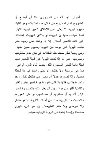 ‫ﺃﺨﻴﺭﺍ.. ﺃﺠﺩ ﺃﻨﻪ ﻤﻥ ﺍﻟﻀﺭﻭﺭﻯ ﻫﻨﺎ ﺃﻥ ﺃﻭﻀﺢ ﺃﻥ‬
‫ﺍﻟﻤﺸﺭﻭﻉ ﺍﻟﻌﺎﻡ ﺍﻟﻤﻁﺭﻭﺡ ﻤﻥ ﺨﻼل ﻫﺫﻩ ﺍﻟﻤﻘﺎﻻﺕ، ﻭﻫﻭ ﺘﻔﻜﻴﻙ‬
‫ﻤﻔﻬﻭﻡ ﺍﻟﻬﻭﻴﺔ، ﻻ ﻴﻌﻨﻰ ﻋﻠﻰ ﺍﻹﻁﻼﻕ ﺘﺩﻤﻴﺭ ﺍﻟﻬﻭﻴﺔ ﺫﺍﺘﻬﺎ..‬
‫ﻟﻌﺩﺓ ﺃﺴﺒﺎﺏ، ﻤﻨﻬﺎ ﺃﻥ ﺍﻟﻬﻭﻴﺔ، ﺃﻭ ﺒﺎﻷﺩﻕ ﺍﻟﻬﻭﻴﺎﺕ ﺍﻟﻤﺘﻌﺩﺩﺓ،‬
‫ﻏﻴﺭ ﻗﺎﺒﻠﺔ ﻟﻠﺘﺩﻤﻴﺭ ﺃﺼﻼ.. ﺇﻻ ﺇﺫﺍ ﻭﺍﻓﻘﻨﺎ ﻋﻠﻰ ﻭﺠﻬﺔ ﻨﻅﺭ‬
‫ﻤﺜﻘﻑ ﺍﻟﻬﻭﻴﺔ ﺍﻟﺘﻰ ﺘﻭﺤﺩ ﺒﻴﻥ ﺍﻟﻬﻭﻴﺔ ﻭﻤﻔﻬﻭﻡ ﻤﻌﻴﻥ ﻋﻨﻬﺎ..‬
‫ﻭﻫﻰ ﻭﺠﻬﺔ ﻨﻅﺭ ﺴﻌﺕ ﻫﺫﻩ ﺍﻟﻤﻘﺎﻻﺕ ﺇﻟﻰ ﺒﻴﺎﻥ ﻤﺩﻯ ﺴﻠﻁﻭﻴﺘﻬﺎ‬
‫ﻭﻨﺨﺒﻭﻴﺘﻬﺎ. ﻏﻴﺭ ﺃﻨﻪ ﺇﺫﺍ ﻜﺎﻨﺕ ﺍﻟﻬﻭﻴﺔ ﻏﻴﺭ ﻗﺎﺒﻠﺔ ﻟﻠﺘﺩﻤﻴﺭ ﻓﺈﻨﻬﺎ‬
‫ﻗﺎﺒﻠﺔ ﺩﺍﺌﻤﺎ ﻟﻠﺘﻐﻴﺭ ﺍﻟﻤﺴﺘﻤﺭ، ﺍﻟﺫﻯ ﻴﺤﺩﺙ ﺸﺎﺀ ﺍﻟﻤﺭﺀ ﺃﻡ ﺃﺒﻰ..‬
‫ﻓﻼ ﻫﻰ ﺴﺭﻤﺩﻴﺔ ﻭﻻ ﺨﺎﻟﺩﺓ ﻭﻻ ﺤﺘﻰ ﻭﺍﺤﺩﺓ ﻓﻰ ﺃﻴﺔ ﻟﺤﻅﺔ‬
‫ﺒﻌﻴﻨﻬﺎ. ﻭﺇﺫﺍ ﺘﺼﻭﺭﻨﺎ ﺠﺩﻻ ﺃﻥ ﻤﺼﺭ ﻫﻰ ﺒﺎﻟﻔﻌل ﻜﻴﺎﻥ ﻭﺍﺤﺩ‬
‫ﻤﺘﺤﺩ ﻤﺘﺠﺎﻨﺱ، ﻓﺈﻨﻬﺎ ﺒﺎﻟﻤﻘﺎﺒل ﺘﻨﻔﺭﺩ ﺒﺘﺠﺭﺒﺔ ﺘﻐﻴﻴﺭ ﺩﻴﻨﻬﺎ ﻭﻟﻐﺘﻬﺎ‬
‫ﻭﺜﻘﺎﻓﺘﻬﺎ ﺃﻜﺜﺭ ﻤﻥ ﻤﺭﺓ، ﺩﻭﻥ ﺃﻥ ﻴﻌﻨﻰ ﺫﻟﻙ ﺒﺎﻟﻀﺭﻭﺭﺓ ﺘﺩﻤﻴﺭ‬
‫ﺍﻟﺒﺸﺭ ﺃﻨﻔﺴﻬﻡ ﺃﻭ ﻤﺴﺘﻘﺒﻠﻬﻡ ﺃﻭ ﻤﺼﺎﻟﺤﻬﻡ، ﺃﻭ ﺤﺘﻰ ﺸﻌﻭﺭﻫﻡ‬
‫ﺒﺎﻨﺘﻤﺎﺀﺍﺕ ﻤﺎ. ﻓﺎﻟﻬﻭﻴﺔ ﺤﺩﺙ ﻤﻥ ﺃﺤﺩﺍﺙ ﺍﻟﺘﺎﺭﻴﺦ، ﻻ ﻫﻭ ﻤﺘﻌﺎل‬
‫ٍ‬
‫ﻭﻻ ﺴﺭﻤﺩﻯ ﻭﻻ ﻤﻨﺘﻡ "ﻟﻠﻁﺒﻴﻌﺔ".. ﺒل ﻫﻭ ﺸﻰﺀ ﺘﺠﺭﻯ‬
                           ‫ٍ‬
           ‫ﺼﻨﺎﻋﺘﻪ ﻭﺇﻋﺎﺩﺓ ﺇﻨﺘﺎﺠﻪ ﻓﻰ ﺸﺭﻭﻁ ﺘﺎﺭﻴﺨﻴﺔ ﻤﻌﻴﻨﺔ.‬




                          ‫- ٠٢ -‬
 