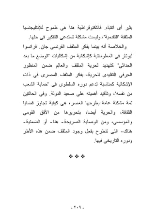 ‫ﻴﺜﻴﺭ ﺃﻯ ﺍﻨﺘﺒﺎﻩ. ﻓﺎﻟﺘﻜﻨﻭﻗﺭﺍﻁﻴﺔ ﻫﻨﺎ ﻫﻰ ﻁﻤﻭﺡ ﻟﻺﻨﺘﻠﻴﺠﻨﺴﻴﺎ‬
  ‫ﺍﻟﻤﺜﻘﻔﺔ "ﺍﻟﺘﻘﺩﻤﻴﺔ"، ﻭﻟﻴﺴﺕ ﻤﺸﻜﻠﺔ ﺘﺴﺘﺩﻋﻰ ﺍﻟﺘﻔﻜﻴﺭ ﻓﻰ ﺤﻠﻬﺎ.‬
‫ﻭﺍﻟﺨﻼﺼﺔ ﺃﻨﻪ ﺒﻴﻨﻤﺎ ﻴﻔﻜﺭ ﺍﻟﻤﺜﻘﻑ ﺍﻟﻔﺭﻨﺴﻰ ﺠﺎﻥ- ﻓﺭﺍﻨﺴﻭﺍ‬
‫ﻟﻴﻭﺘﺎﺭ ﻓﻰ ﺍﻟﻤﻌﻠﻭﻤﺎﺘﻴﺔ ﻜﺈﺸﻜﺎﻟﻴﺔ ﻤﻥ ﺇﺸﻜﺎﻟﻴﺎﺕ "ﺍﻟﻭﻀﻊ ﻤﺎ ﺒﻌﺩ‬
‫ﺍﻟﺤﺩﺍﺜﻰ" ﻜﺘﻬﺩﻴﺩ ﻟﺤﺭﻴﺔ ﺍﻟﻤﺜﻘﻑ ﻭﺍﻟﻌﺎِﻡ ﻀﻤﻥ ﺍﻟﻤﻨﻅﻭﺭ‬
             ‫ﻟ‬
‫ﺍﻟﺤ ‪‬ﻓﻰ ﺍﻟﺘﻘﻠﻴﺩﻯ ﻟﻠﺤﺭﻴﺔ، ﻴﻔﻜﺭ ﺍﻟﻤﺜﻘﻑ ﺍﻟﻤﺼﺭﻯ ﻓﻰ ﺫﺍﺕ‬
                                             ‫ِﺭ‬
‫ﺍﻹﺸﻜﺎﻟﻴﺔ ﻜﻤﻨﺎﺴﺒﺔ ﻟﺩﻋﻡ ﺩﻭﺭﻩ ﺍﻟﺴﻠﻁﻭﻯ ﻓﻰ "ﺤﻤﺎﻴﺔ ﺍﻟﺸﻌﺏ‬
‫ﻤﻥ ﻨﻔﺴﻪ"، ﻭﺘﺄﻜﻴﺩ ﺃﻫﻤﻴﺘﻪ ﻋﻠﻰ ﺼﻌﻴﺩ ﺍﻟﺩﻭﻟﺔ. ﻭﻓﻰ ﺍﻟﺤﺎﻟﺘﻴﻥ‬
‫ﺜﻤﺔ ﻤﺸﻜﻠﺔ ﻋﺎﻤﺔ ﻴﻁﺭﺤﻬﺎ ﺍﻟﻌﺼﺭ، ﻫﻰ ﻜﻴﻔﻴﺔ ﺘﺠﺎﻭﺯ ﻗﻀﺎﻴﺎ‬
‫ﺍﻟﺜﻘﺎﻓﺔ، ﻭﺍﻟﺤﺭﻴﺔ ﺃﻴﻀﺎ، ﺒﺘﺤﺭﻴﺭﻫﺎ ﻤﻥ ﺍﻷﻓﻕ ﺍﻟﻘﻭﻤﻰ‬
‫ﻭﺍﻟﻤﺅﺴﺴﻰ، ﻭﻤﻥ ﺍﻟﻭﺼﺎﻴﺔ ﺍﻟﺼﺭﻴﺤﺔ- ﻫﻨﺎ- ﺃﻭ ﺍﻟﻀﻤﻨﻴﺔ-‬
‫ﻫﻨﺎﻙ- ﺍﻟﺘﻰ ﺘﻨﻁﺭﺡ ﺒﻔﻌل ﻭﺠﻭﺩ ﺍﻟﻤﺜﻘﻑ ﻀﻤﻥ ﻫﺫﻩ ﺍﻷﻁﺭ‬
                                    ‫ﻭﺩﻭﺭﻩ ﺍﻟﺘﺎﺭﻴﺨﻰ ﻓﻴﻬﺎ.‬




                        ‫- ٩٠٢ -‬
 