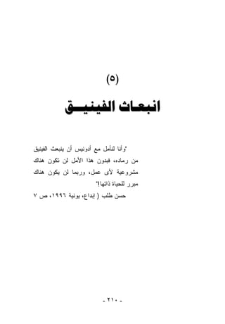 ‫)٥(‬

            ‫ﺍﻧﺒﻌـﺎﺙ ﺍﻟﻔﻴﻨﻴــﻖ‬

‫"ﻭﺃﻨﺎ ﻟﻨﺄﻤل ﻤﻊ ﺃﺩﻭﻨﻴﺱ ﺃﻥ ﻴﻨﺒﻌﺙ ﺍﻟﻔﻴﻨﻴﻕ‬
‫ﻤﻥ ﺭﻤﺎﺩﻩ، ﻓﺒﺩﻭﻥ ﻫﺫﺍ ﺍﻷﻤل ﻟﻥ ﺘﻜﻭﻥ ﻫﻨﺎﻙ‬
‫ﻤﺸﺭﻭﻋﻴﺔ ﻷﻯ ﻋﻤل، ﻭﺭﺒﻤﺎ ﻟﻥ ﻴﻜﻭﻥ ﻫﻨﺎﻙ‬
                         ‫ﻤﺒﺭﺭ ﻟﻠﺤﻴﺎﺓ ﺫﺍﺘﻬﺎ!"‬
‫ﺤﺴﻥ ﻁﻠﺏ ) ﺇﺒﺩﺍﻉ، ﻴﻭﻨﻴﺔ ٦٩٩١، ﺹ ٧‬




                            ‫- ٠١٢ -‬
 