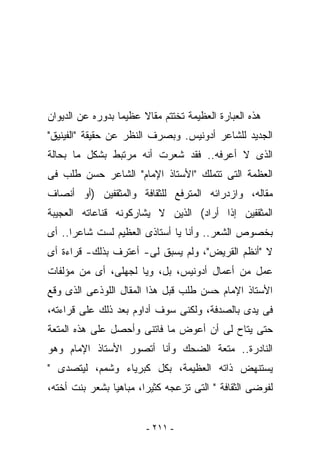 ‫ﻫﺫﻩ ﺍﻟﻌﺒﺎﺭﺓ ﺍﻟﻌﻅﻴﻤﺔ ﺘﺨﺘﺘﻡ ﻤﻘﺎﻻ ﻋﻅﻴﻤﺎ ﺒﺩﻭﺭﻩ ﻋﻥ ﺍﻟﺩﻴﻭﺍﻥ‬
‫ﺍﻟﺠﺩﻴﺩ ﻟﻠﺸﺎﻋﺭ ﺃﺩﻭﻨﻴﺱ. ﻭﺒﺼﺭﻑ ﺍﻟﻨﻅﺭ ﻋﻥ ﺤﻘﻴﻘﺔ "ﺍﻟﻔﻴﻨﻴﻕ"‬
‫ﺍﻟﺫﻯ ﻻ ﺃﻋﺭﻓﻪ.. ﻓﻘﺩ ﺸﻌﺭﺕ ﺃﻨﻪ ﻤﺭﺘﺒﻁ ﺒﺸﻜل ﻤﺎ ﺒﺤﺎﻟﺔ‬
‫ﺍﻟﻌﻅﻤﺔ ﺍﻟﺘﻰ ﺘﺘﻤﻠﻙ "ﺍﻷﺴﺘﺎﺫ ﺍﻹﻤﺎﻡ" ﺍﻟﺸﺎﻋﺭ ﺤﺴﻥ ﻁﻠﺏ ﻓﻰ‬
‫ﻤﻘﺎﻟﻪ، ﻭﺍﺯﺩﺭﺍﺌﻪ ﺍﻟﻤﺘﺭﻓﻊ ﻟﻠﺜﻘﺎﻓﺔ ﻭﺍﻟﻤﺜﻘﻔﻴﻥ )ﺃﻭ ﺃﻨﺼﺎﻑ‬
‫ﺍﻟﻤﺜﻘﻔﻴﻥ ﺇﺫﺍ ﺃﺭﺍﺩ( ﺍﻟﺫﻴﻥ ﻻ ﻴﺸﺎﺭﻜﻭﻨﻪ ﻗﻨﺎﻋﺎﺘﻪ ﺍﻟﻌﺠﻴﺒﺔ‬
‫ﺒﺨﺼﻭﺹ ﺍﻟﺸﻌﺭ.. ﻭﺃﻨﺎ ﻴﺎ ﺃﺴﺘﺎﺫﻯ ﺍﻟﻌﻅﻴﻡ ﻟﺴﺕ ﺸﺎﻋﺭﺍ.. ﺃﻯ‬
‫ﻻ "ﺃﻨﻅﻡ ﺍﻟﻘﺭﻴﺽ"، ﻭﻟﻡ ﻴﺴﺒﻕ ﻟﻰ- ﺃﻋﺘﺭﻑ ﺒﺫﻟﻙ- ﻗﺭﺍﺀﺓ ﺃﻯ‬
‫ﻋﻤل ﻤﻥ ﺃﻋﻤﺎل ﺃﺩﻭﻨﻴﺱ، ﺒل، ﻭﻴﺎ ﻟﺠﻬﻠﻰ، ﺃﻯ ﻤﻥ ﻤﺅﻟﻔﺎﺕ‬
‫ﺍﻷﺴﺘﺎﺫ ﺍﻹﻤﺎﻡ ﺤﺴﻥ ﻁﻠﺏ ﻗﺒل ﻫﺫﺍ ﺍﻟﻤﻘﺎل ﺍﻟﻠﻭﺫﻋﻰ ﺍﻟﺫﻯ ﻭﻗﻊ‬
‫ﻓﻰ ﻴﺩﻯ ﺒﺎﻟﺼﺩﻓﺔ، ﻭﻟﻜﻨﻰ ﺴﻭﻑ ﺃﺩﺍﻭﻡ ﺒﻌﺩ ﺫﻟﻙ ﻋﻠﻰ ﻗﺭﺍﺀﺘﻪ،‬
‫ﺤﺘﻰ ﻴﺘﺎﺡ ﻟﻰ ﺃﻥ ﺃﻋﻭﺽ ﻤﺎ ﻓﺎﺘﻨﻰ ﻭﺃﺤﺼل ﻋﻠﻰ ﻫﺫﻩ ﺍﻟﻤﺘﻌﺔ‬
‫ﺍﻟﻨﺎﺩﺭﺓ.. ﻤﺘﻌﺔ ﺍﻟﻀﺤﻙ ﻭﺃﻨﺎ ﺃﺘﺼﻭﺭ ﺍﻷﺴﺘﺎﺫ ﺍﻹﻤﺎﻡ ﻭﻫﻭ‬
‫ﻴﺴﺘﻨﻬﺽ ﺫﺍﺘﻪ ﺍﻟﻌﻅﻴﻤﺔ، ﺒﻜل ﻜﺒﺭﻴﺎﺀ ﻭﺸﻤﻡ، ﻟﻴﺘﺼﺩﻯ "‬
‫ﻟﻔﻭﻀﻰ ﺍﻟﺜﻘﺎﻓﺔ " ﺍﻟﺘﻰ ﺘﺯﻋﺠﻪ ﻜﺜﻴﺭﺍ، ﻤﺒﺎﻫﻴﺎ ﺒﺸﻌﺭ ﺒﻨﺕ ﺃﺨﺘﻪ،‬


                        ‫- ١١٢ -‬
 