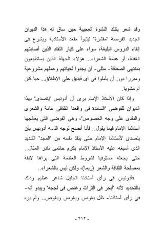 ‫ﻭﻗﺩ ﺸﻌﺭ ﺒﺘﻠﻙ ﺍﻟﻨﺸﻭﺓ ﺍﻟﻌﺠﻴﺒﺔ ﺤﻴﻥ ﺴﺎﻕ ﻟﻪ ﻫﺫﺍ ﺍﻟﺩﻴﻭﺍﻥ‬
‫ﺍﻟﺠﺩﻴﺩ ﺍﻟﻔﺭﺼﺔ "ﻤﻘﺸﺭﺓ" ﻟﻴﺘﺒﻭﺃ ﻤﻘﻌﺩ ﺍﻷﺴﺘﺎﺫﻴﺔ ﻭﻴﺸﺭﻉ ﻓﻰ‬
‫ﺇﻟﻘﺎﺀ ﺍﻟﺩﺭﻭﺱ ﺍﻟﺒﻠﻴﻐﺔ، ﺴﻭﺍﺀ ﻋﻠﻰ ﻜﺒﺎﺭ ﺍﻟﻨﻘﺎﺩ ﺍﻟﺫﻴﻥ ﺃﺼﺎﺒﺘﻬﻡ‬
‫ﺍﻟﻐﻔﻠﺔ، ﺃﻭ ﻋﺎﻤﺔ ﺍﻟﺸﻌﺭﺍﺀ.. ﻫﺅﻻﺀ ﺍﻟﺠﻬﻠﺔ ﺍﻟﺫﻴﻥ ﻴﺴﺘﻁﻴﻌﻭﻥ‬
‫ﺒﻤﻨﺘﻬﻰ ﺍﻟﺼﻔﺎﻗﺔ- ﻤﺜﻠﻰ- ﺃﻥ ﻴﺠﺩﻭﺍ ﻟﺤﻴﺎﺘﻬﻡ ﻭﻋﻤﻠﻬﻡ ﻤﺸﺭﻭﻋﻴﺔ‬
‫ﻭﻤﺒﺭﺭﺍ ﺩﻭﻥ ﺃﻥ ﻴﺄﻤﻠﻭﺍ ﻓﻰ ﺃﻯ ﻓﻴﻨﻴﻕ ﻋﻠﻰ ﺍﻹﻁﻼﻕ.. ﺤﻴﺎ ﻜﺎﻥ‬
                                                ‫ﺃﻡ ﻤﺸﻭﻴﺎ.‬
‫ﻭﺇﺫﺍ ﻜﺎﻥ ﺍﻷﺴﺘﺎﺫ ﺍﻹﻤﺎﻡ ﻴﺭﻯ ﺃﻥ ﺃﺩﻭﻨﻴﺱ "ﻴﺘﺼﺩﻯ" ﺒﻬﺫﺍ‬
‫ﺍﻟﺩﻴﻭﺍﻥ ﻟﻠﻔﻭﻀﻰ "ﺍﻟﺴﺎﺌﺩﺓ ﻓﻰ ﻭﺍﻗﻌﻨﺎ ﺍﻟﺜﻘﺎﻓﻰ ﻋﺎﻤﺔ ﻭﺍﻟﺸﻌﺭﻯ‬
‫ﻭﺍﻟﻨﻘﺩﻯ ﻋﻠﻰ ﻭﺠﻪ ﺍﻟﺨﺼﻭﺹ"، ﻭﻫﻰ ﺍﻟﻔﻭﻀﻰ ﺍﻟﺘﻰ ﻴﻌﺎﻟﺠﻬﺎ‬
‫ﺃﺴﺘﺎﺫﻨﺎ ﺍﻹﻤﺎﻡ ﻓﻴﻤﺎ ﻴﻘﻭل.. ﻓﺄﻨﺎ ﺃﻨﺼﺢ ﻟﻭﺠﻪ ﺍﻟﻠـﻪ ﺃﺩﻭﻨﻴﺱ ﺒﺄﻥ‬
‫ﻴﺘﺼﺩﻯ ﻷﺴﺘﺎﺫﻨﺎ ﺍﻹﻤﺎﻡ ﺤﺘﻰ ﻴﻨﻘﺫ ﻨﻔﺴﻪ ﻤﻥ "ﺍﻟﻤﺠﺩ" ﺍﻟﺸﺩﻴﺩ‬
‫ﺍﻟﺫﻯ ﺃﺴﺒﻐﻪ ﻋﻠﻴﻪ ﺍﻷﺴﺘﺎﺫ ﺍﻹﻤﺎﻡ ﺒﻜﺭﻡ ﺤﺎﺘﻤﻰ ﻨﺎﺩﺭ ﺍﻟﻤﺜﺎل..‬
‫ﺤﺘﻰ ﻴﺠﻌﻠﻪ ﻤﺴﺘﻭﻓﻴﺎ ﻟﺸﺭﻭﻁ ﺍﻟﻌﻅﻤﺔ ﺍﻟﺘﻰ ﻴﺭﺍﻫﺎ ﻻﺌﻘﺔ‬
      ‫ﺒﻤﺼﻠﺤﺔ ﺍﻟﺜﻘﺎﻓﺔ ﻭﺍﻟﺸﻌﺭ )ﺭﺒﻤﺎ(، ﻭﻟﻜﻥ ﻟﻴﺱ ﺒﺎﻟﺸﻌﺭﺍﺀ..‬
‫ﻓﺄﺩﻭﻨﻴﺱ ﻓﻰ ﺭﺃﻯ ﺃﺴﺘﺎﺫﻨﺎ ﺍﻟﺠﻠﻴل ﺸﺎﻋﺭ ﻋﻅﻴﻡ ﻭﺫﻟﻙ‬
‫ﺒﺎﻟﺘﺤﺩﻴﺩ ﻷﻨﻪ "ﺃﺒﺤﺭ ﻓﻰ ﺍﻟﺘﺭﺍﺙ ﻭﻏﺎﺹ ﻓﻰ ﻟﺠﺠﻪ" ﻭﻴﺒﺩﻭ ﺃﻨﻪ-‬
‫ﻓﻰ ﺭﺃﻯ ﺃﺴﺘﺎﺫﻨﺎ- ﻅل ﻴﻐﻭﺹ ﻭﻴﻐﻭﺹ ﻭﻴﻐﻭﺹ.. ﻭﻟﻡ ﻴﺭﻩ‬


                         ‫- ٢١٢ -‬
 