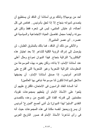 ‫ﺃﺤﺩ ﻤﻥ ﻴﻭﻤﻬﺎ!! ﻭﻟﺫﻟﻙ ﻴﺭﻯ ﺃﺴﺘﺎﺫﻨﺎ ﺃﻥ ﺍﻟﻨﺎﻗﺩ ﻟﻥ ﻴﺴﺘﻁﻴﻊ ﺃﻥ‬
‫ﻴﺘﺼﺩﻯ ﻟﺩﻴﻭﺍﻨﻪ ﺒﻨﺠﺎﺡ ﺇﻻ ﺇﺫﺍ ﻟﺤﻕ ﺒﺄﺩﻭﻨﻴﺱ.. ﻓﻐﺎﺹ ﻓﻰ ﻜل‬
‫ﺃﻋﻤﺎﻟﻪ، ﺜﻡ ﻋﺎﻴﺵ ﺍﻟﻤﺘﻨﺒﻰ، ﻟﻴﺱ ﻓﻰ ﺸﻌﺭﻩ ﻓﻘﻁ ﻭﻟﻜﻥ ﻓﻰ‬
‫ﺴﻴﺭﺘﻪ ﻭﺃﻴﻀﺎ ﻤﺠﻤل ﺘﻔﺎﺼﻴل ﺍﻟﺤﻴﺎﺓ ﺍﻻﺠﺘﻤﺎﻋﻴﺔ ﻭﺍﻟﺴﻴﺎﺴﻴﺔ ﻓﻰ‬
                             ‫ﻋﺼﺭﻩ.. ﺃﻯ ﻋﺼﺭ ﺍﻟﻤﺘﻨﺒﻰ!!.‬
‫ﻭﺍﻷﻨﻜﻰ ﻤﻥ ﺫﻟﻙ ﺃﻥ ﺍﻟﻨﺎﻗﺩ- ﻓﻤﺎ ﺒﺎﻟﻙ ﺒﺎﻟﻤﺘﺫﻭﻕ ﺍﻟﻐﻠﺒﺎﻥ- ﻟﻥ‬
‫ﻴﺘﻭﺼل ﺇﻟﻰ ﺇﺩﺭﺍﻙ ﺍﻟﺭﺅﻴﺔ ﺍﻟﻜﻠﻴﺔ ﻟﻠﺸﺎﻋﺭ ﺇﻻ ﺒﻌﺩ ﺍﺠﺘﻴﺎﺯ ﻫﺫﻩ‬
‫"ﺍﻟﺒﻜﺎﻟﻭﺭﻴﺎ" ﺍﻟﺘﺭﺍﺜﻴﺔ ﺒﻨﺠﺎﺡ. ﻓﻬﺫﺍ ﺍﻟﺩﻴﻭﺍﻥ ﻨﻤﻭﺫﺝ ﻭﻤﺜل ﺃﻋﻠﻰ‬
‫ﻋﻨﺩ ﺃﺴﺘﺎﺫﻨﺎ ﺍﻹﻤﺎﻡ، ﻻ ﺒﺫﺍﺘﻪ، ﻭﻟﻜﻥ ﺒﻐﻴﺭﻩ، ﺒﻬﺫﻩ ﺍﻟﻤﻭﺴﻭﻋﺔ ﻤﻥ‬
‫ﺍﻟﻤﻌﻠﻭﻤﺎﺕ ﺍﻟﺘﺭﺍﺜﻴﺔ ﺍﻟﺸﻌﺭﻴﺔ ﻭﻏﻴﺭ ﺍﻟﺸﻌﺭﻴﺔ ﺍﻟﺘﻰ ﺃﻗﺘﺭﺡ ﻋﻠﻰ‬
‫ﺍﻟﺸﺎﻋﺭ ﺃﺩﻭﻨﻴﺱ- ﺇﺫﺍ ﺼﺩﻕ ﺃﺴﺘﺎﺫﻨﺎ ﺍﻹﻤﺎﻡ- ﺃﻥ ﻴﻀﻴﻔﻬﺎ‬
      ‫ﻤﻼﺤﻕ ﻟﺩﻴﻭﺍﻨﻪ! ﻟﺘﻜﻭﻥ ﻟﻨﺎ ﻤﻭﺴﻭﻋﺔ ﻨﺒﺎﻫﻰ ﺒﻬﺎ ﺍﻟﻌﺎﻟﻤﻴﻥ!‬
‫ﺃﻤﺎ ﺍﻟﺴﺎﺩﺓ ﺍﻟﻨﻘﺎﺩ ﺍﻟﺭﺍﺴﺒﻭﻥ ﻓﻰ ﺍﻻﻤﺘﺤﺎﻥ، ﻓﺄﻗﺘﺭﺡ ﻋﻠﻴﻬﻡ ﺃﻥ‬
‫ﻴﻠﺤﻭﺍ ﻋﻠﻰ ﺍﻷﺴﺘﺎﺫ ﺍﻹﻤﺎﻡ ﺃﻥ ﻴﻠﺤﻘﻬﻡ ﺒﻤﺠﻤﻭﻋﺎﺕ ﺘﻘﻭﻴﺔ،‬
‫ﻤﻁﻤﺌﻨﻴﻥ ﺇﻟﻰ ﻗﺩﺭﺘﻪ ﺍﻟﻔﺫﺓ ﺍﻟﺘﻰ ﺘﺘﻀﺢ ﻤﻥ ﻭﻋﺩﻩ ﺒﺎﻟﺘﺼﺩﻯ‬
‫ﺍﻟﻨﻘﺩﻯ "ﺍﻟﺴﻠﻴﻡ" ﻟﻬﺫﺍ ﺍﻟﺩﻴﻭﺍﻥ! ﺒل ﺃﻨﻨﻰ ﺃﻨﺼﺢ "ﺍﻟﻤﺅﺭﺥ" ﺃﺩﻭﻨﻴﺱ‬
‫ﺃﻥ ﻴﺴﺭﻉ ﻭﻴﺤﺠﺯ ﻟﻨﻔﺴﻪ ﻤﻜﺎﻨﺎ ﻓﻰ ﻫﺫﻩ ﺍﻟﻤﺠﻤﻭﻋﺎﺕ ﺤﻴﺙ ﺃﻨﻪ‬
‫ﻓﻰ ﺭﺃﻯ ﺸﺎﻋﺭﻨﺎ ﺍﻷﺴﺘﺎﺫ ﺍﻹﻤﺎﻡ ﻗﺩ ﺼﻭﺭ ﺍﻟﺘﺎﺭﻴﺦ ﺍﻟﻌﺭﺒﻰ‬


                         ‫- ٣١٢ -‬
 