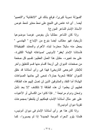 ‫"ﻜﻤﻬﺯﻟﺔ ﺩﻤﻭﻴﺔ ﻜﺒﺭﻯ"، ﻓﻭﻗﻊ ﺒﺫﻟﻙ ﻓﻰ "ﺍﻻﻨﺘﻘﺎﺌﻴﺔ" ﻭ"ﺍﻟﺘﻌﻤﻴﻡ"‬
‫ﺃﻴﻀﺎ.. ﺃﻯ ﺍﻨﻪ ﻏﺎﺹ ﻓﻰ ﺍﻟﻠﺠﺞ ﻋﻠﻰ ﻨﻤﻁ ﻤﻐﺎﻴﺭ ﻟﻨﻤﻁ ﻏﻭﺹ‬
                             ‫ﺍﻷﺴﺘﺎﺫ ﺍﻹﻤﺎﻡ ﺍﻟﺸﺎﻋﺭ ﺍﻟﻤﺅﺭﺥ!‬
‫ﻭﺇﺫﺍ ﻜﺎﻥ ﺍﻟﺸﺎﻋﺭ ﻤﻁﺎﻟﺒﺎ ﺒﺄﻥ ﻴﻐﻭﺹ ﻏﻭﺼﺎ ﻤﻭﻀﻭﻋﻴﺎ‬
‫ﺘﺄﺭﻴﺨﻴﺎ، ﻓﻬﻭ ﻤﻁﺎﻟﺏ ﺃﻴﻀﺎ ﺒﻨﻭﻉ ﻤﻥ ﺍﻹﺒﺩﺍﻉ " ﺍﻟﻬﻨﺩﺴﻰ "‬
‫ﻴﺠﻌل ﻤﻨﻪ ﺴﻠﻴﻼ ﻤﺤﺘﺭﻤﺎ ﻟﺒﻨﺎﻩ ﺍﻷﻫﺭﺍﻡ ﻭﺍﻟﻤﻌﺎﺒﺩ ﺍﻟﻔﻴﻨﻴﻘﻴﺔ!!‬
‫ﻓﺄﺴﺘﺎﺫﻨﺎ ﺍﻹﻤﺎﻡ "ﻴﻐﻔﺭ" ﻷﺩﻭﻨﻴﺱ "ﺼﻴﺎﻏﺎﺘﻪ ﺍﻟﻬﺸﺔ" ﺍﻟﻜﺜﻴﺭﺓ-‬
‫ﻋﻠﻰ ﺤﺩ ﺘﻌﺒﻴﺭﻩ- ﻤﻘﺎﺒل ﻫﺫﺍ ﺍﻟﻌﻤل ﺍﻟﻌﻅﻴﻡ: ﺘﻘﺴﻴﻡ ﻜل ﺼﻔﺤﺔ‬
‫ﻤﻥ ﺼﻔﺤﺎﺕ ﺍﻟﺩﻴﻭﺍﻥ ﺇﻟﻰ ﺃﺭﺒﻌﺔ ﺃﻗﺴﺎﻡ ﻤﻨﻬﺎ ﻗﺴﻡ ﻟﻠﺘﻌﻠﻴﻕ ﻭﺁﺨﺭ‬
‫ﻟﻺﻁﺎﺭ ﺍﻟﻤﺭﺠﻌﻰ ﺍﻟﺘﺎﺭﻴﺨﻰ! ﻓﻬﺫﺍ ﻓﻰ ﺭﺃﻯ ﺃﺴﺘﺎﺫﻨﺎ ﻗﺩ ﺨﻠﻕ‬
‫ﻟﻠﺩﻴﻭﺍﻥ "ﻁﺎﻗﺔ ﺸﻌﺭﻴﺔ ﺠﺒﺎﺭﺓ"، ﺘﻤﺤﻰ ﺇﻟﻰ ﺠﺎﻨﺒﻬﺎ ﺍﻟﺼﻴﺎﻏﺎﺕ‬
‫ﺍﻟﻬﺸﺔ! ﺃﻤﺎ ﺍﻟﻨﻘﺎﺩ ﻭﺍﻟﻤﺘﺫﻭﻗﻴﻥ ﺍﻟﺫﻴﻥ ﻟﻥ ﺘﺼل ﺇﻟﻴﻬﻡ ﻫﺫﻩ ﺍﻟﻁﺎﻗﺔ،‬
‫ﻓﻌﻠﻴﻬﻡ ﺃﻥ ﻴﻌﻠﻤﻭﺍ ﺃﻥ ﻫﺫﻩ ﺍﻟﻁﺎﻗﺔ ﻻ ﺘﺘﻜﺸﻑ "ﺇﻻ ﺒﻌﺩ ﺘﺄﻤل‬
‫ﻭﺇﻤﻌﺎﻥ ﻭﺩﻭﺍﻡ ﻤﺭﺍﺠﻌﺔ ".. ﻓﺈﺫﺍ ﻜﺎﻨﻭﺍ ﻤﻥ ﺍﻟﻜﺴﺎﻟﻰ ﺃﻭ ﺍﻷﻏﺒﻴﺎﺀ،‬
‫ﻋﻠﻰ ﻏﻴﺭ ﻤﺜﺎل ﺃﺴﺘﺎﺫﻨﺎ ﺍﻹﻤﺎﻡ، ﻓﻴﻤﻜﻨﻬﻡ ﺃﻥ ﻴﻠﺘﺤﻘﻭﺍ ﺒﻤﺠﻤﻭﻋﺎﺕ‬
                                     ‫ﺘﻘﻭﻴﺔ ﺩﻴﻭﺍﻥ ﺃﺩﻭﻨﻴﺱ!!‬
‫ﻭﺇﺫﺍ ﻜﺎﻥ ﻫﺫﺍ ﻫﻭ ﺭﺃﻯ ﺃﺴﺘﺎﺫﻨﺎ ﺍﻹﻤﺎﻡ ﻓﻰ ﺩﻴﻭﺍﻥ ﺃﺩﻭﻨﻴﺱ،‬
‫ﻓﻠﻤﺎﺫﺍ ﻴﻠﻭﻡ "ﺸﻌﺭﺍﺀ ﺍﻟﻤﻭﺠﺔ ﺍﻟﺠﺩﻴﺩﺓ" ﺇﺫﺍ ﻟﻡ ﻴﺼﺒﺭﻭﺍ- ﻜﻤﺎ‬


                         ‫- ٤١٢ -‬
 