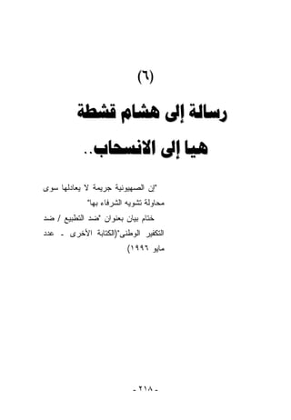 ‫)٦(‬

          ‫ﺭﺳﺎﻟﺔ ﺇﱃ ﻫﺸﺎﻡ ﻗﺸﻄﺔ‬
           ‫ﻫﻴﺎ ﺇﱃ ﺍﻻﻧﺴﺤﺎﺏ..‬
‫"ﺇﻥ ﺍﻟﺼﻬﻴﻭﻨﻴﺔ ﺠﺭﻴﻤﺔ ﻻ ﻴﻌﺎﺩﻟﻬﺎ ﺴﻭﻯ‬
             ‫ﻤﺤﺎﻭﻟﺔ ﺘﺸﻭﻴﻪ ﺍﻟﺸﺭﻓﺎﺀ ﺒﻬﺎ"‬
‫ﺨﺘﺎﻡ ﺒﻴﺎﻥ ﺒﻌﻨﻭﺍﻥ "ﻀﺩ ﺍﻟﺘﻁﺒﻴﻊ / ﻀﺩ‬
‫ﺍﻟﺘﻜﻔﻴﺭ ﺍﻟﻭﻁﻨﻰ")ﺍﻟﻜﺘﺎﺒﺔ ﺍﻷﺨﺭﻯ ـ ﻋﺩﺩ‬
                         ‫ﻤﺎﻴﻭ ٦٩٩١(‬




                           ‫- ٨١٢ -‬
 