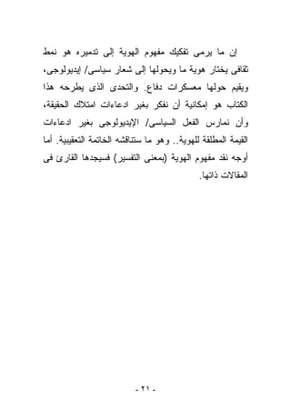 ‫ﺇﻥ ﻤﺎ ﻴﺭﻤﻰ ﺘﻔﻜﻴﻙ ﻤﻔﻬﻭﻡ ﺍﻟﻬﻭﻴﺔ ﺇﻟﻰ ﺘﺩﻤﻴﺭﻩ ﻫﻭ ﻨﻤﻁ‬
‫ﺜﻘﺎﻓﻰ ﻴﺨﺘﺎﺭ ﻫﻭﻴﺔ ﻤﺎ ﻭﻴﺤﻭﻟﻬﺎ ﺇﻟﻰ ﺸﻌﺎﺭ ﺴﻴﺎﺴﻰ/ ﺇﻴﺩﻴﻭﻟﻭﺠﻰ،‬
‫ﻭﻴﻘﻴﻡ ﺤﻭﻟﻬﺎ ﻤﻌﺴﻜﺭﺍﺕ ﺩﻓﺎﻉ. ﻭﺍﻟﺘﺤﺩﻯ ﺍﻟﺫﻯ ﻴﻁﺭﺤﻪ ﻫﺫﺍ‬
‫ﺍﻟﻜﺘﺎﺏ ﻫﻭ ﺇﻤﻜﺎﻨﻴﺔ ﺃﻥ ﻨﻔﻜﺭ ﺒﻐﻴﺭ ﺍﺩﻋﺎﺀﺍﺕ ﺍﻤﺘﻼﻙ ﺍﻟﺤﻘﻴﻘﺔ،‬
‫ﻭﺃﻥ ﻨﻤﺎﺭﺱ ﺍﻟﻔﻌل ﺍﻟﺴﻴﺎﺴﻰ/ ﺍﻹﻴﺩﻴﻭﻟﻭﺠﻰ ﺒﻐﻴﺭ ﺍﺩﻋﺎﺀﺍﺕ‬
‫ﺍﻟﻘﻴﻤﺔ ﺍﻟﻤﻁﻠﻘﺔ ﻟﻠﻬﻭﻴﺔ.. ﻭﻫﻭ ﻤﺎ ﺴﺘﻨﺎﻗﺸﻪ ﺍﻟﺨﺎﺘﻤﺔ ﺍﻟﺘﻌﻘﻴﺒﻴﺔ. ﺃﻤﺎ‬
‫ﺃﻭﺠﻪ ﻨﻘﺩ ﻤﻔﻬﻭﻡ ﺍﻟﻬﻭﻴﺔ )ﺒﻤﻌﻨﻰ ﺍﻟﺘﻔﺴﻴﺭ( ﻓﺴﻴﺠﺩﻫﺎ ﺍﻟﻘﺎﺭﺉ ﻓﻰ‬
                                              ‫ﺍﻟﻤﻘﺎﻻﺕ ﺫﺍﺘﻬﺎ.‬




                           ‫- ١٢ -‬
 