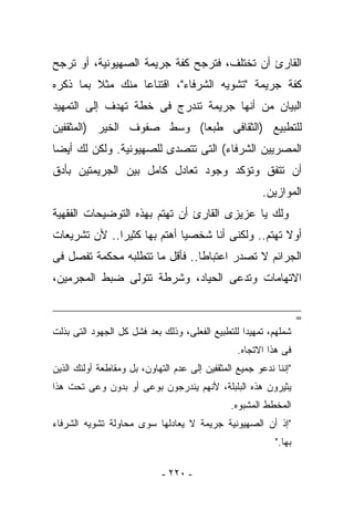 ‫ﺍﻟﻘﺎﺭﺉ ﺃﻥ ﺘﺨﺘﻠﻑ، ﻓﺘﺭﺠﺢ ﻜﻔﺔ ﺠﺭﻴﻤﺔ ﺍﻟﺼﻬﻴﻭﻨﻴﺔ، ﺃﻭ ﺘﺭﺠﺢ‬
‫ﻜﻔﺔ ﺠﺭﻴﻤﺔ "ﺘﺸﻭﻴﻪ ﺍﻟﺸﺭﻓﺎﺀ"، ﺍﻗﺘﻨﺎﻋﺎ ﻤﻨﻙ ﻤﺜﻼ ﺒﻤﺎ ﺫﻜﺭﻩ‬
‫ﺍﻟﺒﻴﺎﻥ ﻤﻥ ﺃﻨﻬﺎ ﺠﺭﻴﻤﺔ ﺘﻨﺩﺭﺝ ﻓﻰ ﺨﻁﺔ ﺘﻬﺩﻑ ﺇﻟﻰ ﺍﻟﺘﻤﻬﻴﺩ‬
‫ﻟﻠﺘﻁﺒﻴﻊ )ﺍﻟﺜﻘﺎﻓﻰ ﻁﺒﻌﺎ( ﻭﺴﻁ ﺼﻔﻭﻑ ﺍﻟﺨﻴﺭ )ﺍﻟﻤﺜﻘﻔﻴﻥ‬
‫ﺍﻟﻤﺼﺭﻴﻴﻥ ﺍﻟﺸﺭﻓﺎﺀ( ﺍﻟﺘﻰ ﺘﺘﺼﺩﻯ ﻟﻠﺼﻬﻴﻭﻨﻴﺔ. ﻭﻟﻜﻥ ﻟﻙ ﺃﻴﻀﺎ‬
‫ﺃﻥ ﺘﺘﻔﻕ ﻭﺘﺅﻜﺩ ﻭﺠﻭﺩ ﺘﻌﺎﺩل ﻜﺎﻤل ﺒﻴﻥ ﺍﻟﺠﺭﻴﻤﺘﻴﻥ ﺒﺄﺩﻕ‬
                                                        ‫ﺍﻟﻤﻭﺍﺯﻴﻥ.‬
‫ﻭﻟﻙ ﻴﺎ ﻋﺯﻴﺯﻯ ﺍﻟﻘﺎﺭﺉ ﺃﻥ ﺘﻬﺘﻡ ﺒﻬﺫﻩ ﺍﻟﺘﻭﻀﻴﺤﺎﺕ ﺍﻟﻔﻘﻬﻴﺔ‬
‫ﺃﻭﻻ ﺘﻬﺘﻡ.. ﻭﻟﻜﻨﻰ ﺃﻨﺎ ﺸﺨﺼﻴﺎ ﺃﻫﺘﻡ ﺒﻬﺎ ﻜﺜﻴﺭﺍ.. ﻷﻥ ﺘﺸﺭﻴﻌﺎﺕ‬
‫ﺍﻟﺠﺭﺍﺌﻡ ﻻ ﺘﺼﺩﺭ ﺍﻋﺘﺒﺎﻁﺎ.. ﻓﺄﻗل ﻤﺎ ﺘﺘﻁﻠﺒﻪ ﻤﺤﻜﻤﺔ ﺘﻔﺼل ﻓﻰ‬
‫ﺍﻻﺘﻬﺎﻤﺎﺕ ﻭﺘﺩﻋﻰ ﺍﻟﺤﻴﺎﺩ، ﻭﺸﺭﻁﺔ ﺘﺘﻭﻟﻰ ﻀﺒﻁ ﺍﻟﻤﺠﺭﻤﻴﻥ،‬

                                                                   ‫=‬
‫ﺸﻤﻠﻬﻡ، ﺘﻤﻬﻴﺩﺍ ﻟﻠﺘﻁﺒﻴﻊ ﺍﻟﻔﻌﻠﻰ، ﻭﺫﻟﻙ ﺒﻌﺩ ﻓﺸل ﻜل ﺍﻟﺠﻬﻭﺩ ﺍﻟﺘﻰ ﺒﺫﻟﺕ‬
                                                 ‫ﻓﻰ ﻫﺫﺍ ﺍﻻﺘﺠﺎﻩ.‬
‫"ﺇﻨﻨﺎ ﻨﺩﻋﻭ ﺠﻤﻴﻊ ﺍﻟﻤﺜﻘﻔﻴﻥ ﺇﻟﻰ ﻋﺩﻡ ﺍﻟﺘﻬﺎﻭﻥ، ﺒل ﻭﻤﻘﺎﻁﻌﺔ ﺃﻭﻟﺌﻙ ﺍﻟﺫﻴﻥ‬
‫ﻴﺜﻴﺭﻭﻥ ﻫﺫﻩ ﺍﻟﺒﻠﺒﻠﺔ، ﻷﻨﻬﻡ ﻴﻨﺩﺭﺠﻭﻥ ﺒﻭﻋﻰ ﺃﻭ ﺒﺩﻭﻥ ﻭﻋﻰ ﺘﺤﺕ ﻫﺫﺍ‬
                                               ‫ﺍﻟﻤﺨﻁﻁ ﺍﻟﻤﺸﺒﻭﻩ.‬
‫"ﺇﺫ ﺃﻥ ﺍﻟﺼﻬﻴﻭﻨﻴﺔ ﺠﺭﻴﻤﺔ ﻻ ﻴﻌﺎﺩﻟﻬﺎ ﺴﻭﻯ ﻤﺤﺎﻭﻟﺔ ﺘﺸﻭﻴﻪ ﺍﻟﺸﺭﻓﺎﺀ‬
                                                           ‫ﺒﻬﺎ."‬

                             ‫- ٠٢٢ -‬
 