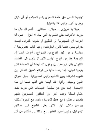 ‫"ﻭﻨﻴﺎﺒﺔ" ﺘﺩﻋﻰ ﺤﻕ ﺇﻗﺎﻤﺔ ﺍﻟﺩﻋﻭﻯ ﺒﺎﺴﻡ ﺍﻟﻤﺠﺘﻤﻊ ﺃﻭ ﺃﻯ ﻜﻴﺎﻥ‬
                           ‫ﺭﻤﺯﻯ ﺁﺨﺭ.. ﻭﻟﻴﺱ ﻫﺫﺍ ﺒﺎﻟﻘﻠﻴل!‬
‫ﻤﻬﻼ ﻴﺎ ﻋﺯﻴﺯﻯ... ﻤﻬﻼ... ﺼﺩﻗﻨﻰ... ﺃﻗﺴﻡ ﻟﻙ ﺒﻜل ﻤﺎ‬
‫ﺠﺭﺕ ﺍﻷﻋﺭﺍﻑ ﻋﻠﻰ ﺍﻟﻘﺴﻡ ﺒﻪ ﺃﻨﻨﻰ ﺠﺎﺩ ﻻ ﺃﻫﺯل.. ﻨﻌﻡ، ﺃﻨﺎ‬
‫ﺃﻋﺭﻑ ﺃﻥ ﺍﻟﺼﻬﻴﻭﻨﻴﺔ ﺃﻭ ﺍﻟﺘﻁﺒﻴﻊ ﺃﻭ ﺘﺸﻭﻴﻪ ﺍﻟﺸﺭﻓﺎﺀ ﻟﻴﺴﺕ‬
‫ﺠﺭﺍﺌﻡ ﻴﻨﺹ ﻋﻠﻴﻬﺎ ﻗﺎﻨﻭﻥ ﺍﻟﻌﻘﻭﺒﺎﺕ، ﻭﺃﻨﻬﺎ ﺁﻟﻴﺎﺕ ﺇﻴﺩﻴﻭﻟﻭﺠﻴﺔ /‬
‫ﺴﻴﺎﺴﻴﺔ ﺃﻭ ﺒﺅﺭ ﻟﻬﺫﺍ ﺍﻟﻨﻭﻉ ﻤﻥ ﺍﻟﺼﺭﺍﻉ، ﻭﺃﻋﺭﻑ ﺃﻴﻀﺎ ﺃﻥ‬
‫ﺍﻟﺠﺭﻴﻤﺔ ﻫﻨﺎ ﻤﻥ ﺍﻟﻨﻭﻉ ﺍﻷﺩﺒﻰ ﺍﻟﺫﻯ ﻻ ﻴﻠﺠﺊ ﺇﻟﻰ ﺍﻟﻘﻀﺎﺀ‬
‫ﺍﻟﻘﺎﻨﻭﻨﻰ ﺒﻜل ﻓﺭﻭﻋﻪ.. ﺒل ﻭﺃﻗﻭل ﻟﻙ ﺃﻴﻀﺎ ﺃﻥ ﺍﻟﻤﻌﺎﺩﻟﺔ ﺍﻟﺘﻰ‬
‫ﻴﻘﻴﻤﻬﺎ ﺍﻟﺒﻴﺎﻥ، ﺇﻨﻤﺎ ‪‬ﻘﺼﺩ ﻤﻨﻬﺎ ﻓﻰ ﺍﻟﻭﺍﻗﻊ ﺘﺤﻘﻴﻕ ﺍﻟﺘﻌﺎﺩل ﺒﻴﻥ‬
                                    ‫ﻴ‬
‫ﺘﺸﻭﻴﻪ ﺍﻟﺸﺭﻓﺎﺀ ﻭﺒﻴﻥ ﺍﻟﺘﻁﺒﻴﻊ ﻭﻟﻴﺱ ﺍﻟﺼﻬﻴﻭﻨﻴﺔ، ﺒﺩﻟﻴل ﻋﻨﻭﺍﻥ‬
‫ﺍﻟﺒﻴﺎﻥ ﻭﺴﻴﺎﻗﻪ. ﻭﺃﻗﻭل ﻟﻙ ﺃﻴﻀﺎ ﺃﻨﻨﻰ ﺃﺘﻔﻬﻡ ﺘﻤﺎﻤﺎ ﺃﻥ ﻫﺫﺍ‬
‫ﺍﻻﺴﺘﺒﺩﺍل ﺇﻨﻤﺎ ﻨﺘﺞ ﻋﻥ ﺴﻠﺴﻠﺔ ﺍﻻﺘﻬﺎﻤﺎﺕ ﺍﻟﺘﻰ ﺜﺎﺭﺕ ﻀﺩ‬
‫ﻫﺸﺎﻡ ﻗﺸﻁﺔ ﻭﻋﺩﺩ ﺁﺨﺭ ﻤﻥ ﺍﻟﻤﺜﻘﻔﻴﻥ ﺍﻟﻤﺼﺭﻴﻴﻥ ﺒﺄﻨﻬﻡ‬
‫ﻴﺘﻌﺎﻤﻠﻭﻥ ﻤﺒﺎﺸﺭﺓ ﻤﻊ ﻋﻤﻴل ﻟﻠﻤﻭﺴﺎﺩ، ﻭﻟﻴﺱ ﻤﻊ "ﻤﺠﺭﺩ" ﻤﺜﻘﻑ‬
‫ﻴﻬﻭﺩﻯ ﻤﺜﻼ.. ﺍﻷﻤﺭ ﺍﻟﺫﻯ ﻴﻌﻨﻰ ﺍﻟﺘﻠﻤﻴﺢ ﺇﻟﻰ ﻋﻤﺎﻟﺘﻬﻡ‬
‫ﻹﺴﺭﺍﺌﻴل، ﻭﻟﻴﺱ ﻤﺠﺭﺩ ﺍﻟﺘﻁﺒﻴــﻊ. ﻭﻟﻜﻨـﻰ ﺃﺴﺄﻟﻙ: ﻫل ﺃﺘﻰ‬




                         ‫- ١٢٢ -‬
 