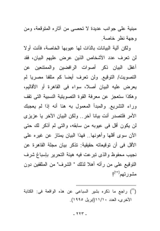 ‫ﻤﺒﻨﻴﺔ ﻋﻠﻰ ﺠﻭﺍﻨﺏ ﻋﺩﻴﺩﺓ ﻻ ﺘﺤﺼﻰ ﻤﻥ ﺁﺜﺎﺭﻩ ﺍﻟﻤﺘﻭﻗﻌﺔ، ﻭﻤﻥ‬
                                       ‫ﻭﺠﻬﺔ ﻨﻅﺭ ﺨﺎﺼﺔ.‬
‫ﻭﻟﻜﻥ ﺁﻟﻴﺔ ﺍﻟﺒﻴﺎﻨﺎﺕ ﺒﺎﻟﺫﺍﺕ ﻟﻬﺎ ﻋﻴﻭﺒﻬﺎ ﺍﻟﺨﺎﺼﺔ، ﻓﺄﻨﺕ ﺃﻭﻻ‬
‫ﻟﻥ ﺘﻌﺭﻑ ﻋﺩﺩ ﺍﻷﺸﺨﺎﺹ ﺍﻟﺫﻴﻥ ‪‬ﺭﺽ ﻋﻠﻴﻬﻡ ﺍﻟﺒﻴﺎﻥ، ﻓﻘﺩ‬
                    ‫ﻋ‬
‫ﺃﻏﻔل ﺍﻟﺒﻴﺎﻥ ﺫﻜﺭ ﺃﺼﻭﺍﺕ ﺍﻟﺭﺍﻓﻀﻴﻥ ﻭﺍﻟﻤﻤﺘﻨﻌﻴﻥ ﻋﻥ‬
‫ﺍﻟﺘﺼﻭﻴﺕ/ ﺍﻟﺘﻭﻗﻴﻊ. ﻭﻟﻥ ﺘﻌﺭﻑ ﺃﻴﻀﺎ ﻜﻡ ﻤﺜﻘﻔﺎ ﻤﺼﺭﻴﺎ ﻟﻡ‬
‫ﻴﻌﺭﺽ ﻋﻠﻴﻪ ﺍﻟﺒﻴﺎﻥ ﺃﺼﻼ، ﺴﻭﺍﺀ ﻓﻰ ﺍﻟﻘﺎﻫﺭﺓ ﺃﻭ ﺍﻷﻗﺎﻟﻴﻡ،‬
‫ﻭﻫﻜﺫﺍ ﺴﺘﻌﺠﺯ ﻋﻥ ﻤﻌﺭﻓﺔ ﺍﻟﻘﻭﺓ ﺍﻟﺘﺼﻭﻴﺘﻴﺔ ﺍﻟﻨﺴﺒﻴﺔ ﺍﻟﺘﻰ ﺘﻘﻑ‬
‫ﻭﺭﺍﺀ ﺍﻟﺘﺸﺭﻴﻊ. ﻭﺍﻟﻤﺒﺩﺃ ﺍﻟﻤﻌﻤﻭل ﺒﻪ ﻫﻨﺎ ﺃﻨﻪ ﺇﺫﺍ ﻟﻡ ﻴﻌﺠﺒﻙ‬
‫ﺍﻷﻤﺭ ﻓﻠﺘﺼﺩﺭ ﺃﻨﺕ ﺒﻴﺎﻨﺎ ﺁﺨﺭ.. ﻭﻟﻜﻥ ﺍﻟﺒﻴﺎﻥ ﺍﻵﺨﺭ ﻴﺎ ﻋﺯﻴﺯﻯ‬
‫ﻟﻥ ﻴﻜﻭﻥ ﺃﻗل ﻓﻰ ﻋﻴﻭﺒﻪ ﻤﻥ ﺴﺎﺒﻘﻪ، ﻭﺍﻟﺘﻰ ﻟﻡ ﺃﺫﻜﺭ ﻟﻙ ﺤﺘﻰ‬
‫ﺍﻵﻥ ﺴﻭﻯ ﺃﻗﻠﻬﺎ ﻭﺃﻫﻭﻨﻬﺎ.. ﻓﻬﺫﺍ ﺍﻟﺒﻴﺎﻥ ﻴﻤﺘﺎﺯ ﻋﻥ ﻏﻴﺭﻩ ﻋﻠﻰ‬
‫ﺍﻷﻗل ﻓﻰ ﺃﻥ ﺘﻭﻗﻴﻌﺎﺘﻪ ﺤﻘﻴﻘﻴﺔ: ﺘﺫﻜﺭ ﺒﻴﺎﻥ ﻤﺠﻠﺔ ﺍﻟﻘﺎﻫﺭﺓ ﻋﻥ‬
‫ﻨﺠﻴﺏ ﻤﺤﻔﻭﻅ ﻭﺍﻟﺫﻯ ﺘﺒﺭﻋﺕ ﻓﻴﻪ ﻫﻴﺌﺔ ﺍﻟﺘﺤﺭﻴﺭ ﺒﺈﺴﺒﺎﻍ ﺸﺭﻑ‬
‫ﺍﻟﺘﻭﻗﻴﻊ ﻋﻠﻰ ﻤﻥ ﺭﺃﺘﻪ ﺃﻫﻼ ﻟﺫﻟﻙ " ﺍﻟﺸﺭﻑ" ﻤﻥ ﺍﻟﻤﺜﻘﻔﻴﻥ ﺩﻭﻥ‬
                                            ‫ﻤﺸﻭﺭﺘﻬﻡ)٢٢(!‬

‫)٢٢( ﺭﺍﺠﻊ ﻤﺎ ﺫﻜﺭﻩ ﺒﺸﻴﺭ ﺍﻟﺴﺒﺎﻋﻰ ﻋﻥ ﻫﺫﻩ ﺍﻟﻭﺍﻗﻌﺔ ﻓﻰ: ﺍﻟﻜﺘﺎﺒﺔ‬
                       ‫ﺍﻷﺨﺭﻯ، ﺍﻟﻌﺩﺩ ٠١/١١)ﺇﺒﺭﻴل ٥٩٩١(.‬

                         ‫- ٣٢٢ -‬
 