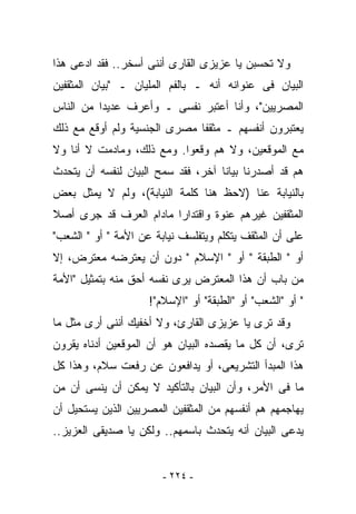 ‫ﻭﻻ ﺘﺤﺴﺒﻥ ﻴﺎ ﻋﺯﻴﺯﻯ ﺍﻟﻘﺎﺭﻯ ﺃﻨﻨﻰ ﺃﺴﺨﺭ.. ﻓﻘﺩ ﺍﺩﻋﻰ ﻫﺫﺍ‬
‫ﺍﻟﺒﻴﺎﻥ ﻓﻰ ﻋﻨﻭﺍﻨﻪ ﺃﻨﻪ ـ ﺒﺎﻟﻔﻡ ﺍﻟﻤﻠﻴﺎﻥ ـ "ﺒﻴﺎﻥ ﺍﻟﻤﺜﻘﻔﻴﻥ‬
‫ﺍﻟﻤﺼﺭﻴﻴﻥ"، ﻭﺃﻨﺎ ﺃﻋﺘﺒﺭ ﻨﻔﺴﻰ ـ ﻭﺃﻋﺭﻑ ﻋﺩﻴﺩﺍ ﻤﻥ ﺍﻟﻨﺎﺱ‬
‫ﻴﻌﺘﺒﺭﻭﻥ ﺃﻨﻔﺴﻬﻡ ـ ﻤﺜﻘﻔﺎ ﻤﺼﺭﻯ ﺍﻟﺠﻨﺴﻴﺔ ﻭﻟﻡ ﺃﻭﻗﻊ ﻤﻊ ﺫﻟﻙ‬
‫ﻤﻊ ﺍﻟﻤﻭﻗﻌﻴﻥ، ﻭﻻ ﻫﻡ ﻭﻗﻌﻭﺍ. ﻭﻤﻊ ﺫﻟﻙ، ﻭﻤﺎﺩﻤﺕ ﻻ ﺃﻨﺎ ﻭﻻ‬
‫ﻫﻡ ﻗﺩ ﺃﺼﺩﺭﻨﺎ ﺒﻴﺎﻨﺎ ﺁﺨﺭ، ﻓﻘﺩ ﺴﻤﺢ ﺍﻟﺒﻴﺎﻥ ﻟﻨﻔﺴﻪ ﺃﻥ ﻴﺘﺤﺩﺙ‬
‫ﺒﺎﻟﻨﻴﺎﺒﺔ ﻋﻨﺎ )ﻻﺤﻅ ﻫﻨﺎ ﻜﻠﻤﺔ ﺍﻟﻨﻴﺎﺒﺔ(، ﻭﻟﻡ ﻻ ﻴﻤﺜل ﺒﻌﺽ‬
‫ﺍﻟﻤﺜﻘﻔﻴﻥ ﻏﻴﺭﻫﻡ ﻋﻨﻭﺓ ﻭﺍﻗﺘﺩﺍﺭﺍ ﻤﺎﺩﺍﻡ ﺍﻟﻌﺭﻑ ﻗﺩ ﺠﺭﻯ ﺃﺼﻼ‬
‫ﻋﻠﻰ ﺃﻥ ﺍﻟﻤﺜﻘﻑ ﻴﺘﻜﻠﻡ ﻭﻴﺘﻔﻠﺴﻑ ﻨﻴﺎﺒﺔ ﻋﻥ ﺍﻷﻤﺔ " ﺃﻭ " ﺍﻟﺸﻌﺏ"‬
‫ﺃﻭ " ﺍﻟﻁﺒﻘﺔ " ﺃﻭ " ﺍﻹﺴﻼﻡ " ﺩﻭﻥ ﺃﻥ ﻴﻌﺘﺭﻀﻪ ﻤﻌﺘﺭﺽ، ﺇﻻ‬
‫ﻤﻥ ﺒﺎﺏ ﺃﻥ ﻫﺫﺍ ﺍﻟﻤﻌﺘﺭﺽ ﻴﺭﻯ ﻨﻔﺴﻪ ﺃﺤﻕ ﻤﻨﻪ ﺒﺘﻤﺜﻴل "ﺍﻷﻤﺔ‬
                     ‫" ﺃﻭ "ﺍﻟﺸﻌﺏ" ﺃﻭ "ﺍﻟﻁﺒﻘﺔ" ﺃﻭ "ﺍﻹﺴﻼﻡ"!‬
‫ﻭﻗﺩ ﺘﺭﻯ ﻴﺎ ﻋﺯﻴﺯﻯ ﺍﻟﻘﺎﺭﺉ، ﻭﻻ ﺃﺨﻔﻴﻙ ﺃﻨﻨﻰ ﺃﺭﻯ ﻤﺜل ﻤﺎ‬
‫ﺘﺭﻯ، ﺃﻥ ﻜل ﻤﺎ ﻴﻘﺼﺩﻩ ﺍﻟﺒﻴﺎﻥ ﻫﻭ ﺃﻥ ﺍﻟﻤﻭﻗﻌﻴﻥ ﺃﺩﻨﺎﻩ ﻴﻘﺭﻭﻥ‬
‫ﻫﺫﺍ ﺍﻟﻤﺒﺩﺃ ﺍﻟﺘﺸﺭﻴﻌﻰ، ﺃﻭ ﻴﺩﺍﻓﻌﻭﻥ ﻋﻥ ﺭﻓﻌﺕ ﺴﻼﻡ، ﻭﻫﺫﺍ ﻜل‬
‫ﻤﺎ ﻓﻰ ﺍﻷﻤﺭ، ﻭﺃﻥ ﺍﻟﺒﻴﺎﻥ ﺒﺎﻟﺘﺄﻜﻴﺩ ﻻ ﻴﻤﻜﻥ ﺃﻥ ﻴﻨﺴﻰ ﺃﻥ ﻤﻥ‬
‫ﻴﻬﺎﺠﻤﻬﻡ ﻫﻡ ﺃﻨﻔﺴﻬﻡ ﻤﻥ ﺍﻟﻤﺜﻘﻔﻴﻥ ﺍﻟﻤﺼﺭﻴﻴﻥ ﺍﻟﺫﻴﻥ ﻴﺴﺘﺤﻴل ﺃﻥ‬
‫ﻴﺩﻋﻰ ﺍﻟﺒﻴﺎﻥ ﺃﻨﻪ ﻴﺘﺤﺩﺙ ﺒﺎﺴﻤﻬﻡ.. ﻭﻟﻜﻥ ﻴﺎ ﺼﺩﻴﻘﻰ ﺍﻟﻌﺯﻴﺯ..‬


                        ‫- ٤٢٢ -‬
 