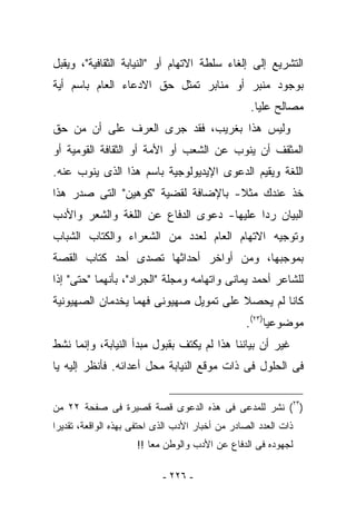 ‫ﺍﻟﺘﺸﺭﻴﻊ ﺇﻟﻰ ﺇﻟﻐﺎﺀ ﺴﻠﻁﺔ ﺍﻻﺘﻬﺎﻡ ﺃﻭ "ﺍﻟﻨﻴﺎﺒﺔ ﺍﻟﺜﻘﺎﻓﻴﺔ"، ﻭﻴﻘﺒل‬
‫ﺒﻭﺠﻭﺩ ﻤﻨﺒﺭ ﺃﻭ ﻤﻨﺎﺒﺭ ﺘﻤﺜل ﺤﻕ ﺍﻻﺩﻋﺎﺀ ﺍﻟﻌﺎﻡ ﺒﺎﺴﻡ ﺃﻴﺔ‬
                                                   ‫ﻤﺼﺎﻟﺢ ﻋﻠﻴﺎ.‬
‫ﻭﻟﻴﺱ ﻫﺫﺍ ﺒﻐﺭﻴﺏ، ﻓﻘﺩ ﺠﺭﻯ ﺍﻟﻌﺭﻑ ﻋﻠﻰ ﺃﻥ ﻤﻥ ﺤﻕ‬
‫ﺍﻟﻤﺜﻘﻑ ﺃﻥ ﻴﻨﻭﺏ ﻋﻥ ﺍﻟﺸﻌﺏ ﺃﻭ ﺍﻷﻤﺔ ﺃﻭ ﺍﻟﺜﻘﺎﻓﺔ ﺍﻟﻘﻭﻤﻴﺔ ﺃﻭ‬
‫ﺍﻟﻠﻐﺔ ﻭﻴﻘﻴﻡ ﺍﻟﺩﻋﻭﻯ ﺍﻹﻴﺩﻴﻭﻟﻭﺠﻴﺔ ﺒﺎﺴﻡ ﻫﺫﺍ ﺍﻟﺫﻯ ﻴﻨﻭﺏ ﻋﻨﻪ.‬
‫ﺨﺫ ﻋﻨﺩﻙ ﻤﺜﻼ- ﺒﺎﻹﻀﺎﻓﺔ ﻟﻘﻀﻴﺔ "ﻜﻭﻫﻴﻥ" ﺍﻟﺘﻰ ﺼﺩﺭ ﻫﺫﺍ‬
‫ﺍﻟﺒﻴﺎﻥ ﺭﺩﺍ ﻋﻠﻴﻬﺎ- ﺩﻋﻭﻯ ﺍﻟﺩﻓﺎﻉ ﻋﻥ ﺍﻟﻠﻐﺔ ﻭﺍﻟﺸﻌﺭ ﻭﺍﻷﺩﺏ‬
                                         ‫ﹰ‬
‫ﻭﺘﻭﺠﻴﻪ ﺍﻻﺘﻬﺎﻡ ﺍﻟﻌﺎﻡ ﻟﻌﺩﺩ ﻤﻥ ﺍﻟﺸﻌﺭﺍﺀ ﻭﺍﻟﻜﺘﺎﺏ ﺍﻟﺸﺒﺎﺏ‬
‫ﺒﻤﻭﺠﺒﻬﺎ، ﻭﻤﻥ ﺃﻭﺍﺨﺭ ﺃﺤﺩﺍﺜﻬﺎ ﺘﺼﺩﻯ ﺃﺤﺩ ﻜﺘﺎﺏ ﺍﻟﻘﺼﺔ‬
‫ﻟﻠﺸﺎﻋﺭ ﺃﺤﻤﺩ ﻴﻤﺎﻨﻰ ﻭﺍﺘﻬﺎﻤﻪ ﻭﻤﺠﻠﺔ "ﺍﻟﺠﺭﺍﺩ"، ﺒﺄﻨﻬﻤﺎ "ﺤﺘﻰ" ﺇﺫﺍ‬
‫ﻜﺎﻨﺎ ﻟﻡ ﻴﺤﺼﻼ ﻋﻠﻰ ﺘﻤﻭﻴل ﺼﻬﻴﻭﻨﻰ ﻓﻬﻤﺎ ﻴﺨﺩﻤﺎﻥ ﺍﻟﺼﻬﻴﻭﻨﻴﺔ‬
                                                 ‫ﻤﻭﻀﻭﻋﻴﺎ)٣٢(.‬
‫ﻏﻴﺭ ﺃﻥ ﺒﻴﺎﻨﻨﺎ ﻫﺫﺍ ﻟﻡ ﻴﻜﺘﻑ ﺒﻘﺒﻭل ﻤﺒﺩﺃ ﺍﻟﻨﻴﺎﺒﺔ، ﻭﺇﻨﻤﺎ ﻨﺸﻁ‬
‫ﻓﻰ ﺍﻟﺤﻠﻭل ﻓﻰ ﺫﺍﺕ ﻤﻭﻗﻊ ﺍﻟﻨﻴﺎﺒﺔ ﻤﺤل ﺃﻋﺩﺍﺌﻪ. ﻓﺄﻨﻅﺭ ﺇﻟﻴﻪ ﻴﺎ‬


‫)٣٢( ﻨﺸﺭ ﻟﻠﻤﺩﻋﻰ ﻓﻰ ﻫﺫﻩ ﺍﻟﺩﻋﻭﻯ ﻗﺼﺔ ﻗﺼﻴﺭﺓ ﻓﻰ ﺼﻔﺤﺔ ٢٢ ﻤﻥ‬
‫ﺫﺍﺕ ﺍﻟﻌﺩﺩ ﺍﻟﺼﺎﺩﺭ ﻤﻥ ﺃﺨﺒﺎﺭ ﺍﻷﺩﺏ ﺍﻟﺫﻯ ﺍﺤﺘﻔﻰ ﺒﻬﺫﻩ ﺍﻟﻭﺍﻗﻌﺔ، ﺘﻘﺩﻴﺭﺍ‬
                     ‫ﻟﺠﻬﻭﺩﻩ ﻓﻰ ﺍﻟﺩﻓﺎﻉ ﻋﻥ ﺍﻷﺩﺏ ﻭﺍﻟﻭﻁﻥ ﻤﻌﺎ !!‬

                            ‫- ٦٢٢ -‬
 