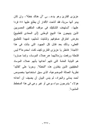 ‫ﻋﺯﻴﺯﻯ ﺍﻟﻘﺎﺭﺉ ﻭﻫﻭ ﻴﺩﻋــﻰ "ﺃﻥ ﻫﻨﺎﻙ ﺨﻁﺔ"- ﻭﺇﻥ ﻜﺎﻥ‬
‫ﻴﺒﺩﻭ ﺃﻨﻬﺎ ﺴﺭﻴﺔ، ﻓﻘﺩ ﺃﺘﺎﺤﺕ ﺍﻷﻗﺩﺍﺭ ﺃﻥ ﻴﻁﻠﻊ ﻋﻠﻴﻬﺎ ٨٨ ﻓﺭﺩﺍ‬
‫ﻋﻠﻴﻬﺎ- "ﺘﺴﺘﻬﺩﻑ ﺍﻟﺘﺸﻜﻴﻙ ﻓﻰ ﻤﻭﻗﻑ ﺍﻟﻤﺜﻘﻔﻴﻥ ﺍﻟﻤﺼﺭﻴﻴﻥ‬
‫ﺍﻟﺫﻴﻥ ﻴﻨﻬﺠﻭﻥ ﻫﺫﺍ ﺍﻟﻨﻬﺞ ﺍﻟﻭﻁﻨﻰ )ﺃﻯ ﺍﻟﻤﻌﺎﺩﻯ ﻟﻠﺘﻁﺒﻴﻊ(‬
‫ﺒﻐﺭﺽ ﺍﺨﺘﺭﺍﻕ ﺼﻔﻭﻓﻬﻡ ﻭﺘﺸﺘﻴﺕ ﺸﻤﻠﻬﻡ، ﺘﻤﻬﻴﺩﺍ ﻟﻠﺘﻁﺒﻴﻊ‬
‫ﺍﻟﻔﻌﻠﻰ، ﻭﺫﻟﻙ ﺒﻌﺩ ﻓﺸل ﻜل ﺍﻟﺠﻬﻭﺩ ﺍﻟﺘﻰ ‪‬ﺫﻟﺕ ﻓﻰ ﻫﺫﺍ‬
          ‫ﺒ‬
‫ﺍﻻﺘﺠﺎﻩ". ﻓﺎﻨﻅﺭ ﻴﺎ ﻋﺯﻴﺯﻯ ﺍﻟﻘﺎﺭﺉ ﻜﻴﻑ ﻜﻨﺕ "ﻤﺨﺩﻭﻋﺎ"؟ ﻟﻴﺱ‬
              ‫ﹶ‬
‫ﻗﺸﻁﺔ ﻭﺭﻓﻌﺕ ﻭﺯﻤﻼﺌﻬﻤﺎ ﻫﻡ ﻋﻤﻼﺀ ﺍﻟﻤﻭﺴﺎﺩ، ﻭﺇﻨﻤﺎ ﺼﺎﺭﻭﺍ‬
‫ﻫﻡ ﺍﻟﻨﻴﺎﺒﺔ ﺍﻟﻌﺎﻤﺔ ﺍﻟﺘﻰ ﺘﺘﻬﻡ ﺃﻋﺩﺍﺌﻬﺎ ﺒﺄﻨﻬﻡ ﻋﻤﻼﺀ ﺍﻟﻤﻭﺴﺎﺩ‬
‫ﺍﻟﺤﻘﻴﻘﻴﻴﻥ ﺍﻟﺫﻴﻥ ﻴﻨﻔﺫﻭﻥ ﻫﺫﻩ "ﺍﻟﺨﻁﺔ". ﻭﺠﺭﻴﺎ ﻋﻠﻰ "ﺘﻘﺎﻟﻴﺩ"‬
‫ﻨﻅﺭﻴﺔ ﺍﻟﻌﻤﺎﻟﺔ ﺍﻟﻤﻭﻀﻭﻋﻴﺔ، ﺍﻟﺫﻯ ﺴﺒﻕ ﺍﺴﺘﺨﺩﺍﻤﻬﺎ ﺒﺨﺼﻭﺹ‬
‫ﺃﺤﻤﺩ ﻴﻤﺎﻨﻰ ﻭﺍﻟﺠﺭﺍﺩ، ﻟﻡ ﻴﻨﺱ ﺍﻟﺒﻴﺎﻥ ﺃﻥ ﻴﻀﻴﻑ ﺃﻥ ﺃﻋﺩﺍﺌﻪ‬
‫ﻫﺅﻻﺀ " ﻴﻨﺩﺭﺠﻭﻥ ﺴﻭﺍﺀ ﺒﻭﻋﻰ ﺃﻭ ﻏﻴﺭ ﻭﻋﻰ ﻓﻰ ﻫﺫﺍ ﺍﻟﻤﺨﻁﻁ‬
                                              ‫ﺍﻟﻤﺸﺒﻭﻩ".‬




                       ‫- ٧٢٢ -‬
 