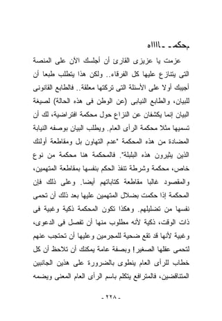 ‫ﻡﺤﻜﻤــﺎﺍﺍﺍﻩ‬
‫ﻋﺯﻤﺕ ﻴﺎ ﻋﺯﻴﺯﻯ ﺍﻟﻘﺎﺭﺉ ﺃﻥ ﺃﺠﻠﺴﻙ ﺍﻵﻥ ﻋﻠﻰ ﺍﻟﻤﻨﺼﺔ‬
‫ﺍﻟﺘﻰ ﻴﺘﻨﺎﺯﻉ ﻋﻠﻴﻬﺎ ﻜل ﺍﻟﻔﺭﻗﺎﺀ.. ﻭﻟﻜﻥ ﻫﺫﺍ ﻴﺘﻁﻠﺏ ﻁﺒﻌﺎ ﺃﻥ‬
‫ﺃﺠﻴﺒﻙ ﺃﻭﻻ ﻋﻠﻰ ﺍﻷﺴﺌﻠﺔ ﺍﻟﺘﻰ ﺘﺭﻜﺘﻬﺎ ﻤﻌﻠﻘﺔ.. ﻓﺎﻟﻁﺎﺒﻊ ﺍﻟﻘﺎﻨﻭﻨﻰ‬
‫ﻟﻠﺒﻴﺎﻥ، ﻭﺍﻟﻁﺎﺒﻊ ﺍﻟﻨﻴﺎﺒﻰ )ﻋﻥ ﺍﻟﻭﻁﻥ ﻓﻰ ﻫﺫﻩ ﺍﻟﺤﺎﻟﺔ( ﻟﺼﻴﻐﺔ‬
‫ﺍﻟﺒﻴﺎﻥ ﺇﻨﻤﺎ ﻴﻜﺸﻔﺎﻥ ﻋﻥ ﺍﻟﻨﺯﺍﻉ ﺤﻭل ﻤﺤﻜﻤﺔ ﺍﻓﺘﺭﺍﻀﻴﺔ، ﻟﻙ ﺃﻥ‬
‫ﺘﺴﻤﻴﻬﺎ ﻤﺜﻼ ﻤﺤﻜﻤﺔ ﺍﻟﺭﺃﻯ ﺍﻟﻌﺎﻡ. ﻭﻴﻁﻠﺏ ﺍﻟﺒﻴﺎﻥ ﺒﻭﺼﻔﻪ ﺍﻟﻨﻴﺎﺒﺔ‬
‫ﺍﻟﻤﻀﺎﺩﺓ ﻤﻥ ﻫﺫﻩ ﺍﻟﻤﺤﻜﻤﺔ "ﻋﺩﻡ ﺍﻟﺘﻬﺎﻭﻥ ﺒل ﻭﻤﻘﺎﻁﻌﺔ ﺃﻭﻟﺌﻙ‬
‫ﺍﻟﺫﻴﻥ ﻴﺜﻴﺭﻭﻥ ﻫﺫﻩ ﺍﻟﺒﻠﺒﻠﺔ". ﻓﺎﻟﻤﺤﻜﻤﺔ ﻫﻨﺎ ﻤﺤﻜﻤﺔ ﻤﻥ ﻨﻭﻉ‬
‫ﺨﺎﺹ، ﻤﺤﻜﻤﺔ ﻭﺸﺭﻁﺔ ﺘﻨﻔﺫ ﺍﻟﺤﻜﻡ ﺒﻨﻔﺴﻬﺎ ﺒﻤﻘﺎﻁﻌﺔ ﺍﻟﻤﺘﻬﻤﻴﻥ،‬
‫ﻭﺍﻟﻤﻘﺼﻭﺩ ﻏﺎﻟﺒﺎ ﻤﻘﺎﻁﻌﺔ ﻜﺘﺎﺒﺎﺘﻬﻡ ﺃﻴﻀﺎ. ﻭﻋﻠﻰ ﺫﻟﻙ ﻓﺈﻥ‬
‫ﺍﻟﻤﺤﻜﻤﺔ ﺇﺫﺍ ﺤﻜﻤﺕ ﺒﻀﻼل ﺍﻟﻤﺘﻬﻤﻴﻥ ﻋﻠﻴﻬﺎ ﺒﻌﺩ ﺫﻟﻙ ﺃﻥ ﺘﺤﻤﻰ‬
‫ﻨﻔﺴﻬﺎ ﻤﻥ ﺘﻀﻠﻴﻠﻬﻡ. ﻭﻫﻜﺫﺍ ﺘﻜﻭﻥ ﺍﻟﻤﺤﻜﻤﺔ ﺫﻜﻴﺔ ﻭﻏﺒﻴﺔ ﻓﻰ‬
‫ﺫﺍﺕ ﺍﻟﻭﻗﺕ، ﺫﻜﻴﺔ ﻷﻨﻪ ﻤﻁﻠﻭﺏ ﻤﻨﻬﺎ ﺃﻥ ﺘﻔﺼل ﻓﻰ ﺍﻟﺩﻋﻭﻯ،‬
‫ﻭﻏﺒﻴﺔ ﻷﻨﻬﺎ ﻗﺩ ﺘﻘﻊ ﻀﺤﻴﺔ ﻟﻠﻤﺠﺭﻤﻴﻥ ﻭﻋﻠﻴﻬﺎ ﺃﻥ ﺘﺤﺘﺠﺏ ﻋﻨﻬﻡ‬
‫ﻟﺘﺤﻤﻰ ﻋﻘﻠﻬﺎ ﺍﻟﺼﻐﻴﺭ! ﻭﺒﺼﻔﺔ ﻋﺎﻤﺔ ﻴﻤﻜﻨﻙ ﺃﻥ ﺘﻼﺤﻅ ﺃﻥ ﻜل‬
‫ﺨﻁﺎﺏ ﻟﻠﺭﺃﻯ ﺍﻟﻌﺎﻡ ﻴﻨﻁﻭﻯ ﺒﺎﻟﻀﺭﻭﺭﺓ ﻋﻠﻰ ﻫﺫﻴﻥ ﺍﻟﺠﺎﻨﺒﻴﻥ‬
‫ﺍﻟﻤﺘﻨﺎﻗﻀﻴﻥ، ﻓﺎﻟﻤﺘﺭﺍﻓﻊ ﻴﺘﻜﻠﻡ ﺒﺎﺴﻡ ﺍﻟﺭﺃﻯ ﺍﻟﻌﺎﻡ ﺍﻟﻤﻌﻨﻰ ﻭﻴﻀﻤﻪ‬

                         ‫- ٨٢٢ -‬
 