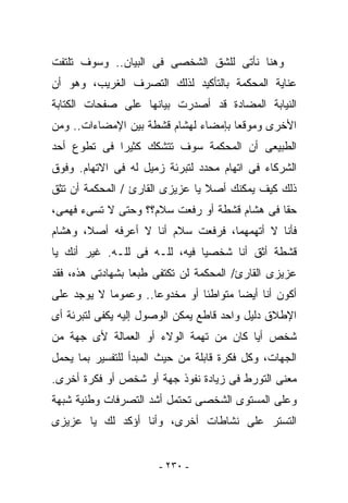 ‫ﻭﻫﻨﺎ ﻨﺄﺘﻰ ﻟﻠﺸﻕ ﺍﻟﺸﺨﺼﻰ ﻓﻰ ﺍﻟﺒﻴﺎﻥ.. ﻭﺴﻭﻑ ﺘﻠﺘﻔﺕ‬
‫ﻋﻨﺎﻴﺔ ﺍﻟﻤﺤﻜﻤﺔ ﺒﺎﻟﺘﺄﻜﻴﺩ ﻟﺫﻟﻙ ﺍﻟﺘﺼﺭﻑ ﺍﻟﻐﺭﻴﺏ، ﻭﻫﻭ ﺃﻥ‬
‫ﺍﻟﻨﻴﺎﺒﺔ ﺍﻟﻤﻀﺎﺩﺓ ﻗﺩ ﺃﺼﺩﺭﺕ ﺒﻴﺎﻨﻬﺎ ﻋﻠﻰ ﺼﻔﺤﺎﺕ ﺍﻟﻜﺘﺎﺒﺔ‬
‫ﺍﻷﺨﺭﻯ ﻭﻤﻭﻗﻌﺎ ﺒﺈﻤﻀﺎﺀ ﻟﻬﺸﺎﻡ ﻗﺸﻁﺔ ﺒﻴﻥ ﺍﻹﻤﻀﺎﺀﺍﺕ.. ﻭﻤﻥ‬
‫ﺍﻟﻁﺒﻴﻌﻰ ﺃﻥ ﺍﻟﻤﺤﻜﻤﺔ ﺴﻭﻑ ﺘﺘﺸﻜﻙ ﻜﺜﻴﺭﺍ ﻓﻰ ﺘﻁﻭﻉ ﺃﺤﺩ‬
            ‫ﹰ‬
‫ﺍﻟﺸﺭﻜﺎﺀ ﻓﻰ ﺍﺘﻬﺎﻡ ﻤﺤﺩﺩ ﻟﺘﺒﺭﺌﺔ ﺯﻤﻴل ﻟﻪ ﻓﻰ ﺍﻻﺘﻬﺎﻡ. ﻭﻓﻭﻕ‬
‫ﺫﻟﻙ ﻜﻴﻑ ﻴﻤﻜﻨﻙ ﺃﺼﻼ ﻴﺎ ﻋﺯﻴﺯﻯ ﺍﻟﻘﺎﺭﺉ / ﺍﻟﻤﺤﻜﻤﺔ ﺃﻥ ﺘﺜﻕ‬
‫ﺤﻘﺎ ﻓﻰ ﻫﺸﺎﻡ ﻗﺸﻁﺔ ﺃﻭ ﺭﻓﻌﺕ ﺴﻼﻡ؟؟ ﻭﺤﺘﻰ ﻻ ﺘﺴﻰﺀ ﻓﻬﻤﻰ،‬
‫ﻓﺄﻨﺎ ﻻ ﺃﺘﻬﻤﻬﻤﺎ، ﻓﺭﻓﻌﺕ ﺴﻼﻡ ﺃﻨﺎ ﻻ ﺃﻋﺭﻓﻪ ﺃﺼﻼ، ﻭﻫﺸﺎﻡ‬
‫ﻗﺸﻁﺔ ﺃﺜﻕ ﺃﻨﺎ ﺸﺨﺼﻴﺎ ﻓﻴﻪ، ﻟﻠـﻪ ﻓﻰ ﻟﻠـﻪ. ﻏﻴﺭ ﺃﻨﻙ ﻴﺎ‬
‫ﻋﺯﻴﺯﻯ ﺍﻟﻘﺎﺭﺉ/ ﺍﻟﻤﺤﻜﻤﺔ ﻟﻥ ﺘﻜﺘﻔﻰ ﻁﺒﻌﺎ ﺒﺸﻬﺎﺩﺘﻰ ﻫﺫﻩ، ﻓﻘﺩ‬
‫ﺃﻜﻭﻥ ﺃﻨﺎ ﺃﻴﻀﺎ ﻤﺘﻭﺍﻁﺌﺎ ﺃﻭ ﻤﺨﺩﻭﻋﺎ.. ﻭﻋﻤﻭﻤﺎ ﻻ ﻴﻭﺠﺩ ﻋﻠﻰ‬
‫ﺍﻹﻁﻼﻕ ﺩﻟﻴل ﻭﺍﺤﺩ ﻗﺎﻁﻊ ﻴﻤﻜﻥ ﺍﻟﻭﺼﻭل ﺇﻟﻴﻪ ﻴﻜﻔﻰ ﻟﺘﺒﺭﺌﺔ ﺃﻯ‬
‫ﺸﺨﺹ ﺃﻴﺎ ﻜﺎﻥ ﻤﻥ ﺘﻬﻤﺔ ﺍﻟﻭﻻﺀ ﺃﻭ ﺍﻟﻌﻤﺎﻟﺔ ﻷﻯ ﺠﻬﺔ ﻤﻥ‬
‫ﺍﻟﺠﻬﺎﺕ، ﻭﻜل ﻓﻜﺭﺓ ﻗﺎﺒﻠﺔ ﻤﻥ ﺤﻴﺙ ﺍﻟﻤﺒﺩﺃ ﻟﻠﺘﻔﺴﻴﺭ ﺒﻤﺎ ﻴﺤﻤل‬
‫ﻤﻌﻨﻰ ﺍﻟﺘﻭﺭﻁ ﻓﻰ ﺯﻴﺎﺩﺓ ﻨﻔﻭﺫ ﺠﻬﺔ ﺃﻭ ﺸﺨﺹ ﺃﻭ ﻓﻜﺭﺓ ﺃﺨﺭﻯ.‬
‫ﻭﻋﻠﻰ ﺍﻟﻤﺴﺘﻭﻯ ﺍﻟﺸﺨﺼﻰ ﺘﺤﺘﻤل ﺃﺸﺩ ﺍﻟﺘﺼﺭﻓﺎﺕ ﻭﻁﻨﻴﺔ ﺸﺒﻬﺔ‬
‫ﺍﻟﺘﺴﺘﺭ ﻋﻠﻰ ﻨﺸﺎﻁﺎﺕ ﺃﺨﺭﻯ، ﻭﺃﻨﺎ ﺃﺅﻜﺩ ﻟﻙ ﻴﺎ ﻋﺯﻴﺯﻯ‬


                       ‫- ٠٣٢ -‬
 