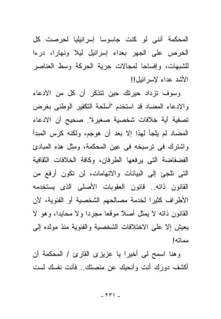 ‫ﺍﻟﻤﺤﻜﻤﺔ ﺃﻨﻨﻰ ﻟﻭ ﻜﻨﺕ ﺠﺎﺴﻭﺴﺎ ﺇﺴﺭﺍﺌﻴﻠﻴﺎ ﻟﺤﺭﺼﺕ ﻜل‬
‫ﺍﻟﺤﺭﺹ ﻋﻠﻰ ﺍﻟﺠﻬﺭ ﺒﻌﺩﺍﺀ ﺇﺴﺭﺍﺌﻴل ﻟﻴﻼ ﻭﻨﻬﺎﺭﺍ، ﺩﺭﺀﺍ‬
‫ﻟﻠﺸﺒﻬﺎﺕ، ﻭﺇﻓﺴﺎﺤﺎ ﻟﻤﺠﺎﻻﺕ ﺤﺭﻴﺔ ﺍﻟﺤﺭﻜﺔ ﻭﺴﻁ ﺍﻟﻌﻨﺎﺼﺭ‬
                                ‫ﺍﻷﺸﺩ ﻋﺩﺍﺀ ﻹﺴﺭﺍﺌﻴل!!‬
‫ﻭﺴﻭﻑ ﺘﺯﺩﺍﺩ ﺤﻴﺭﺘﻙ ﺤﻴﻥ ﺘﺘﺫﻜﺭ ﺃﻥ ﻜل ﻤﻥ ﺍﻻﺩﻋﺎﺀ‬
‫ﻭﺍﻻﺩﻋﺎﺀ ﺍﻟﻤﻀﺎﺩ ﻗﺩ ﺍﺴﺘﺨﺩﻡ "ﺃﺴﻠﺤﺔ ﺍﻟﺘﻜﻔﻴﺭ ﺍﻟﻭﻁﻨﻰ ﺒﻐﺭﺽ‬
‫ﺘﺼﻔﻴﺔ ﺃﻴﺔ ﺨﻼﻓﺎﺕ ﺸﺨﺼﻴﺔ ﺼﻐﻴﺭﺓ". ﺼﺤﻴﺢ ﺃﻥ ﺍﻻﺩﻋﺎﺀ‬
‫ﺍﻟﻤﻀﺎﺩ ﻟﻡ ﻴﻠﺠﺄ ﻟﻬﺫﺍ ﺇﻻ ﺒﻌﺩ ﺃﻥ ﻫﻭﺠﻡ، ﻭﻟﻜﻨﻪ ﻜﺭﺱ ﺍﻟﻤﺒﺩﺃ‬
‫ﻭﺍﺸﺘﺭﻙ ﻓﻰ ﺘﺭﺴﻴﺨﻪ ﻓﻰ ﻋﻴﻥ ﺍﻟﻤﺤﻜﻤﺔ، ﻭﻤﺜل ﻫﺫﻩ ﺍﻟﻤﺒﺎﺩﺉ‬
‫ﺍﻟﻔﻀﻔﺎﻀﺔ ﺍﻟﺘﻰ ﻴﺭﻓﻌﻬﺎ ﺍﻟﻁﺭﻓﺎﻥ، ﻭﻜﺎﻓﺔ ﺍﻟﺨﻼﻓﺎﺕ ﺍﻟﺜﻘﺎﻓﻴﺔ‬
‫ﺍﻟﺘﻰ ﺘﻠﺠﺊ ﺇﻟﻰ ﺍﻟﺒﻴﺎﻨﺎﺕ ﻭﺍﻻﺘﻬﺎﻤﺎﺕ، ﻟﻥ ﺘﻜﻭﻥ ﺃﺭﻓﻊ ﻤﻥ‬
‫ﺍﻟﻘﺎﻨﻭﻥ ﺫﺍﺘﻪ.. ﻗﺎﻨﻭﻥ ﺍﻟﻌﻘﻭﺒﺎﺕ ﺍﻷﺼﻠﻰ ﺍﻟﺫﻯ ﻴﺴﺘﺨﺩﻤﻪ‬
‫ﺍﻷﻁﺭﺍﻑ ﻜﺜﻴﺭﺍ ﻟﺨﺩﻤﺔ ﻤﺼﺎﻟﺤﻬﻡ ﺍﻟﺸﺨﺼﻴﺔ ﺃﻭ ﺍﻟﻔﺌﻭﻴﺔ، ﻷﻥ‬
‫ﺍﻟﻘﺎﻨﻭﻥ ﺫﺍﺘﻪ ﻻ ﻴﻤﺜل ﺃﺼﻼ ﻤﻭﻗﻌﺎ ﻤﺠﺭﺩﺍ ﻭﻻ ﻤﺤﺎﻴﺩﹰ، ﻭﻫﻭ ﻻ‬
       ‫ﺍ‬
‫ﻴﻌﻴﺵ ﺇﻻ ﻋﻠﻰ ﺍﻻﺨﺘﻼﻓﺎﺕ ﺍﻟﺸﺨﺼﻴﺔ ﻭﺍﻟﻔﺌﻭﻴﺔ ﻤﻨﺫ ﻤﻭﻟﺩﻩ ﺇﻟﻰ‬
                                              ‫ﻤﻤﺎﺘﻪ!‬
‫ﻭﻫﻨﺎ ﺍﺴﻤﺢ ﻟﻰ ﺃﺨﻴﺭﺍ ﻴﺎ ﻋﺯﻴﺯﻯ ﺍﻟﻘﺎﺭﺉ / ﺍﻟﻤﺤﻜﻤﺔ ﺃﻥ‬
‫ﺃﻜﺸﻑ ﺩﻭﺭﻙ ﺃﻨﺕ ﻭﺃﻨﺤﻴﻙ ﻋﻥ ﻤﻨﺼﺘﻙ.. ﻓﺄﻨﺕ ﻨﻔﺴﻙ ﻟﺴﺕ‬


                      ‫- ١٣٢ -‬
 