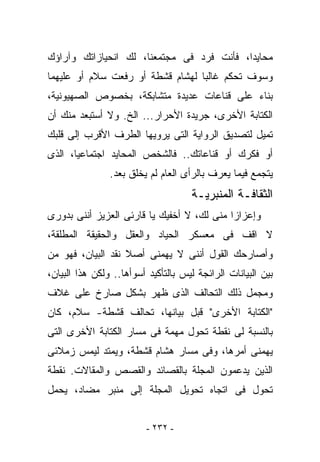 ‫ﻤﺤﺎﻴﺩﺍ، ﻓﺄﻨﺕ ﻓﺭﺩ ﻓﻰ ﻤﺠﺘﻤﻌﻨﺎ، ﻟﻙ ﺍﻨﺤﻴﺎﺯﺍﺘﻙ ﻭﺁﺭﺍﺅﻙ‬
‫ﻭﺴﻭﻑ ﺘﺤﻜﻡ ﻏﺎﻟﺒﺎ ﻟﻬﺸﺎﻡ ﻗﺸﻁﺔ ﺃﻭ ﺭﻓﻌﺕ ﺴﻼﻡ ﺃﻭ ﻋﻠﻴﻬﻤﺎ‬
‫ﺒﻨﺎﺀ ﻋﻠﻰ ﻗﻨﺎﻋﺎﺕ ﻋﺩﻴﺩﺓ ﻤﺘﺸﺎﺒﻜﺔ، ﺒﺨﺼﻭﺹ ﺍﻟﺼﻬﻴﻭﻨﻴﺔ،‬
‫ﺍﻟﻜﺘﺎﺒﺔ ﺍﻷﺨﺭﻯ، ﺠﺭﻴﺩﺓ ﺍﻷﺤﺭﺍﺭ... ﺍﻟﺦ. ﻭﻻ ﺃﺴﺘﺒﻌﺩ ﻤﻨﻙ ﺃﻥ‬
‫ﺘﻤﻴل ﻟﺘﺼﺩﻴﻕ ﺍﻟﺭﻭﺍﻴﺔ ﺍﻟﺘﻰ ﻴﺭﻭﻴﻬﺎ ﺍﻟﻁﺭﻑ ﺍﻷﻗﺭﺏ ﺇﻟﻰ ﻗﻠﺒﻙ‬
‫ﺃﻭ ﻓﻜﺭﻙ ﺃﻭ ﻗﻨﺎﻋﺎﺘﻙ.. ﻓﺎﻟﺸﺨﺹ ﺍﻟﻤﺤﺎﻴﺩ ﺍﺠﺘﻤﺎﻋﻴﺎ، ﺍﻟﺫﻯ‬
                ‫ﻴﺘﺠﻤﻊ ﻓﻴﻤﺎ ‪‬ﻌﺭﻑ ﺒﺎﻟﺭﺃﻯ ﺍﻟﻌﺎﻡ ﻟﻡ ‪‬ﺨﻠﻕ ﺒﻌﺩ.‬
                        ‫ﻴ‬                    ‫ﻴ‬
                                     ‫ﺍﻟﺜﻘﺎﻓـﺔ ﺍﻟﻤﻨﺒﺭﻴـﺔ‬
‫ﻭﺇﻋﺯﺍﺯﺍ ﻤﻨﻰ ﻟﻙ، ﻻ ﺃﺨﻔﻴﻙ ﻴﺎ ﻗﺎﺭﺌﻰ ﺍﻟﻌﺯﻴﺯ ﺃﻨﻨﻰ ﺒﺩﻭﺭﻯ‬
‫ﻻ ﺍﻗﻑ ﻓﻰ ﻤﻌﺴﻜﺭ ﺍﻟﺤﻴﺎﺩ ﻭﺍﻟﻌﻘل ﻭﺍﻟﺤﻘﻴﻘﺔ ﺍﻟﻤﻁﻠﻘﺔ،‬
‫ﻭﺃﺼﺎﺭﺤﻙ ﺍﻟﻘﻭل ﺃﻨﻨﻰ ﻻ ﻴﻬﻤﻨﻰ ﺃﺼﻼ ﻨﻘﺩ ﺍﻟﺒﻴﺎﻥ، ﻓﻬﻭ ﻤﻥ‬
‫ﺒﻴﻥ ﺍﻟﺒﻴﺎﻨﺎﺕ ﺍﻟﺭﺍﺌﺠﺔ ﻟﻴﺱ ﺒﺎﻟﺘﺄﻜﻴﺩ ﺃﺴﻭﺃﻫﺎ.. ﻭﻟﻜﻥ ﻫﺫﺍ ﺍﻟﺒﻴﺎﻥ،‬
‫ﻭﻤﺠﻤل ﺫﻟﻙ ﺍﻟﺘﺤﺎﻟﻑ ﺍﻟﺫﻯ ﻅﻬﺭ ﺒﺸﻜل ﺼﺎﺭﺥ ﻋﻠﻰ ﻏﻼﻑ‬
‫"ﺍﻟﻜﺘﺎﺒﺔ ﺍﻷﺨﺭﻯ" ﻗﺒل ﺒﻴﺎﻨﻬﺎ، ﺘﺤﺎﻟﻑ ﻗﺸﻁﺔ- ﺴﻼﻡ، ﻜﺎﻥ‬
‫ﺒﺎﻟﻨﺴﺒﺔ ﻟﻰ ﻨﻘﻁﺔ ﺘﺤﻭل ﻤﻬﻤﺔ ﻓﻰ ﻤﺴﺎﺭ ﺍﻟﻜﺘﺎﺒﺔ ﺍﻷﺨﺭﻯ ﺍﻟﺘﻰ‬
‫ﻴﻬﻤﻨﻰ ﺃﻤﺭﻫﺎ، ﻭﻓﻰ ﻤﺴﺎﺭ ﻫﺸﺎﻡ ﻗﺸﻁﺔ، ﻭﻴﻤﺘﺩ ﻟﻴﻤﺱ ﺯﻤﻼﺌﻰ‬
‫ﺍﻟﺫﻴﻥ ﻴﺩﻋﻤﻭﻥ ﺍﻟﻤﺠﻠﺔ ﺒﺎﻟﻘﺼﺎﺌﺩ ﻭﺍﻟﻘﺼﺹ ﻭﺍﻟﻤﻘﺎﻻﺕ. ﻨﻘﻁﺔ‬
‫ﺘﺤﻭل ﻓﻰ ﺍﺘﺠﺎﻩ ﺘﺤﻭﻴل ﺍﻟﻤﺠﻠﺔ ﺇﻟﻰ ﻤﻨﺒﺭ ﻤﻀﺎﺩ، ﻴﺤﻤل‬


                         ‫- ٢٣٢ -‬
 