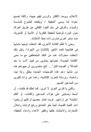 ‫ﺍﻷﻋﻼﻡ، ﻭﻴﻭﺤﺩ ﺍﻷﻓﻜﺎﺭ ﻭﺍﻟﺭﺅﻯ ﻟﻴﻘﻴﻡ ﺠﺒﻬﺔ، ﻭﻻﻓﺘﺔ ﺘﺼﺒﺢ‬
‫ﻋﻨﻭﺍﻨﺎ ﻟﻤﺎ ﻴﺴﻤﻰ "ﺍﻟﺤﻘﻴﻘﺔ "، ﻭﻴﻜﺘﻨﻔﻪ ﺍﻟﻁﻤﻭﺡ ﻟﻠﻤﺄﺴﺴﺔ‬
‫ﻭﺍﻟﺴﺅﺩﺩ ﻭﺍﻟﺘﺭﻗﻰ ﻓﻰ ﺴﻠﻡ ﺍﻟﻨﻔﻭﺫ ﺍﻟﺜﻘﺎﻓﻰ ﻋﻥ ﻁﺭﻴﻕ ﺍﻟﻌﺭﺍﻙ‬
‫ﺤﻭل ﺍﻟﺒﺅﺭﺓ ﺍﻟﻭﻫﻤﻴﺔ ﻟﻠﺤﻘﻴﻘﺔ ﺍﻟﻔﻜﺭﻴﺔ ﺃﻭ ﺍﻷﺩﺒﻴﺔ ﺃﻭ ﺍﻟﺸﻌﺭﻴﺔ،‬
               ‫ﻀﺩ ﻤﻨﺎﺒﺭ ﺃﺨﺭﻯ ﺘﻤﺎﺭﺱ ﺫﺍﺕ ﻨﻤﻁ ﺍﻻﺤﺘﺸﺎﺩ.‬
‫ﻭﺤﺘﻰ ﻻ ﺃﻅﻠﻡ ﺍﻟﻜﺘﺎﺒﺔ ﺍﻷﺨﺭﻯ، ﻓﻘﺩ ﻻﺤﻅﺕ ﺘﻭﺠﻬﺎ ﻤﺸﺎﺒﻬﺎ‬
‫ﻓﻰ ﺍﻓﺘﺘﺎﺤﻴﺔ ﺍﻟﻌﺩﺩ ﺍﻷﺨﻴﺭ )ﺍﻟﺜﺎﻟﺙ( ﻤﻥ "ﺍﻟﺠﺭﺍﺩ"، ﻭﻗﺒل ﺫﻟﻙ‬
‫ﻻﺤﻅﺕ ﻤﺤﺎﻭﻻﺕ ﻋﺩﺩ ﻤﻥ ﺍﻟﻨﻘﺎﺩ ﺍﻟﻤﺘﻌﺎﻁﻔﻴﻥ ﻤﻊ ﻤﺎ ‪‬ﻤﻰ‬
  ‫ﺴ‬
‫"ﺍﻟﻜﺘﺎﺒﺔ ﺍﻟﺠﺩﻴﺩﺓ"، ﻟﻌﻨﻭﻨﺘﻬﺎ ﺒﻌﻨﺎﻭﻴﻥ ﻤﻥ ﻗﺒﻴل "ﺃﺩﺏ ﻤﺎ ﺒﻌﺩ‬
‫ﺍﻟﺤﺩﺍﺜﺔ" ﻭ "ﻗﺼﻴﺩﺓ ﺍﻟﻨﺜﺭ".... ﺍﻟﺦ، ﻤﺘﺼﻭﺭﻴﻥ ﺃﻥ ﺠﻬﻭﺩﻫﻡ ﻫﺫﻩ‬
‫ﻤﻥ ﺸﺄﻨﻬﺎ ﺩﻋﻡ ﻫﺫﻩ ﺍﻟﺘﻭﺠﻬﺎﺕ ﺍﻟﺠﺩﻴﺩﺓ ﺒﺨﻠﻕ ﺭﺍﻴﺔ ﻟﻬﺎ،‬
‫ﻭﺃﺴﻠﺤﺔ، ﻭﺘﺭﺴﺎﻨﺔ ﻟﻠﺤﺭﺏ ﺍﻟﻜﻼﻤﻴﺔ، ﺭﻏﻤﺎ ﻋﻥ ﺇﺭﺍﺩﺓ ﻜﺜﻴﺭﻴﻥ‬
                                      ‫ﻤﻥ ﺍﻟﻤﺒﺩﻋﻴﻥ ﺃﻨﻔﺴﻬﻡ.‬
‫ﻭﻟﻜﻨﻰ ﻴﺎ ﻗﺎﺭﺌﻰ ﺍﻟﻌﺯﻴﺯ ﻻ ﺃﻨﻭﻯ- ﻜﻤﺎ ﻟﻌﻠﻙ ﻗﺩ ﻅﻨﻨﺕ- ﺃﻥ‬
‫ﺃﺒﺴﻁ ﻭﺼﺎﻴﺘﻰ ﻋﻠﻰ ﻫﺅﻻﺀ ﺍﻟﻤﺒﺩﻋﻴﻥ ﻭﺍﻟﻜﺘﺎﺏ، ﺃﻭ ﺃﺘﻜﻠﻡ‬
‫"ﺒﺎﻟﻨﻴﺎﺒﺔ" ﻋﻥ ﺇﺭﺍﺩﺘﻬﻡ.. ﻓﺭﺒﻤﺎ ﺍﺨﺘﺎﺭ ﺒﻌﻀﻬﻡ ﺃﻭ ﻜﻠﻬﻡ ﺃﻥ ﻴﻠﻌﺒﻭﺍ‬
‫ﺫﺍﺕ ﺍﻟﻠﻌﺒﺔ ﺍﻟﻘﺩﻴﻤﺔ، ﻟﻌﺒﺔ ﺤﻔﺭ ﺍﻟﺨﻨﺎﺩﻕ ﻭﺭﻓﻊ ﺍﻟﺭﺍﻴﺎﺕ ﻭﺇﻋﻼﻥ‬
‫ﺍﻟﺸﻌﺎﺭﺍﺕ ﻭﺍﻻﺤﺘﺸﺎﺩ ﺨﻠﻔﻬﺎ ﻭﺘﻜﻔﻴﺭ ﺍﻷﻋﺩﺍﺀ ﻭﺍﺩﻋﺎﺀ ﺍﻟﺤﻘﻴﻘﺔ،‬


                         ‫- ٣٣٢ -‬
 