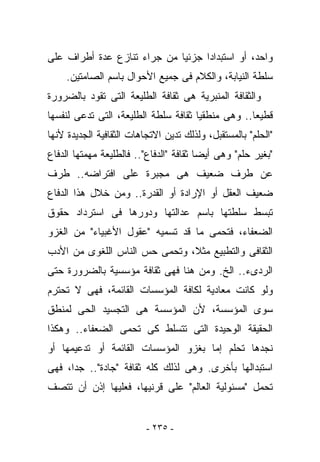 ‫ﻭﺍﺤﺩ، ﺃﻭ ﺍﺴﺘﺒﺩﺍﺩﺍ ﺠﺯﺌﻴﺎ ﻤﻥ ﺠﺭﺍﺀ ﺘﻨﺎﺯﻉ ﻋﺩﺓ ﺃﻁﺭﺍﻑ ﻋﻠﻰ‬
     ‫ﺴﻠﻁﺔ ﺍﻟﻨﻴﺎﺒﺔ، ﻭﺍﻟﻜﻼﻡ ﻓﻰ ﺠﻤﻴﻊ ﺍﻷﺤﻭﺍل ﺒﺎﺴﻡ ﺍﻟﺼﺎﻤﺘﻴﻥ.‬
‫ﻭﺍﻟﺜﻘﺎﻓﺔ ﺍﻟﻤﻨﺒﺭﻴﺔ ﻫﻰ ﺜﻘﺎﻓﺔ ﺍﻟﻁﻠﻴﻌﺔ ﺍﻟﺘﻰ ﺘﻘﻭﺩ ﺒﺎﻟﻀﺭﻭﺭﺓ‬
‫ﻗﻁﻴﻌﺎ.. ﻭﻫﻰ ﻤﻨﻁﻘﻴﺎ ﺜﻘﺎﻓﺔ ﺴﻠﻁﺔ ﺍﻟﻁﻠﻴﻌﺔ، ﺍﻟﺘﻰ ﺘﺩﻋﻰ ﻟﻨﻔﺴﻬﺎ‬
‫"ﺍﻟﺤﻠﻡ" ﺒﺎﻟﻤﺴﺘﻘﺒل، ﻭﻟﺫﻟﻙ ﺘﺩﻴﻥ ﺍﻻﺘﺠﺎﻫﺎﺕ ﺍﻟﺜﻘﺎﻓﻴﺔ ﺍﻟﺠﺩﻴﺩﺓ ﻷﻨﻬﺎ‬
‫"ﺒﻐﻴﺭ ﺤﻠﻡ" ﻭﻫﻰ ﺃﻴﻀﺎ ﺜﻘﺎﻓﺔ "ﺍﻟﺩﻓﺎﻉ".. ﻓﺎﻟﻁﻠﻴﻌﺔ ﻤﻬﻤﺘﻬﺎ ﺍﻟﺩﻓﺎﻉ‬
‫ﻋﻥ ﻁﺭﻑ ﻀﻌﻴﻑ ﻫﻰ ﻤﺠﺒﺭﺓ ﻋﻠﻰ ﺍﻓﺘﺭﺍﻀﻪ.. ﻁﺭﻑ‬
‫ﻀﻌﻴﻑ ﺍﻟﻌﻘل ﺃﻭ ﺍﻹﺭﺍﺩﺓ ﺃﻭ ﺍﻟﻘﺩﺭﺓ.. ﻭﻤﻥ ﺨﻼل ﻫﺫﺍ ﺍﻟﺩﻓﺎﻉ‬
‫ﺘﺒﺴﻁ ﺴﻠﻁﺘﻬﺎ ﺒﺎﺴﻡ ﻋﺩﺍﻟﺘﻬﺎ ﻭﺩﻭﺭﻫﺎ ﻓﻰ ﺍﺴﺘﺭﺩﺍﺩ ﺤﻘﻭﻕ‬
‫ﺍﻟﻀﻌﻔﺎﺀ، ﻓﺘﺤﻤﻰ ﻤﺎ ﻗﺩ ﺘﺴﻤﻴﻪ "ﻋﻘﻭل ﺍﻷﻏﺒﻴﺎﺀ" ﻤﻥ ﺍﻟﻐﺯﻭ‬
‫ﺍﻟﺜﻘﺎﻓﻰ ﻭﺍﻟﺘﻁﺒﻴﻊ ﻤﺜﻼ، ﻭﺘﺤﻤﻰ ﺤﺱ ﺍﻟﻨﺎﺱ ﺍﻟﻠﻐﻭﻯ ﻤﻥ ﺍﻷﺩﺏ‬
‫ﺍﻟﺭﺩﻯﺀ.. ﺍﻟﺦ. ﻭﻤﻥ ﻫﻨﺎ ﻓﻬﻰ ﺜﻘﺎﻓﺔ ﻤﺅﺴﺴﻴﺔ ﺒﺎﻟﻀﺭﻭﺭﺓ ﺤﺘﻰ‬
‫ﻭﻟﻭ ﻜﺎﻨﺕ ﻤﻌﺎﺩﻴﺔ ﻟﻜﺎﻓﺔ ﺍﻟﻤﺅﺴﺴﺎﺕ ﺍﻟﻘﺎﺌﻤﺔ، ﻓﻬﻰ ﻻ ﺘﺤﺘﺭﻡ‬
‫ﺴﻭﻯ ﺍﻟﻤﺅﺴﺴﺔ، ﻷﻥ ﺍﻟﻤﺅﺴﺴﺔ ﻫﻰ ﺍﻟﺘﺠﺴﻴﺩ ﺍﻟﺤﻰ ﻟﻤﻨﻁﻕ‬
‫ﺍﻟﺤﻘﻴﻘﺔ ﺍﻟﻭﺤﻴﺩﺓ ﺍﻟﺘﻰ ﺘﺘﺴﻠﻁ ﻜﻰ ﺘﺤﻤﻰ ﺍﻟﻀﻌﻔﺎﺀ.. ﻭﻫﻜﺫﺍ‬
‫ﻨﺠﺩﻫﺎ ﺘﺤﻠﻡ ﺇﻤﺎ ﺒﻐﺯﻭ ﺍﻟﻤﺅﺴﺴﺎﺕ ﺍﻟﻘﺎﺌﻤﺔ ﺃﻭ ﺘﺩﻋﻴﻤﻬﺎ ﺃﻭ‬
‫ﺍﺴﺘﺒﺩﺍﻟﻬﺎ ﺒﺄﺨﺭﻯ. ﻭﻫﻰ ﻟﺫﻟﻙ ﻜﻠﻪ ﺜﻘﺎﻓﺔ "ﺠﺎﺩﺓ".. ﺠﺩﺍ، ﻓﻬﻰ‬
‫ﺘﺤﻤل "ﻤﺴﺌﻭﻟﻴﺔ ﺍﻟﻌﺎﻟﻡ" ﻋﻠﻰ ﻗﺭﻨﻴﻬﺎ، ﻓﻌﻠﻴﻬﺎ ﺇﺫﻥ ﺃﻥ ﺘﺘﺼﻑ‬


                          ‫- ٥٣٢ -‬
 