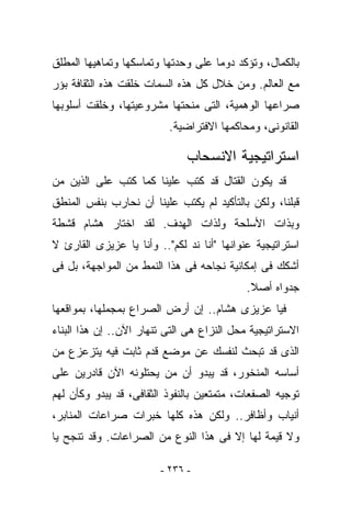 ‫ﺒﺎﻟﻜﻤﺎل، ﻭﺘﺅﻜﺩ ﺩﻭﻤﺎ ﻋﻠﻰ ﻭﺤﺩﺘﻬﺎ ﻭﺘﻤﺎﺴﻜﻬﺎ ﻭﺘﻤﺎﻫﻴﻬﺎ ﺍﻟﻤﻁﻠﻕ‬
‫ﻤﻊ ﺍﻟﻌﺎﻟﻡ. ﻭﻤﻥ ﺨﻼل ﻜل ﻫﺫﻩ ﺍﻟﺴﻤﺎﺕ ﺨﻠﻘﺕ ﻫﺫﻩ ﺍﻟﺜﻘﺎﻓﺔ ﺒﺅﺭ‬
‫ﺼﺭﺍﻋﻬﺎ ﺍﻟﻭﻫﻤﻴﺔ، ﺍﻟﺘﻰ ﻤﻨﺤﺘﻬﺎ ﻤﺸﺭﻭﻋﻴﺘﻬﺎ، ﻭﺨﻠﻘﺕ ﺃﺴﻠﻭﺒﻬﺎ‬
                          ‫ﺍﻟﻘﺎﻨﻭﻨﻰ، ﻭﻤﺤﺎﻜﻤﻬﺎ ﺍﻻﻓﺘﺭﺍﻀﻴﺔ.‬

                              ‫ﺍﺴﺘﺭﺍﺘﻴﺠﻴﺔ ﺍﻻﻨﺴﺤﺎﺏ‬
‫ﻗﺩ ﻴﻜﻭﻥ ﺍﻟﻘﺘﺎل ﻗﺩ ﹸﺘﺏ ﻋﻠﻴﻨﺎ ﻜﻤﺎ ﻜﺘﺏ ﻋﻠﻰ ﺍﻟﺫﻴﻥ ﻤﻥ‬
                             ‫ﻜ‬
‫ﻗﺒﻠﻨﺎ، ﻭﻟﻜﻥ ﺒﺎﻟﺘﺄﻜﻴﺩ ﻟﻡ ‪‬ﻜﺘﺏ ﻋﻠﻴﻨﺎ ﺃﻥ ﻨﺤﺎﺭﺏ ﺒﻨﻔﺱ ﺍﻟﻤﻨﻁﻕ‬
                              ‫ﻴ‬
‫ﻭﺒﺫﺍﺕ ﺍﻷﺴﻠﺤﺔ ﻭﻟﺫﺍﺕ ﺍﻟﻬﺩﻑ. ﻟﻘﺩ ﺍﺨﺘﺎﺭ ﻫﺸﺎﻡ ﻗﺸﻁﺔ‬
‫ﺍﺴﺘﺭﺍﺘﻴﺠﻴﺔ ﻋﻨﻭﺍﻨﻬﺎ "ﺃﻨﺎ ﻨﺩ ﻟﻜﻡ".. ﻭﺃﻨﺎ ﻴﺎ ﻋﺯﻴﺯﻯ ﺍﻟﻘﺎﺭﺉ ﻻ‬
                              ‫‪‬‬
‫ﺃﺸﻜﻙ ﻓﻰ ﺇﻤﻜﺎﻨﻴﺔ ﻨﺠﺎﺤﻪ ﻓﻰ ﻫﺫﺍ ﺍﻟﻨﻤﻁ ﻤﻥ ﺍﻟﻤﻭﺍﺠﻬﺔ، ﺒل ﻓﻰ‬
                                            ‫ﺠﺩﻭﺍﻩ ﺃﺼﻼ.‬
‫ﻓﻴﺎ ﻋﺯﻴﺯﻯ ﻫﺸﺎﻡ.. ﺇﻥ ﺃﺭﺽ ﺍﻟﺼﺭﺍﻉ ﺒﻤﺠﻤﻠﻬﺎ، ﺒﻤﻭﺍﻗﻌﻬﺎ‬
‫ﺍﻻﺴﺘﺭﺍﺘﻴﺠﻴﺔ ﻤﺤل ﺍﻟﻨﺯﺍﻉ ﻫﻰ ﺍﻟﺘﻰ ﺘﻨﻬﺎﺭ ﺍﻵﻥ.. ﺇﻥ ﻫﺫﺍ ﺍﻟﺒﻨﺎﺀ‬
‫ﺍﻟﺫﻯ ﻗﺩ ﺘﺒﺤﺙ ﻟﻨﻔﺴﻙ ﻋﻥ ﻤﻭﻀﻊ ﻗﺩﻡ ﺜﺎﺒﺕ ﻓﻴﻪ ﻴﺘﺯﻋﺯﻉ ﻤﻥ‬
‫ﺃﺴﺎﺴﻪ ﺍﻟﻤﻨﺨﻭﺭ، ﻗﺩ ﻴﺒﺩﻭ ﺃﻥ ﻤﻥ ﻴﺤﺘﻠﻭﻨﻪ ﺍﻵﻥ ﻗﺎﺩﺭﻴﻥ ﻋﻠﻰ‬
‫ﺘﻭﺠﻴﻪ ﺍﻟﺼﻔﻌﺎﺕ، ﻤﺘﻤﺘﻌﻴﻥ ﺒﺎﻟﻨﻔﻭﺫ ﺍﻟﺜﻘﺎﻓﻰ، ﻗﺩ ﻴﺒﺩﻭ ﻭﻜﺄﻥ ﻟﻬﻡ‬
‫ﺃﻨﻴﺎﺏ ﻭﺃﻅﺎﻓﺭ.. ﻭﻟﻜﻥ ﻫﺫﻩ ﻜﻠﻬﺎ ﺨﺒﺭﺍﺕ ﺼﺭﺍﻋﺎﺕ ﺍﻟﻤﻨﺎﺒﺭ،‬
‫ﻭﻻ ﻗﻴﻤﺔ ﻟﻬﺎ ﺇﻻ ﻓﻰ ﻫﺫﺍ ﺍﻟﻨﻭﻉ ﻤﻥ ﺍﻟﺼﺭﺍﻋﺎﺕ. ﻭﻗﺩ ﺘﻨﺠﺢ ﻴﺎ‬

                        ‫- ٦٣٢ -‬
 