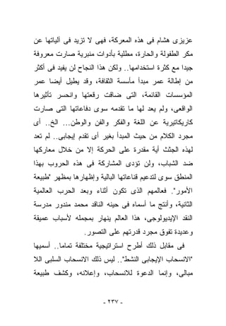 ‫ﻋﺯﻴﺯﻯ ﻫﺸﺎﻡ ﻓﻰ ﻫﺫﻩ ﺍﻟﻤﻌﺭﻜﺔ، ﻓﻬﻰ ﻻ ﺘﺯﻴﺩ ﻓﻰ ﺁﻟﻴﺎﺘﻬﺎ ﻋﻥ‬
‫ﻤﻜﺭ ﺍﻟﻁﻔﻭﻟﺔ ﻭﺍﻟﺤﺎﺭﺓ، ﻤﻁﻠﻴﺔ ﺒﺄﺩﻭﺍﺕ ﻤﻨﺒﺭﻴﺔ ﺼﺎﺭﺕ ﻤﻌﺭﻭﻓﺔ‬
‫ﺠﻴﺩﺍ ﻤﻊ ﻜﺜﺭﺓ ﺍﺴﺘﺨﺩﺍﻤﻬﺎ.. ﻭﻟﻜﻥ ﻫﺫﺍ ﺍﻟﻨﺠﺎﺡ ﻟﻥ ﻴﻔﻴﺩ ﻓﻰ ﺃﻜﺜﺭ‬
‫ﻤﻥ ﺇﻁﺎﻟﺔ ﻋﻤﺭ ﻤﺒﺩﺃ ﻤﺄﺴﺴﺔ ﺍﻟﺜﻘﺎﻓﺔ، ﻭﻗﺩ ﻴﻁﻴل ﺃﻴﻀﺎ ﻋﻤﺭ‬
‫ﺍﻟﻤﺅﺴﺴﺎﺕ ﺍﻟﻘﺎﺌﻤﺔ، ﺍﻟﺘﻰ ﻀﺎﻗﺕ ﺭﻗﻌﺘﻬﺎ ﻭﺍﻨﺤﺴﺭ ﺘﺄﺜﻴﺭﻫﺎ‬
‫ﺍﻟﻭﺍﻗﻌﻰ، ﻭﻟﻡ ﻴﻌﺩ ﻟﻬﺎ ﻤﺎ ﺘﻘﺩﻤﻪ ﺴﻭﻯ ﺩﻓﺎﻋﺎﺘﻬﺎ ﺍﻟﺘﻰ ﺼﺎﺭﺕ‬
‫ﻜﺎﺭﻴﻜﺎﺘﻴﺭﻴﺔ ﻋﻥ ﺍﻟﻠﻐﺔ ﻭﺍﻟﻔﻜﺭ ﻭﺍﻟﻔﻥ ﻭﺍﻟﻭﻁﻥ... ﺍﻟﺦ.. ﺃﻯ‬
‫ﻤﺠﺭﺩ ﺍﻟﻜﻼﻡ ﻤﻥ ﺤﻴﺙ ﺍﻟﻤﺒﺩﺃ ﺒﻐﻴﺭ ﺃﻯ ﺘﻘﺩﻡ ﺇﻴﺠﺎﺒﻰ.. ﻟﻡ ﺘﻌﺩ‬
‫ﻟﻬﺫﻩ ﺍﻟﺠﺜﺙ ﺃﻴﺔ ﻤﻘﺩﺭﺓ ﻋﻠﻰ ﺍﻟﺤﺭﻜﺔ ﺇﻻ ﻤﻥ ﺨﻼل ﻤﻌﺎﺭﻜﻬﺎ‬
‫ﻀﺩ ﺍﻟﺸﺒﺎﺏ، ﻭﻟﻥ ﺘﺅﺩﻯ ﺍﻟﻤﺸﺎﺭﻜﺔ ﻓﻰ ﻫﺫﻩ ﺍﻟﺤﺭﻭﺏ ﺒﻬﺫﺍ‬
‫ﺍﻟﻤﻨﻁﻕ ﺴﻭﻯ ﻟﺘﺩﻋﻴﻡ ﻗﻨﺎﻋﺎﺘﻬﺎ ﺍﻟﺒﺎﻟﻴﺔ ﻭﺇﻅﻬﺎﺭﻫﺎ ﺒﻤﻅﻬﺭ "ﻁﺒﻴﻌﺔ‬
‫ﺍﻷﻤﻭﺭ". ﻓﻌﺎﻟﻤﻬﻡ ﺍﻟﺫﻯ ﺘﻜﻭﻥ ﺃﺜﻨﺎﺀ ﻭﺒﻌﺩ ﺍﻟﺤﺭﺏ ﺍﻟﻌﺎﻟﻤﻴﺔ‬
‫ﺍﻟﺜﺎﻨﻴﺔ، ﻭﺃﻨﺘﺞ ﻤﺎ ﺃﺴﻤﺎﻩ ﻓﻰ ﺤﻴﻨﻪ ﺍﻟﻨﺎﻗﺩ ﻤﺤﻤﺩ ﻤﻨﺩﻭﺭ ﻤﺩﺭﺴﺔ‬
‫ﺍﻟﻨﻘﺩ ﺍﻹﻴﺩﻴﻭﻟﻭﺠﻰ، ﻫﺫﺍ ﺍﻟﻌﺎﻟﻡ ﻴﻨﻬﺎﺭ ﺒﻤﺠﻤﻠﻪ ﻷﺴﺒﺎﺏ ﻋﻤﻴﻘﺔ‬
                 ‫ﻭﻋﺩﻴﺩﺓ ﺘﻔﻭﻕ ﻤﺠﺭﺩ ﻗﺩﺭﺘﻬﻡ ﻋﻠﻰ ﺍﻟﺘﺼﻭﺭ.‬
‫ﻓﻰ ﻤﻘﺎﺒل ﺫﻟﻙ ﺃﻁﺭﺡ ﺍﺴﺘﺭﺍﺘﻴﺠﻴﺔ ﻤﺨﺘﻠﻔﺔ ﺘﻤﺎﻤﺎ.. ﺃﺴﻤﻴﻬﺎ‬
‫"ﺍﻻﻨﺴﺤﺎﺏ ﺍﻹﻴﺠﺎﺒﻰ ﺍﻟﻨﺸﻁ".. ﻟﻴﺱ ﺫﻟﻙ ﺍﻻﻨﺴﺤﺎﺏ ﺍﻟﺴﻠﺒﻰ ﺍﻟﻼ‬
‫ﻤﺒﺎﻟﻰ، ﻭﺇﻨﻤﺎ ﺍﻟﺩﻋﻭﺓ ﻟﻼﻨﺴﺤﺎﺏ، ﻭﺇﻋﻼﻨﻪ، ﻭﻜﺸﻑ ﻁﺒﻴﻌﺔ‬


                        ‫- ٧٣٢ -‬
 