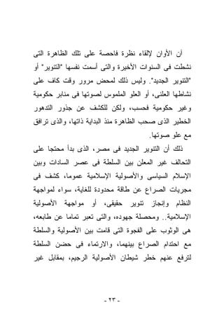 ‫ﺁﻥ ﺍﻷﻭﺍﻥ ﻹﻟﻘﺎﺀ ﻨﻅﺭﺓ ﻓﺎﺤﺼﺔ ﻋﻠﻰ ﺘﻠﻙ ﺍﻟﻅﺎﻫﺭﺓ ﺍﻟﺘﻰ‬
‫ﻨﺸﻁﺕ ﻓﻰ ﺍﻟﺴﻨﻭﺍﺕ ﺍﻷﺨﻴﺭﺓ ﻭﺍﻟﺘﻰ ﺃﺴﻤﺕ ﻨﻔﺴﻬﺎ "ﺍﻟﺘﻨﻭﻴﺭ" ﺃﻭ‬
‫"ﺍﻟﺘﻨﻭﻴﺭ ﺍﻟﺠﺩﻴﺩ". ﻭﻟﻴﺱ ﺫﻟﻙ ﻟﻤﺤﺽ ﻤﺭﻭﺭ ﻭﻗﺕ ﻜﺎﻑ ﻋﻠﻰ‬
‫ﻨﺸﺎﻁﻬﺎ ﺍﻟﻌﻠﻨﻰ، ﺃﻭ ﺍﻟﻌﻠﻭ ﺍﻟﻤﻠﻤﻭﺱ ﻟﺼﻭﺘﻬﺎ ﻓﻰ ﻤﻨﺎﺒﺭ ﺤﻜﻭﻤﻴﺔ‬
‫ﻭﻏﻴﺭ ﺤﻜﻭﻤﻴﺔ ﻓﺤﺴﺏ، ﻭﻟﻜﻥ ﻟﻠﻜﺸﻑ ﻋﻥ ﺠﺫﻭﺭ ﺍﻟﺘﺩﻫﻭﺭ‬
‫ﺍﻟﺨﻁﻴﺭ ﺍﻟﺫﻯ ﺼﺤﺏ ﺍﻟﻅﺎﻫﺭﺓ ﻤﻨﺫ ﺍﻟﺒﺩﺍﻴﺔ ﺫﺍﺘﻬﺎ، ﻭﺍﻟﺫﻯ ﺘﺭﺍﻓﻕ‬
                                       ‫ﻤﻊ ﻋﻠﻭ ﺼﻭﺘﻬﺎ.‬
‫ﺫﻟﻙ ﺃﻥ ﺍﻟﺘﻨﻭﻴﺭ ﺍﻟﺠﺩﻴﺩ ﻓﻰ ﻤﺼﺭ، ﺍﻟﺫﻯ ﺒﺩﺃ ﻤﺤﺘﺠﺎ ﻋﻠﻰ‬
‫ﺍﻟﺘﺤﺎﻟﻑ ﻏﻴﺭ ﺍﻟﻤﻌﻠﻥ ﺒﻴﻥ ﺍﻟﺴﻠﻁﺔ ﻓﻰ ﻋﺼﺭ ﺍﻟﺴﺎﺩﺍﺕ ﻭﺒﻴﻥ‬
‫ﺍﻹﺴﻼﻡ ﺍﻟﺴﻴﺎﺴﻰ ﻭﺍﻷﺼﻭﻟﻴﺔ ﺍﻹﺴﻼﻤﻴﺔ ﻋﻤﻭﻤﺎ، ﻜﺸﻑ ﻓﻰ‬
‫ﻤﺠﺭﻴﺎﺕ ﺍﻟﺼﺭﺍﻉ ﻋﻥ ﻁﺎﻗﺔ ﻤﺤﺩﻭﺩﺓ ﻟﻠﻐﺎﻴﺔ، ﺴﻭﺍﺀ ﻟﻤﻭﺍﺠﻬﺔ‬
‫ﺍﻟﻨﻅﺎﻡ ﻭﺇﻨﺠﺎﺯ ﺘﻨﻭﻴﺭ ﺤﻘﻴﻘﻰ، ﺃﻭ ﻤﻭﺍﺠﻬﺔ ﺍﻷﺼﻭﻟﻴﺔ‬
‫ﺍﻹﺴﻼﻤﻴﺔ.. ﻭﻤﺤﺼﻠﺔ ﺠﻬﻭﺩﻩ، ﻭﺍﻟﺘﻰ ﺘﻌﺒﺭ ﺘﻤﺎﻤﺎ ﻋﻥ ﻁﺎﺒﻌﻪ،‬
‫ﻫﻰ ﺍﻟﻭﺜﻭﺏ ﻋﻠﻰ ﺍﻟﻔﺠﻭﺓ ﺍﻟﺘﻰ ﻗﺎﻤﺕ ﺒﻴﻥ ﺍﻷﺼﻭﻟﻴﺔ ﻭﺍﻟﺴﻠﻁﺔ‬
‫ﻤﻊ ﺍﺤﺘﺩﺍﻡ ﺍﻟﺼﺭﺍﻉ ﺒﻴﻨﻬﻤﺎ، ﻭﺍﻻﺭﺘﻤﺎﺀ ﻓﻰ ﺤﻀﻥ ﺍﻟﺴﻠﻁﺔ‬
‫ﻟﺘﺭﻓﻊ ﻋﻨﻬﻡ ﺨﻁﺭ ﺸﻴﻁﺎﻥ ﺍﻷﺼﻭﻟﻴﺔ ﺍﻟﺭﺠﻴﻡ، ﺒﻤﻘﺎﺒل ﻏﻴﺭ‬




                        ‫- ٣٢ -‬
 