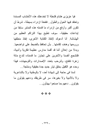 ‫ﻓﻴﺎ ﻋﺯﻴﺯﻯ ﻫﺸﺎﻡ ﻗﺸﻁﺔ ﻻ ﺘﺨﺩﻋﻨﻙ ﻫﺫﻩ ﺍﻷﺨﺸﺎﺏ ﺍﻟﻤﺴﻨﺩﺓ‬
‫ﻭﺘﻌﺘﻘﺩ ﻓﻴﻬﺎ ﺍﻟﺤﻭل ﻭﺍﻟﻁﻭل.. ﻓﻨﻔﺨﺔ ﺍﺯﺩﺭﺍﺀ ﺒﺴﻴﻁﺔ- ﺸﺭﻁ ﺃﻥ‬
‫ﺘﻜﻭﻥ ﺃﻜﺒﺭ ﻭﺃﺭﻓﻊ ﻤﻥ ﺍﺯﺩﺭﺍﺀ ﻤﺎ ﻗﺩﻤﺘﻪ ﻫﺫﻩ ﺍﻟﻤﻨﺎﺒﺭ ﺴﺎﺒﻘﺎ ﻤﻥ‬
‫ﺇﺒﺩﺍﻋﺎﺕ ﺤﻘﻴﻘﻴﺔ- ﺴﻭﻑ ﺘﻁﻴﺢ ﺒﻬﺫﺍ ﺍﻟﺘﺭﺍﻜﻡ ﺍﻟﻌﻅﻴﻡ ﻤﻥ‬
‫ﺍﻟﻬﺸﺎﺸﺔ. ﺃﻨﺎ ﺃﺩﻋﻭﻙ ﻹﻨﻘﺎﺫ ﺍﻟﻜﺘﺎﺒﺔ ﺍﻷﺨﺭﻯ، ﺇﻨﻘﺎﺫ ﻤﻨﻁﻘﻬﺎ‬
‫ﻭﺭﻭﺤﻬﺎ ﻭﻫﺩﻑ ﺇﻗﺎﻤﺘﻬﺎ.. ﺒﺄﻥ ﺘﺤﺎﻓﻅ ﺒﺎﻟﻀﺒﻁ ﻋﻠﻰ ﺘﻭﺍﻀﻌﻬﺎ.‬
‫ﻭﺒﺩﻻ ﻤﻥ ﺇﻋﻼﻥ ﺃﻨﻨﺎ ﻗﺩ ﺃﻗﻤﻨﺎ ﻤﺩﺍﺭﺱ ﻋﻅﻴﻤﺔ ﻓﻜﺭﻴﺔ ﻭﺃﺩﺒﻴﺔ،‬
‫ﻓﻠﻨﺸﺠﻊ ﺃﻨﻔﺴﻨﺎ ﻭﺍﻵﺨﺭﻴﻥ ﻋﻠﻰ ﺘﺠﺎﻭﺯ ﻤﺎ ﻗﺩﻤﻨﺎﻩ، ﻟﻨﺩﻉ ﻤﺎﺌﺔ‬
‫ﺯﻫﺭﺓ ﺘﺘﻔﺘﺢ، ﻭﻟﻨﺭﺤﺏ ﺒﺘﻌﺩﺩ ﺍﻹﺼﺩﺍﺭﺍﺕ ﻭﺍﻟﺘﻭﺠﻬﺎﺕ، ﻓﻬﺫﺍ‬
     ‫ﻭﺤﺩﻩ ﻫﻭ ﺍﻟﻜﻔﻴل ﺒﺨﻠﻕ ﺘﻴﺎﺭ ﺠﺩﻴﺩ ﺠﺩﺓ ﺤﻘﻴﻘﻴﺔ ﻭﻤﻨﺘﺠﺔ...‬
‫ﻟﺴﻨﺎ ﻓﻰ ﺤﺎﺠﺔ ﺇﻟﻰ ﺸﻬﺎﺩﺓ ﺃﺤﺩ، ﻻ ﺒﺎﻟﻭﻁﻨﻴﺔ ﻭﻻ ﺒﺎﻟﺸﺎﻋﺭﻴﺔ‬
‫ﻭﻻ ﺒﺎﻷﺩﺒﻴﺔ ﻭﻻ ﺒﻐﻴﺭﻫﺎ، ﺴﺭ ﻓﻰ ﻁﺭﻴﻘﻙ ﻭﺩﻋﻬﻡ ﻴﻘﻭﻟﻭﻥ ﻤﺎ‬
                     ‫ﻴﻘﻭﻟﻭﻥ.. ﺩﻋﻬﻡ ﺒﻤﺎ ﺼﻨﻌﻭﺍ ﻴﻬﻨﺄﻭﻥ...‬




                        ‫- ٩٣٢ -‬
 