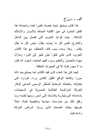 ‫ﺍﻟﺒـــﺭﺯﺥ‬
‫ﻫﺫﺍ ﻜﺘﺎﺏ ﻴﺴﺘﺤﻕ ﺘﺤﻴﺔ ﺨﺎﺼﺔ، ﺘﻘﺩﻴﺭﺍ ﻟﻌﻨﺎﺀ ﻭﺸﺠﺎﻋﺔ ﻫﺫﺍ‬
‫ﺍﻟﻔﻌل ﺍﻟﻤﺘﻤﺭﺩ ﻓﻰ ﺤﻴﺯ ﺍﻟﻜﺘﺎﺒﺔ ﺍﻟﻤﺤﺎﻁ ﺒﺎﻷﺴﻭﺍﺭ ﻭﺍﻷﺴﻼﻙ‬
‫ﺍﻟﺸﺎﺌﻜﺔ.. ﺤﻴﺙ ﻗﻭﺍﻋﺩ ﺍﻟﺘﺤﺭﻴﻡ ﺍﻟﺘﻰ ﺘﻔﺼل ﺒﻴﻥ ﺍﻟﺩﺍﺨل‬
‫ﻭﺍﻟﺨﺎﺭﺝ، ﻓﻠﻴﺱ ﻜل ﻤﺎ ‪‬ﻌﺭﻑ ﻴﻘﺎل، ﻭﻟﻴﺱ ﻜل ﻤﺎ ‪‬ﻘﺎل‬
   ‫ﻴ‬                     ‫ﻴ‬
‫ﻴﻜﺘﺏ.. ﻭﻫﺫﺍ ﻭﺤﺩﻩ ﺴﺒﺏ ﻜﺎﻑ ﻟﻠﺘﻌﺎﻁﻑ ﻤﻊ ﻫﺫﺍ ﺍﻟﻜﺘﺎﺏ‬
‫ﺍﻟﺠﺭﻯﺀ ﺍﻟﺫﻯ ﻋﺎﻨﻰ ﻜﺜﻴﺭﺍ ﺤﺘﻰ ﻅﻬﺭ ﺇﻟﻰ ﺍﻟﻨﻭﺭ، ﻭﻤﺎﺯﺍل‬
‫ﻤﻬﺩﺩﺍ ﺒﺎﻟﺤﺼﺎﺭ ﻭﺍﻟﺘﻌﺘﻴﻡ ﻭﺴﻭﺀ ﺍﻟﻔﻬﻡ ﺍﻟﻤﺘﻌﻤﺩ، ﻟﻤﺠﺭﺩ ﺃﻨﻪ ﻜﺘﺏ‬
                  ‫ﻤﺎ ﻻ ﻴﺠﻭﺯ ﻗﻭﻟﻪ ﺇﻻ ﻓﻰ ﺍﻟﺤﺠﺭﺍﺕ ﺍﻟﻤﻐﻠﻘﺔ.‬
                                      ‫ﱠ‬
‫ﺃﻴﻀﺎ ﻓﺈﻥ ﻫﺫﺍ ﺍﻟﻌﻨﺎﺀ ﺍﻟﺫﻯ ﻟﻘﻴﻪ ﺍﻟﻜﺘﺎﺏ ﺇﻨﻤﺎ ﻴﺼﻠﺢ ﺒﺤﺩ ﺫﺍﺘﻪ‬
‫ﻤﺒﺭﺭﺍ ﻭﻜﺎﺸﻔﺎ ﻟﻠﻭﺍﻗﻊ ﺍﻟﺜﻘﻴل ﺍﻟﻜﺎﻤﻥ ﻭﺭﺍﺀ ﺍﻟﻤﺭﺍﺭﺓ ﺍﻟﺘﻰ‬
‫ﺘﺨﺘﺭﻗﻪ، ﻭﻁﻌﻨﺎﺘﻪ ﺍﻟﻭﺤﺸﻴﺔ ﻟﻠﻤﻨﻅﺭ ﺍﻟﺭﺴﻤﻰ ﺍﻟﻤﺩﻋﻰ ﺍﻟﻭﻗﺎﺭ‬
‫ﻟﻠﺤﺭﻜﺔ ﺍﻟﻤﺎﺭﻜﺴﻴﺔ ﺍﻟﻁﻼﺒﻴﺔ ﺍﻟﻤﺼﺭﻴﺔ ﻓﻰ ﺍﻟﺴﺒﻌﻴﻨﺎﺕ،‬
‫ﺒﺎﺩﻋﺎﺀﺍﺘﻪ ﺍﻟﺒﺭﻭﻟﻴﺘﺎﺭﻴﺔ ﻭﻗﺩﺍﺴﺎﺘﻪ ﺍﻟﺘﻰ ﺃﺩﻤﻥ ﺭﺴﻤﻬﺎ ﻟﻨﻔﺴﻪ، ﻭﻤﺎ‬
‫ﺭﺍﻓﻕ ﺫﻟﻙ ﻤﻥ ﻤﻤﺎﺭﺴﺎﺕ ﺴﻴﺎﺴﻴﺔ ﻭﺘﻨﻅﻴﻤﻴﺔ ﻫﺸﺔ، ﺍﻤﺘﻸ‬
‫ﻁﺭﻴﻘﻬﺎ ﺒﺠﺜﺙ ﺍﻟﻀﺤﺎﻴﺎ ﺍﻟﺫﻴﻥ ﻭﺭﺜﻭﺍ ﺃﻤﺭﺍﺽ ﺍﻟﺤﺭﻜﺔ‬
                                               ‫ﻭﺍﺩﻋﺎﺀﺍﺘﻬﺎ.‬



                         ‫- ١٤٢ -‬
 