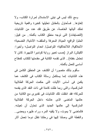 ‫ﻭﻤﻊ ﺫﻟﻙ ﻟﻴﺱ ﻓﻰ ﻨﻴﺘﻰ ﺍﻻﺴﺘﺴﻼﻡ ﻟﻤﺭﺍﺭﺓ ﺍﻟﻜﺘﺎﺏ، ﻭﻻ‬
‫ﺇﻟﻐﺎﺅﻫﺎ.. ﻓﺴﺄﺤﺎﻭل ﺒﺎﻟﻤﻘﺎﺒل ﺘﺤﻠﻴﻠﻬﺎ ﻜﺨﺒﺭﺓ ﻭﺍﻗﻌﻴﺔ ﺘﺎﺭﻴﺨﻴﺔ‬
‫ﺘﻤﻠﻙ ﺁﻟﻴﺎﺘﻬﺎ ﺍﻟﺨﺎﺼﺔ، ﻋﻥ ﻁﺭﻴﻕ ﻓﻙ ﻋﺩﺩ ﻤﻥ ﺍﻟﺜﻨﺎﺌﻴﺎﺕ‬
‫)ﺍﻟﺘﻀﺎﻴﻔﺎﺕ( ﺍﻟﺘﻰ ﺘﻭﺠﻪ ﻤﻨﻁﻕ ﺍﻟﻜﺘﺎﺏ ﺒﺄﻜﻤﻠﻪ.. ﻤﻥ ﻗﺒﻴل:‬
‫ﺍﻟﺤﻠﻡ/ ﺍﻟﻭﺍﻗﻊ؛ ﺍﻟﺤﻴﺎﺓ/ ﺍﻟﻤﻌﺭﻓﺔ ﻭﺍﻟﻤﺜﻘﻑ؛ ﺍﻷﻨﺎﻨﻴﺔ/ ﺍﻟﺘﻀﺤﻴﺔ؛‬
‫ﺍﻷﺨﻼﻗﻴﺔ/ ﺍﻟﻼﺃﺨﻼﻗﻴﺔ؛ ﺍﻟﺘﻭﺍﺼل/ ﺍﻨﻌﺩﺍﻡ ﺍﻟﺘﻭﺍﺼل؛ ﻭﺃﺨﻴﺭﺍ:‬
‫ﺍﻟﻜﻴﺘﺵ/ ﺍﻟﺒﺭﺍﺯ )ﺤﺴﺏ ﺘﻌﺒﻴﺭ ﺭﻭﺍﻴﺔ ﻜﻭﻨﺩﻴﺭﺍ ﺍﻟﺸﻬﻴﺭﺓ: ﻜﺎﺌﻥ ﻻ‬
‫ﺘﺤﺘﻤل ﺨﻔﺘﻪ(.. ﺍﻟﺫﻯ ﺘﻘﺩﻤﻪ ﺍﻟﻜﺎﺘﺒﺔ ﻓﻰ ﻤﻘﺩﻤﺘﻬﺎ ﻟﻠﻜﺘﺎﺏ ﻜﻤﻔﺘﺎﺡ‬
                                     ‫ﺃﺴﺎﺴﻰ ﻟﻠﻌﻤل ﺒﺄﻜﻤﻠﻪ.‬
‫ﺴﺄﻗﻭﻡ ﺒﺫﻟﻙ ﻤﺘﺼﻭﺭﺍ ﺃﻥ ﺍﻟﻜﺸﻑ ﻋﻥ ﺍﻟﻤﻨﻁﻕ ﺍﻟﻜﺎﻤﻥ ﻓﻰ‬
‫ﻫﺫﻩ ﺍﻟﺜﻨﺎﺌﻴﺎﺕ ﺇﻨﻤﺎ ﻴﺴﺘﻜﻤل ﺭﺴﺎﻟﺔ ﺍﻟﻜﺘﺎﺏ ﻓﻰ ﺍﻟﻜﺸﻑ ﻋﻤﺎ‬
‫ﻴﻜﻤﻥ ﻓﻰ ﺃﺴﺎﺱ ﺍﻵﻟﻴﺎﺕ ﺍﻟﺘﻰ ﺤﻜﻤﺕ ﺍﻟﺤﺭﻜﺔ ﺍﻟﻁﻼﺒﻴﺔ‬
‫ﺍﻟﻤﺎﺭﻜﺴﻴﺔ، ﻭﺍﻟﺘﻰ ﺭﺒﻤﺎ ﻅﻠﺕ ﻜﺎﻤﻨﺔ ﻓﻰ ﺫﺍﺕ ﺍﻟﻨﻘﺩ ﺍﻟﺫﻯ ﻴﻘﺩﻤﻪ‬
‫ﻟﻠﺤﺭﻜﺔ؛ ﻓﻘﺩ ﺍﻨﺘﻘﻠﺕ ﺘﻠﻙ ﺍﻟﺜﻨﺎﺌﻴﺎﺕ ﻓﻰ ﺘﻘﺩﻴﺭﻯ ﻤﻊ ﺍﻟﻜﺎﺘﺒﺔ ﻤﻥ‬
‫ﻋﺎﻟﻤﻬﺎ ﺍﻟﻤﺎﻀﻰ ﺍﻟﺫﻯ ﻋﺎﺸﺘﻪ ﺩﺍﺨل ﺍﻟﺤﺭﻜﺔ ﺍﻟﻁﻼﺒﻴﺔ‬
‫ﺍﻟﻤﺎﺭﻜﺴﻴﺔ ﺇﻟﻰ ﻋﺎﻟﻤﻬﺎ ﺍﻟﺠﺩﻴﺩ ﺍﻟﺫﻯ ﺘﺤﺎﻭل ﺃﻥ ﺘﻌﻴﺸﻪ.‬
‫ﻓﺎﻟﻤﺎﻀﻰ ﻻ ﻴﻤﻭﺕ، ﻭﻻ ﻴﻠﻘﻴﻪ ﺍﻟﻤﺭﺀ ﻭﺭﺍﺀ ﻅﻬﺭﻩ ﻭﻴﻤﻀﻰ..‬
‫ﻭﺍﻟﻨﻘﻁﺔ ﺍﻟﺘﻰ ﻭﺼﻠﻨﺎ ﺇﻟﻴﻬﺎ ﻓﻰ ﺭﺤﻠﺘﻨﺎ ﺘﻅل ﺩﻭﻤﺎ ﺘﺤﻤل ﺁﺜﺎﺭ‬


                         ‫- ٢٤٢ -‬
 