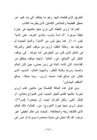 ‫ﺍﻟﻁﺭﻴﻕ ﺍﻟﺫﻯ ﻗﻁﻌﻨﺎﻩ ﺇﻟﻴﻬﺎ. ﻭﻫﻭ ﻤﺎ ﻴﺨﺘﻠﻑ ﺇﻟﻰ ﺤﺩ ﻜﺒﻴﺭ ﻋﻥ‬
     ‫ﻤﻨﻁﻕ ﺍﻟﻘﻁﻴﻌﺔ ﻭﺍﻟﺨﻼﺹ ﺍﻟﻜﺎﻤﻠﻴﻥ ﺍﻟﺫﻯ ﻴﻁﺭﺤﻪ ﺍﻟﻜﺘﺎﺏ.‬
‫ﺘﻘﺩﻡ ﻟﻨﺎ ﺃﺭﻭﻯ ﺍﻟﻨﻘﻁﺔ ﺍﻟﺘﻰ ﺘﺭﻯ ﻤﻨﻬﺎ ﻋﺎﻟﻤﻴﻬﺎ ﻓﻰ ﻋﺒﺎﺭﺓ‬
‫ﺩﻗﻴﻘﺔ ﻤﻭﺠﺯﺓ: "ﺃﻨﺎ ﻟﺴﺔ ﻴﺎﺩﻭﺏ ﺒﺎﺒﺘﺩﻯ ﺃﺘﻌﺭﻑ ﻋﻠﻰ ﺍﻟﺩﻨﻴﺎ"‬
‫)ﺹ ٤٠١(.. ﻓﻤﺎ ﺴﺒﻕ ﻟﻴﺱ ﻤﻥ "ﺍﻟﺩﻨﻴﺎ"، ﻭﺍﻟﺩﻨﻴﺎ ﺍﻟﺠﺩﻴﺩﺓ ﻟﻡ‬
‫ﻨﻌﺭﻓﻬﺎ ﺒﻌﺩ. ﻭﻫﻜﺫﺍ ﺍﻨﺘﻘﻠﺕ ﺃﺭﻭﻯ ﻤﻥ ﻤﻭﻗﻑ ﺍﻟﻨﻅﺭ ﻭﺍﻟﺤﺭﻜﺔ‬
‫ﻓﻰ ﺍﻟﻌﺎﻟﻡ ﺍﻟﺫﻯ ﻜﺎﻥ ﻤﻥ ﺍﻟﻤﻔﺘﺭﺽ ﺃﻨﻨﺎ ﻨﻌﺭﻓﻪ.. ﺇﻟﻰ ﻤﻭﻗﻑ‬
‫ﺍﻟﻨﻅﺭ ﺇﻟﻰ "ﺍﻟﻤﻭﻗﻊ- ﻓﻰ- ﺍﻟﻌﺎﻟﻡ". ﺃﻭﻟﻬﻤﺎ ﻤﻭﻗﻑ ﻴﻨﻁﻠﻕ ﻤﻥ‬
‫ﺍﻟﻘﻨﺎﻋﺎﺕ ﺍﻟﺘﻰ ﻜﺎﻨﺕ ﺜﺎﺒﺘﺔ ﻓﻰ ﺯﻤﻥ ﻤﻀﻰ، ﺤﻴﻥ ﻜﺎﻥ ﺍﻟﻌﺎﻟﻡ‬
‫ﻭﺍﻀﺤﺎ ﻭﻤﺭﺘﺒﺎ ﻭﻗﺎﺒﻼ ﻟﻠﻨﻅﺭ، ﻭﺜﺎﻨﻴﻬﻤﺎ ﺍﻟﻌﺎﻟﻡ- ﺍﻟﺴﺩﻴﻡ، ﺍﻟﺫﻯ‬
‫ﻨﻔﺘﺵ ﻋﻥ ﻤﻭﻗﻊ ﻓﻴﻪ، ﺘﺴﻤﻴﻪ ﺃﺭﻭﻯ- ﺭﺒﻤﺎ ﻤﺅﻗﺘﺎ- ﻤﻭﻗﻊ‬
                                      ‫"ﺍﻟﻤﺜﻘﻑ ﺍﻟﻬﺎﻤﺸﻰ".‬
‫ﻭﻤﻥ ﻓﻭﻕ ﻫﺫﻩ ﺍﻟﺤﺎﻓﺔ ﺍﻟﻔﺎﺼﻠﺔ ﺒﻴﻥ ﻋﺎﻟﻤﻴﻥ ﺘﻘﺩﻡ ﺃﺭﻭﻯ‬
‫ﺘﺠﺭﺒﺔ ﻋﺎﻟﻤﻬﺎ ﺍﻟﻘﺩﻴﻡ ﻟﻠﺠﻴل ﺍﻟﺠﺩﻴﺩ، ﻟﻴﺱ ﻜﻨﻤﻭﺫﺝ ﻴﺤﺘﺫﻯ، ﺃﻭ‬
‫ﻜﻤﺜل ﺃﻋﻠﻰ، ﻭﻟﻜﻥ ﻜﺘﺭﺍﺙ "ﻴﺠﺏ ﺃﻥ ﻴﺠﺤﺩﻭﻩ" )ﺹ٢٢(.‬
‫ﺘﺤﻤل ﺃﺭﻭﻯ ﻤﻌﻬﺎ ﺨﺒﺭﺓ "ﺍﻟﺨﺭﻭﺝ- ﻤﻥ- ﺍﻟﻌﺎﻟﻡ"؛ ﺫﻟﻙ ﺍﻟﻌﺎﻟﻡ‬
‫ﺍﻟﺫﻯ ﺍﻜﺘﺸﻔﻨﺎ ﺯﻴﻔﻪ ﻭﺍﻨﺤﻁﺎﻁﻪ.. ﻟﻨﺒﺤﺙ ﻋﻥ ﻋﺎﻟﻡ "ﺤﻘﻴﻘﻰ" ﻏﻴﺭ‬
‫ﻤﺯﻴﻑ: ﻟﻘﺩ ﻜﻨﺎ ﻨﻌﻴﺵ ﻓﻰ ﻤﺩﻴﻨﺔ ﻤﺤﺎﺼﺭﺓ ﻤﻭﺒﻭﺀﺓ ﺃﻭ ﻨﺩﻭﺭ ﻓﻰ‬


                        ‫- ٣٤٢ -‬
 