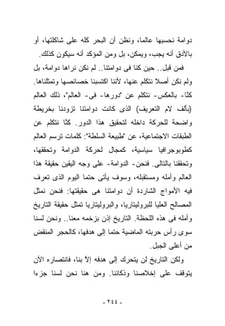 ‫ﺩﻭﺍﻤﺔ ﻨﺤﺴﺒﻬﺎ ﻋﺎﻟﻤﺎ، ﻭﻨﻅﻥ ﺃﻥ ﺍﻟﺒﺤﺭ ﻜﻠﻪ ﻋﻠﻰ ﺸﺎﻜﻠﺘﻬﺎ، ﺃﻭ‬
 ‫ﺒﺎﻷﺩﻕ ﺃﻨﻪ ﻴﺠﺏ، ﻭﻴﻤﻜﻥ، ﺒل ﻭﻤﻥ ﺍﻟﻤﺅﻜﺩ ﺃﻨﻪ ﺴﻴﻜﻭﻥ ﻜﺫﻟﻙ.‬
‫ﻓﻤﻥ ﻗﺒل.. ﺤﻴﻥ ﻜﻨﺎ ﻓﻰ ﺩﻭﺍﻤﺘﻨﺎ.. ﻟﻡ ﻨﻜﻥ ﻨﺭﺍﻫﺎ ﺩﻭﺍﻤﺔ، ﺒل‬
‫ﻭﻟﻡ ﻨﻜﻥ ﺃﺼﻼ ﻨﺘﻜﻠﻡ ﻋﻨﻬﺎ، ﻷﻨﻨﺎ ﺍﻜﺘﺴﺒﻨﺎ ﺨﺼﺎﺌﺼﻬﺎ ﻭﺘﻤﺜﻠﻨﺎﻫﺎ.‬
‫ﻜ ﱠﺎ- ﺒﺎﻟﻌﻜﺱ- ﻨﺘﻜﻠﻡ ﻋﻥ "ﺩﻭﺭﻫﺎ- ﻓﻰ- ﺍﻟﻌﺎﻟﻡ"، ﺫﻟﻙ ﺍﻟﻌﺎﻟﻡ‬
                                                   ‫ﻨ‬
‫)ﺒﺄﻟﻑ ﻻﻡ ﺍﻟﺘﻌﺭﻴﻑ( ﺍﻟﺫﻯ ﻜﺎﻨﺕ ﺩﻭﺍﻤﺘﻨﺎ ﺘﺯﻭﺩﻨﺎ ﺒﺨﺭﻴﻁﺔ‬
‫ﻭﺍﻀﺤﺔ ﻟﻠﺤﺭﻜﺔ ﺩﺍﺨﻠﻪ ﻟﺘﺤﻘﻴﻕ ﻫﺫﺍ ﺍﻟﺩﻭﺭ. ﻜ ﱠﺎ ﻨﺘﻜﻠﻡ ﻋﻥ‬
          ‫ﻨ‬
‫ﺍﻟﻁﺒﻘﺎﺕ ﺍﻻﺠﺘﻤﺎﻋﻴﺔ، ﻋﻥ "ﻁﺒﻴﻌﺔ ﺍﻟﺴﻠﻁﺔ": ﻜﻠﻤﺎﺕ ﺘﺭﺴﻡ ﺍﻟﻌﺎﻟﻡ‬
‫ﻜﻁﻭﺒﻭﺠﺭﺍﻓﻴﺎ ﺴﻴﺎﺴﻴﺔ، ﻜﻤﺠﺎل ﻟﺤﺭﻜﺔ ﺍﻟﺩﻭﺍﻤﺔ ﻭﺘﺤﻘﻘﻬﺎ،‬
‫ﻭﺘﺤﻘﻘﻨﺎ ﺒﺎﻟﺘﺎﻟﻰ. ﻓﻨﺤﻥ- ﺍﻟﺩﻭﺍﻤﺔ- ﻋﻠﻰ ﻭﺠﻪ ﺍﻟﻴﻘﻴﻥ ﺤﻘﻴﻘﺔ ﻫﺫﺍ‬
‫ﺍﻟﻌﺎﻟﻡ ﻭﺃﻤﻠﻪ ﻭﻤﺴﺘﻘﺒﻠﻪ، ﻭﺴﻭﻑ ﻴﺄﺘﻰ ﺤﺘﻤﺎ ﺍﻟﻴﻭﻡ ﺍﻟﺫﻯ ﺘﻌﺭﻑ‬
‫ﻓﻴﻪ ﺍﻷﻤﻭﺍﺝ ﺍﻟﺸﺎﺭﺩﺓ ﺃﻥ ﺩﻭﺍﻤﺘﻨﺎ ﻫﻰ ﺤﻘﻴﻘﺘﻬﺎ: ﻓﻨﺤﻥ ﻨﻤﺜل‬
‫ﺍﻟﻤﺼﺎﻟﺢ ﺍﻟﻌﻠﻴﺎ ﻟﻠﺒﺭﻭﻟﻴﺘﺎﺭﻴﺎ، ﻭﺍﻟﺒﺭﻭﻟﻴﺘﺎﺭﻴﺎ ﺘﻤﺜل ﺤﻘﻴﻘﺔ ﺍﻟﺘﺎﺭﻴﺦ‬
‫ﻭﺃﻤﻠﻪ ﻓﻰ ﻫﺫﻩ ﺍﻟﻠﺤﻅﺔ. ﺍﻟﺘﺎﺭﻴﺦ ﺇﺫﻥ ﺒﺯﺨﻤﻪ ﻤﻌﻨﺎ.. ﻭﻨﺤﻥ ﻟﺴﻨﺎ‬
‫ﺴﻭﻯ ﺭﺃﺱ ﺤﺭﺒﺘﻪ ﺍﻟﻤﺎﻀﻴﺔ ﺤﺘﻤﺎ ﺇﻟﻰ ﻫﺩﻓﻬﺎ، ﻜﺎﻟﺤﺠﺭ ﺍﻟﻤﻨﻘﺽ‬
                                            ‫ﻤﻥ ﺃﻋﻠﻰ ﺍﻟﺠﺒل.‬
‫ﻭﻟﻜﻥ ﺍﻟﺘﺎﺭﻴﺦ ﻟﻥ ﻴﺘﺤﺭﻙ ﺇﻟﻰ ﻫﺩﻓﻪ ﺇﻻ ﺒﻨﺎ، ﻓﺎﻨﺘﺼﺎﺭﻩ ﺍﻵﻥ‬
                  ‫ﱠ‬
‫ﻴﺘﻭﻗﻑ ﻋﻠﻰ ﺇﺨﻼﺼﻨﺎ ﻭﺫﻜﺎﺌﻨﺎ. ﻭﻤﻥ ﻫﻨﺎ ﻨﺤﻥ ﻟﺴﻨﺎ ﺠﺯﺀﺍ‬


                          ‫- ٤٤٢ -‬
 