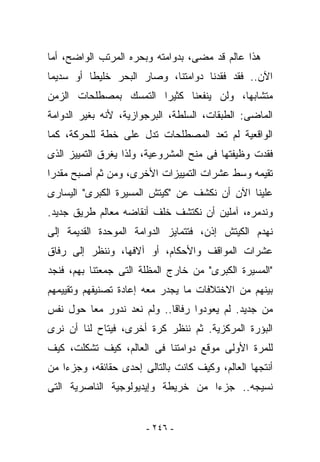 ‫ﻫﺫﺍ ﻋﺎﻟﻡ ﻗﺩ ﻤﻀﻰ، ﺒﺩﻭﺍﻤﺘﻪ ﻭﺒﺤﺭﻩ ﺍﻟﻤﺭﺘﺏ ﺍﻟﻭﺍﻀﺢ، ﺃﻤﺎ‬
‫ﺍﻵﻥ.. ﻓﻘﺩ ﻓﻘﺩﻨﺎ ﺩﻭﺍﻤﺘﻨﺎ، ﻭﺼﺎﺭ ﺍﻟﺒﺤﺭ ﺨﻠﻴﻁﺎ ﺃﻭ ﺴﺩﻴﻤﺎ‬
‫ﻤﺘﺸﺎﺒﻬﺎ، ﻭﻟﻥ ﻴﻨﻔﻌﻨﺎ ﻜﺜﻴﺭﺍ ﺍﻟﺘﻤﺴﻙ ﺒﻤﺼﻁﻠﺤﺎﺕ ﺍﻟﺯﻤﻥ‬
‫ﺍﻟﻤﺎﻀﻰ: ﺍﻟﻁﺒﻘﺎﺕ، ﺍﻟﺴﻠﻁﺔ، ﺍﻟﺒﺭﺠﻭﺍﺯﻴﺔ، ﻷﻨﻪ ﺒﻐﻴﺭ ﺍﻟﺩﻭﺍﻤﺔ‬
‫ﺍﻟﻭﺍﻗﻌﻴﺔ ﻟﻡ ﺘﻌﺩ ﺍﻟﻤﺼﻁﻠﺤﺎﺕ ﺘﺩل ﻋﻠﻰ ﺨﻁﺔ ﻟﻠﺤﺭﻜﺔ، ﻜﻤﺎ‬
‫ﻓﻘﺩﺕ ﻭﻅﻴﻔﺘﻬﺎ ﻓﻰ ﻤﻨﺢ ﺍﻟﻤﺸﺭﻭﻋﻴﺔ، ﻭﻟﺫﺍ ﻴﻐﺭﻕ ﺍﻟﺘﻤﻴﻴﺯ ﺍﻟﺫﻯ‬
‫ﺘﻘﻴﻤﻪ ﻭﺴﻁ ﻋﺸﺭﺍﺕ ﺍﻟﺘﻤﻴﻴﺯﺍﺕ ﺍﻷﺨﺭﻯ، ﻭﻤﻥ ﺜﻡ ﺃﺼﺒﺢ ﻤﻘﺩﺭﺍ‬
‫ﻋﻠﻴﻨﺎ ﺍﻵﻥ ﺃﻥ ﻨﻜﺸﻑ ﻋﻥ "ﻜﻴﺘﺵ ﺍﻟﻤﺴﻴﺭﺓ ﺍﻟﻜﺒﺭﻯ" ﺍﻟﻴﺴﺎﺭﻯ‬
‫ﻭﻨﺩﻤﺭﻩ، ﺁﻤﻠﻴﻥ ﺃﻥ ﻨﻜﺘﺸﻑ ﺨﻠﻑ ﺃﻨﻘﺎﻀﻪ ﻤﻌﺎﻟﻡ ﻁﺭﻴﻕ ﺠﺩﻴﺩ.‬
‫ﻨﻬﺩﻡ ﺍﻟﻜﻴﺘﺵ ﺇﺫﻥ، ﻓﺘﺘﻤﺎﻴﺯ ﺍﻟﺩﻭﺍﻤﺔ ﺍﻟﻤﻭﺤﺩﺓ ﺍﻟﻘﺩﻴﻤﺔ ﺇﻟﻰ‬
‫ﻋﺸﺭﺍﺕ ﺍﻟﻤﻭﺍﻗﻑ ﻭﺍﻷﺤﻜﺎﻡ، ﺃﻭ ﺁﻻﻓﻬﺎ، ﻭﻨﻨﻅﺭ ﺇﻟﻰ ﺭﻓﺎﻕ‬
‫"ﺍﻟﻤﺴﻴﺭﺓ ﺍﻟﻜﺒﺭﻯ" ﻤﻥ ﺨﺎﺭﺝ ﺍﻟﻤﻅﻠﺔ ﺍﻟﺘﻰ ﺠﻤﻌﺘﻨﺎ ﺒﻬﻡ، ﻓﻨﺠﺩ‬
‫ﺒﻴﻨﻬﻡ ﻤﻥ ﺍﻻﺨﺘﻼﻓﺎﺕ ﻤﺎ ﻴﺠﺩﺭ ﻤﻌﻪ ﺇﻋﺎﺩﺓ ﺘﺼﻨﻴﻔﻬﻡ ﻭﺘﻘﻴﻴﻤﻬﻡ‬
‫ﻤﻥ ﺠﺩﻴﺩ. ﻟﻡ ﻴﻌﻭﺩﻭﺍ ﺭﻓﺎﻗﺎ.. ﻭﻟﻡ ﻨﻌﺩ ﻨﺩﻭﺭ ﻤﻌﺎ ﺤﻭل ﻨﻔﺱ‬
‫ﺍﻟﺒﺅﺭﺓ ﺍﻟﻤﺭﻜﺯﻴﺔ. ﺜﻡ ﻨﻨﻅﺭ ﻜ ‪‬ﺓ ﺃﺨﺭﻯ، ﻓﻴﺘﺎﺡ ﻟﻨﺎ ﺃﻥ ﻨﺭﻯ‬
                        ‫ﺭ‬
‫ﻟﻠﻤﺭﺓ ﺍﻷﻭﻟﻰ ﻤﻭﻗﻊ ﺩﻭﺍﻤﺘﻨﺎ ﻓﻰ ﺍﻟﻌﺎﻟﻡ، ﻜﻴﻑ ﺘﺸﻜﻠﺕ، ﻜﻴﻑ‬
‫ﺃﻨﺘﺠﻬﺎ ﺍﻟﻌﺎﻟﻡ، ﻭﻜﻴﻑ ﻜﺎﻨﺕ ﺒﺎﻟﺘﺎﻟﻰ ﺇﺤﺩﻯ ﺤﻘﺎﺌﻘﻪ، ﻭﺠﺯﺀﺍ ﻤﻥ‬
‫ﻨﺴﻴﺠﻪ.. ﺠﺯﺀﺍ ﻤﻥ ﺨﺭﻴﻁﺔ ﻭﺇﻴﺩﻴﻭﻟﻭﺠﻴﺔ ﺍﻟﻨﺎﺼﺭﻴﺔ ﺍﻟﺘﻰ‬


                       ‫- ٦٤٢ -‬
 