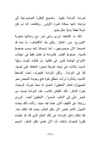 ‫ﺘﻤﺭﺩﺕ ﺍﻟﺩﻭﺍﻤﺔ ﻋﻠﻴﻬﺎ.. ﻭﺘﺼﺒﺢ ﺍﻟﻨﻅﺭﺓ ﺍﻟﻤﻭﻀﻭﻋﻴﺔ ﺇﻟﻰ‬
‫ﺩﻭﺍﻤﺘﻨﺎ ﺫﺍﺘﻬﺎ ﻤﻤﻜﻨﺔ ﻟﻠﻤﺭﺓ ﺍﻷﻭﻟﻰ.. ﻭﻨﻜﺘﺸﻑ ﺃﻨﻨﺎ ﻟﻡ ﻨﻜﻥ‬
                              ‫ﺃﺼﻼ ﻨﻘﻁﺔ ﺒﺩﺍﻴﺔ ﻋﺎﻟﻡ ﺠﺩﻴﺩ.‬
‫ﺫﻟﻙ ﻤﺎ ﺍﻜﺘﺸﻔﺘﻪ ﺃﺭﻭﻯ ﻭﻫﻰ ﺘﻤﺭ ﻤﻊ ﺯﻤﻼﺌﻬﺎ ﺒﺘﺠﺭﺒﺔ‬
‫"ﺍﻟﺨﺭﻭﺝ- ﻤﻥ- ﺍﻟﻌﺎﻟﻡ". ﻭﻟﻜﻥ ﻫﺫﺍ ﺍﻻﻜﺘﺸﺎﻑ- ﻤﺎ ﺩﻤﻨﺎ ﻗﺩ‬
‫ﺃﺼﺒﺤﻨﺎ ﺍﻵﻥ ﻤﻭﻀﻭﻋﻴﻴﻥ- ﺇﻨﻤﺎ ﺘﻭﺼﻠﻨﺎ ﺇﻟﻴﻪ ﺒﺴﺒﺏ ﻀﻐﻭﻁ‬
‫ﻗﺎﺴﻴﺔ.. ﻀﻐﻭﻁ ﺍﻟﻔﺸل. ﻓﺎﻟﺩﻭﺍﻤﺔ ﻟﻡ ﺘﻔﺸل ﻓﻘﻁ ﻓﻰ ﺍﺠﺘﺫﺍﺏ‬
‫ﺍﻷﻤﻭﺍﺝ ﺍﻟﻬﺎﺌﻤﺔ ﻟﺘﺩﻭﺭ ﻓﻰ ﻓﻠﻜﻬﺎ، ﺒل ﻓﺸﻠﺕ ﺃﻴﻀﺎ، ﻭﻟﻬﺫﺍ‬
‫ﺍﻟﺴﺒﺏ ﺒﺎﻟﺫﺍﺕ، ﻓﻰ ﺇﻴﺠﺎﺩ ﻁﺭﻴﻘﺔ ﻟﻤﺠﺭﺩ ﺍﻟﺤﻔﺎﻅ ﻋﻠﻰ ﻨﻔﺴﻬﺎ.‬
‫ﻜﻨﺎ ﻓﻰ ﺍﻟﺩﻭﺍﻤﺔ.. ﻭﻟﻜﻥ ﺍﻟﺩﻭﺍﻤﺔ ﺍﻨﻔﺠﺭﺕ، ﺘﺤﺕ ﺍﻟﻀﻐﻁ‬
‫ﺍﻟﺸﺩﻴﺩ، ﻭﺘﻨﺎﺜﺭﻨﺎ ﺫﺭﺍﺕ، ﺘﻨﻁﻠﻕ ﺒﻘﻭﺓ ﺩﻓﻊ ﻭﺠﻭﺩﻨﺎ ﺍﻟﻤﺤﺽ ﻨﺤﻭ‬
‫ﺍﻟﻤﺠﻬﻭل/ ﺍﻟﻌﺎﻟﻡ "ﺍﻟﺤﻘﻴﻘﻰ"، ﻟﻨﺤﻤل ﻟﻪ ﻤﻌﻨﺎ ﺨﺒﺭﺘﻨﺎ ﺍﻟﻭﺤﻴﺩﺓ:‬
‫ﺨﺒﺭﺓ ﺍﻟﺘﻨﺎﺜﺭ: ﺫﻟﻙ ﺍﻟﻜﻴﺘﺵ ﻜﺎﺫﺏ، ﻫﺫﻩ ﺍﻟﺩﻭﺍﻤﺔ ﻟﻴﺴﺕ ﻤﻥ‬
‫ﺍﻟﺒﺤﺭ. ﻨﺄﺘﻰ ﺇﻟﻰ "ﺍﻟﻌﺎﻟﻡ- ﺍﻟﺴﺩﻴﻡ".. "ﺍﻟﺤﻘﻴﻘﻰ" ﺃﻴﻀﺎ.. ﻟﻨﺭﻭﻯ‬
‫ﺭﻭﺍﻴﺘﻨﺎ ﻋﻥ ﺍﻟﻜﻬﻑ ﺍﻟﺫﻯ ﻋﺸﻨﺎ ﻓﻴﻪ ﺴﻨﻴﻨﺎ. ﻭﺃﺜﻨﺎﺀ ﺫﻟﻙ ﻴﺤﺩﺙ‬
‫ﺍﻟﺘﺤﻭل ﺍﻷﻫﻡ: ﻓﻨﺤﻥ ﺍﻵﻥ ﻨﻜﻠﻡ ﺍﻟﻌﺎﻟﻡ، ﺒﻌﺩﻤﺎ ﻜﻨﺎ ﻨﺘﻜﻠﻡ ﻋﻨﻪ.‬
‫ﻜﻨﺎ ﻨﺘﻜﻠﻡ ﺩﺍﺨل ﺍﻟﺩﻭﺍﻤﺔ ﻋﻥ ﺫﻟﻙ ﺍﻟﻌﺎﻟﻡ ﺍﻟﺫﻯ ﻜﻨﺎ ﻗﺩ ﻨﻅﻤﻨﺎﻩ‬
‫ﻓﻜﺭﻴﺎ ﻟﻨﺘﺤﺭﻙ ﺩﺍﺨﻠﻪ، ﺃﻤﺎ ﺍﻵﻥ ﻓﻨﺤﻥ ﻨﻜﻠﻡ ﺍﻟﻌﺎﻟﻡ- ﺍﻟﺴﺩﻴﻡ‬


                         ‫- ٧٤٢ -‬
 