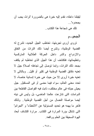 ‫ﻟﻴﻘﺒﻠﻨﺎ ﺩﺍﺨﻠﻪ، ﻨﻘﺩﻡ ﺇﻟﻴﻪ ﺨﺒﺭﺓ ﻫﻰ ﺒﺎﻟﻀﺭﻭﺭﺓ "ﺘﺭﺍﺙ ﻴﺠﺏ ﺃﻥ‬
                                              ‫ﻴﺠﺤﺩﻭﻩ"...‬
                         ‫ﺘﻠﻙ ﻫﻰ ﺸﺠﺎﻋﺔ ﻫﺫﺍ ﺍﻟﻜﺘﺎﺏ..‬

                                              ‫ﺍﻟﺠﺤﻴـﻡ‬
‫ﺘﺭﻭﻯ ﺃﺭﻭﻯ ﺘﺠﺭﺒﺘﻬﺎ، ﺘﺨﺎﻁﺏ ﺍﻟﺠﻴل ﺍﻟﺠﺩﻴﺩ، ﺘﺸﺭﺡ ﻟﻪ‬
‫ﺍﻟﻘﻀﻴﺔ ﺍﻟﻭﻁﻨﻴﺔ، ﻭﺘﺸﺭﺡ ﺃﻴﻀﺎ ﺫﻟﻙ ﺍﻟﺘﺭﺍﺙ ﻤﻥ ﺍﻟﻨﻔﺎﻕ‬
‫ﻭﺍﻻﺯﺩﻭﺍﺝ ﻭﺍﻟﺸﺭ ﺩﺍﺨل ﺍﻟﺤﺭﻜﺔ ﺍﻟﻁﻼﺒﻴﺔ ﺍﻟﻤﺎﺭﻜﺴﻴﺔ‬
‫ﻭﺘﻨﻅﻴﻤﺎﺘﻬﺎ، ﻓﺘﻜﺘﺸﻑ ﺃﻥ ﻫﺫﺍ ﺍﻟﺠﻴل ﺍﻟﺫﻯ ﺘﺨﺎﻁﺒﻪ ﻟﻡ ﻴﻜﺘﻑ‬
‫ﺒﺠﺤﺩ ﺫﻟﻙ ﺍﻟﺘﺭﺍﺙ، ﻭﺇﻨﻤﺎ ﺘﻭﺼل ﺇﻟﻰ ﺘﺠﺎﻫﻠﻪ ﺃﺼﻼ! ﺠﻴل ﻻ‬
‫ﺘﻌﻨﻴﻪ ﺩﻗﺎﺌﻕ ﺍﻟﻘﻀﻴﺔ ﺍﻟﻭﻁﻨﻴﺔ ﻓﻰ ﻜﺜﻴﺭ ﺃﻭ ﻗﻠﻴل.. ﻭﺒﺎﻟﺘﺎﻟﻰ ﻻ‬
‫ﺘﻌﻨﻴﻪ ﺨﺒﺭﺓ ﺃﺭﻭﻯ ﺇﻻ ﻤﻥ ﺤﻴﺙ ﻫﻰ ﺨﺒﺭﺓ ﺇﻨﺴﺎﻨﻴﺔ ﺨﺎﺼﺔ، ﻻ‬
‫ﺘﺤﺩﺩ ﻤﻌﻨﻰ ﺍﻟﻌﺎﻟﻡ، ﺴﻭﺍﺀ ﻓﻴﻤﺎ ﻤﻀﻰ ﺃﻭ ﻓﻰ ﺍﻟﻤﺴﺘﻘﺒل. ﺠﻴل‬
‫ﻴﻌﻴﺵ ﺤﻴﺎﺘﻪ ﻓﻰ ﻋﺎﻟﻡ ﻤﺨﺘﻠﻑ، ﺫﺍﺒﺕ ﻓﻴﻪ ﺍﻟﻔﻭﺍﺼل ﺍﻟﻘﺎﻁﻌﺔ ﺒﻴﻥ‬
‫ﺍﻟﺩﻭﺍﻤﺎﺕ ﺍﻟﺘﻰ ﺘﻨﺎﺯﻋﺕ ﻋﺎﻟﻤﻨﺎ ﺍﻟﻤﺎﻀﻰ، ﺒل ﻭﻟﻴﺱ ﻓﻰ ﻨﻴﺘﻪ‬
‫ﺃﻴﻀﺎ ﻤﻭﺍﺼﻠﺔ ﺍﻟﻨﻀﺎل ﻤﻥ ﺃﺠل ﺍﻟﻘﻀﻴﺔ ﺍﻟﻭﻁﻨﻴﺔ.. ﻭﻟﺫﻟﻙ‬
‫ﻓﺂﺨﺭ ﻤﺎ ﻴﻬﻤﻪ ﻫﻭ ﺘﺤﺩﻴﺩ ﺍﻟﻤﺴﺌﻭﻟﻴﺔ ﻋﻥ "ﺍﻷﺨﻁﺎﺀ" ﻭ "ﺍﻟﺠﺭﺍﺌﻡ"‬
‫ﺍﻟﺘﻰ ﺘﺸﻜل ﺒﺅﺭﺓ ﺍﻟﻤﺭﺍﺭﺓ ﻓﻰ ﺍﻟﻜﺘﺎﺏ. ﻤﺭﺍﺭﺓ ﺍﻜﺘﺸﺎﻑ ﺃﺒﻌﺎﺩ‬
                          ‫ﺍﻟﻬﻭﺓ ﺍﻟﺴﺤﻴﻘﺔ ﺒﻴﻥ ﺍﻟﺤﻠﻡ ﻭﻭﺍﻗﻌﻪ.‬

                        ‫- ٨٤٢ -‬
 