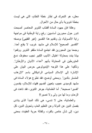 ‫ﻤﻌﻠﻥ، ﻫﻭ ﺍﻟﺘﺤﺭﻙ ﻓﻰ ﺇﻁﺎﺭ ﺨﻁﺔ ﺍﻟﻨﻅﺎﻡ، ﺍﻟﺘﻰ ﻫﻰ ﻟﻴﺴﺕ‬
                      ‫ﺒﺨﻁﺔ ﺘﻨﻭﻴﺭﻴﺔ ﺒﺄﻯ ﺤﺎل ﻤﻥ ﺍﻷﺤﻭﺍل.‬
‫ﻭﻫﻜﺫﺍ ﻓﺈﻥ ﺠﻬﻭﺩ ﺍﻟﺴﺎﺩﺓ ﺃﻗﻁﺎﺏ ﺍﻟﺘﻨﻭﻴﺭ ﺍﻟﻤﻌﺎﺼﺭ ﺃﺼﺒﺤﺕ‬
‫ﺘﺩﻭﺭ ﺤﻭل ﻤﺤﻭﺭﻴﻥ ﺃﺴﺎﺴﻴﻴﻥ: ﺭﻓﻊ ﺭﺍﻴﺔ ﺍﻟﻭﻁﻨﻴﺔ ﻓﻰ ﻤﻭﺍﺠﻬﺔ‬
‫ﺭﺍﻴﺔ ﺍﻷﺼﻭﻟﻴﺔ، ﺒل ﻭﺘﻘﺩﻴﻡ ﻫﺫﺍ ﺍﻟﺘﻔﺴﻴﺭ )ﻏﻴﺭ ﺍﻟﻔﻘﻬﻰ( ﺒﻭﺼﻔﻪ‬
‫"ﺍﻟﺘﻔﺴﻴﺭ ﺍﻟﺼﺤﻴﺢ" ﻟﻺﺴﻼﻡ ﻓﻰ ﻤﺸﻬﺩ ﻏﺭﻴﺏ ﻻ ﻴﻘﻨﻊ ﺃﺤﺩﺍ.‬
‫ﻭﺠﻤﻌﺎ ﺒﻴﻥ ﺍﻟﻤﺤﻭﺭﻴﻥ ﻓﻘﺩ ﺍﺠﺘﻤﻊ ﺍﻟﺴﺎﺩﺓ ﻤﺜﻘﻔﻭ ﺍﻟﺘﻨﻭﻴﺭ ﻭﻭﻗﻌﻭﺍ‬
‫ﺒﻴﺎﻨﺎ ﻴﻨﺩﺩ ﺒﻤﺤﺎﻭﻟﺔ ﺍﻏﺘﻴﺎل ﺍﻷﺩﻴﺏ ﺍﻟﻜﺒﻴﺭ ﻨﺠﻴﺏ ﻤﺤﻔﻭﻅ، ﺩﻤﻎ‬
‫ﺍﻟﻤﺘﻭﺭﻁﻴﻥ ﻓﻰ ﺍﻟﻤﺤﺎﻭﻟﺔ ﺒﺄﻨﻬﻡ "ﺃﻋﺩﺍﺀ ﺍﻷﺩﻴﺎﻥ ﻭﺍﻷﻭﻁﺎﻥ".‬
‫ﻭﺘﺄﻜﻴﺩﺍ ﻋﻠﻰ ﻫﺫﺍ ﺍﻟﺘﻭﺠﻪ ﺍﻹﻴﺩﻴﻭﻟﻭﺠﻰ ﺤﺭﺹ ﺍﻟﺒﻴﺎﻥ ﻋﻠﻰ‬
‫ﺍﻹﺸﺎﺭﺓ ﺇﻟﻰ ﺍﻹﺴﻼﻡ ﺍﻟﺴﻴﺎﺴﻰ ﺍﻟﺭﺍﺩﻴﻜﺎﻟﻰ ﺒﺎﺴﻡ "ﺍﻹﺭﻫﺎﺏ‬
‫ﺍﻟﻤﺘﺴﺘﺭ ﺒﺎﻟﺩﻴﻥ". ﻭﺒﻤﻌﻨﻰ ﺃﻭﻀﺢ، ﻓﻘﺩ ﺘﻁﻭﻉ ﻫﺅﻻﺀ ﺍﻟﺴﺎﺩﺓ ﻓﻰ‬
‫ﻤﺸﻬﺩ ﻜﻭﻤﻴﺩﻯ ﻋﺠﻴﺏ ﺒﺘﻌﻴﻴﻥ ﺃﻨﻔﺴﻬﻡ ﻓﻘﻬﺎﺀ ﻟﻺﺴﻼﻡ، ﻴﻘﺩﻤﻭﻥ‬
‫"ﺘﻔﺴﻴﺭﺍ ﺼﺤﻴﺤﺎ". ﺃﻤﺎ ﺍﻟﻌﻠﻤﺎﻨﻴﺔ، ﺠﻭﻫﺭ ﺍﻟﺘﻨﻭﻴﺭ، ﻓﻘﺩ ﺘﺎﻫﺕ ﻓﻰ‬
                     ‫ﺍﻟﺯﺤﺎﻡ، ﻭﻤﺎ ﻟﻬﺎ ﻤﻥ ﻭﻟﻰ ﻭﻻ ﻨﺼﻴﺭ!!‬
‫ﻭﺍﻟﻌﻠﻤﺎﻨﻴﺔ، ﺤﺘﻰ ﻻ ﻨﻨﺴﻰ، ﻫﻰ ﺫﻟﻙ ﺍﻟﻤﺒﺩﺃ ﺍﻟﺫﻯ ﻴﻨﺎﺩﻯ‬
‫ﺒﻔﺼل ﺍﻟﺩﻴﻥ ﻋﻥ ﺍﻟﺩﻭﻟﺔ ﻭﻋﻥ ﺍﻟﺘﻌﻠﻴﻡ ﺍﻟﻌﺎﻡ، ﻭﺘﺤﻭﻴل ﺍﻟﺩﻴﻥ، ﻜل‬
‫ﺩﻴﻥ، ﺇﻟﻰ ﺸﺄﻥ ﺨﺎﺹ ﺒﺎﻟﻔﺭﺩ، ﻭﻜﻔﺎﻟﺔ ﺤﺭﻴﺔ ﺍﻟﻌﻘﻴﺩﺓ، ﺒﻤﻌﻨﻰ‬


                         ‫- ٤٢ -‬
 