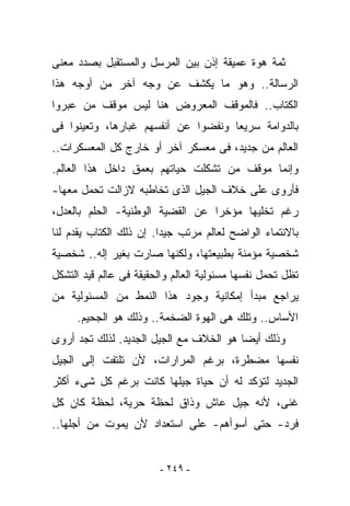 ‫ﺜﻤﺔ ﻫﻭﺓ ﻋﻤﻴﻘﺔ ﺇﺫﻥ ﺒﻴﻥ ﺍﻟﻤﺭﺴل ﻭﺍﻟﻤﺴﺘﻘﺒل ﺒﺼﺩﺩ ﻤﻌﻨﻰ‬
‫ﺍﻟﺭﺴﺎﻟﺔ.. ﻭﻫﻭ ﻤﺎ ﻴﻜﺸﻑ ﻋﻥ ﻭﺠﻪ ﺁﺨﺭ ﻤﻥ ﺃﻭﺠﻪ ﻫﺫﺍ‬
‫ﺍﻟﻜﺘﺎﺏ.. ﻓﺎﻟﻤﻭﻗﻑ ﺍﻟﻤﻌﺭﻭﺽ ﻫﻨﺎ ﻟﻴﺱ ﻤﻭﻗﻑ ﻤﻥ ﻋﺒﺭﻭﺍ‬
‫ﺒﺎﻟﺩﻭﺍﻤﺔ ﺴﺭﻴﻌﺎ ﻭﻨﻔﻀﻭﺍ ﻋﻥ ﺃﻨﻔﺴﻬﻡ ﻏﺒﺎﺭﻫﺎ، ﻭﺘﻌﻴﻨﻭﺍ ﻓﻰ‬
‫ﺍﻟﻌﺎﻟﻡ ﻤﻥ ﺠﺩﻴﺩ، ﻓﻰ ﻤﻌﺴﻜﺭ ﺁﺨﺭ ﺃﻭ ﺨﺎﺭﺝ ﻜل ﺍﻟﻤﻌﺴﻜﺭﺍﺕ..‬
‫ﻭﺇﻨﻤﺎ ﻤﻭﻗﻑ ﻤﻥ ﺘﺸﻜﻠﺕ ﺤﻴﺎﺘﻬﻡ ﺒﻌﻤﻕ ﺩﺍﺨل ﻫﺫﺍ ﺍﻟﻌﺎﻟﻡ.‬
‫ﻓﺄﺭﻭﻯ ﻋﻠﻰ ﺨﻼﻑ ﺍﻟﺠﻴل ﺍﻟﺫﻯ ﺘﺨﺎﻁﺒﻪ ﻻﺯﺍﻟﺕ ﺘﺤﻤل ﻤﻌﻬﺎ-‬
‫ﺭﻏﻡ ﺘﺨﻠﻴﻬﺎ ﻤﺅﺨﺭﺍ ﻋﻥ ﺍﻟﻘﻀﻴﺔ ﺍﻟﻭﻁﻨﻴﺔ- ﺍﻟﺤﻠﻡ ﺒﺎﻟﻌﺩل،‬
‫ﺒﺎﻻﻨﺘﻤﺎﺀ ﺍﻟﻭﺍﻀﺢ ﻟﻌﺎﻟﻡ ﻤﺭﺘﺏ ﺠﻴﺩﺍ. ﺇﻥ ﺫﻟﻙ ﺍﻟﻜﺘﺎﺏ ﻴﻘﺩﻡ ﻟﻨﺎ‬
‫ﺸﺨﺼﻴﺔ ﻤﺅﻤﻨﺔ ﺒﻁﺒﻴﻌﺘﻬﺎ، ﻭﻟﻜﻨﻬﺎ ﺼﺎﺭﺕ ﺒﻐﻴﺭ ﺇﻟﻪ.. ﺸﺨﺼﻴﺔ‬
‫ﺘﻅل ﺘﺤ ‪‬ل ﻨﻔﺴﻬﺎ ﻤﺴﺌﻭﻟﻴﺔ ﺍﻟﻌﺎﻟﻡ ﻭﺍﻟﺤﻘﻴﻘﺔ ﻓﻰ ﻋﺎﻟﻡ ﻗﻴﺩ ﺍﻟﺘﺸﻜل‬
                                                  ‫ﻤ‬
‫ﻴﺭﺍﺠﻊ ﻤﺒﺩﺃ ﺇﻤﻜﺎﻨﻴﺔ ﻭﺠﻭﺩ ﻫﺫﺍ ﺍﻟﻨﻤﻁ ﻤﻥ ﺍﻟﻤﺴﺌﻭﻟﻴﺔ ﻤﻥ‬
     ‫ﺍﻷﺴﺎﺱ.. ﻭﺘﻠﻙ ﻫﻰ ﺍﻟﻬﻭﺓ ﺍﻟﻀﺨﻤﺔ.. ﻭﺫﻟﻙ ﻫﻭ ﺍﻟﺠﺤﻴﻡ.‬
‫ﻭﺫﻟﻙ ﺃﻴﻀﺎ ﻫﻭ ﺍﻟﺨﻼﻑ ﻤﻊ ﺍﻟﺠﻴل ﺍﻟﺠﺩﻴﺩ. ﻟﺫﻟﻙ ﺘﺠﺩ ﺃﺭﻭﻯ‬
‫ﻨﻔﺴﻬﺎ ﻤﻀﻁﺭﺓ، ﺒﺭﻏﻡ ﺍﻟﻤﺭﺍﺭﺍﺕ، ﻷﻥ ﺘﻠﺘﻔﺕ ﺇﻟﻰ ﺍﻟﺠﻴل‬
‫ﺍﻟﺠﺩﻴﺩ ﻟﺘﺅﻜﺩ ﻟﻪ ﺃﻥ ﺤﻴﺎﺓ ﺠﻴﻠﻬﺎ ﻜﺎﻨﺕ ﺒﺭﻏﻡ ﻜل ﺸﻰﺀ ﺃﻜﺜﺭ‬
‫ﻏﻨﻰ، ﻷﻨﻪ ﺠﻴل ﻋﺎﺵ ﻭﺫﺍﻕ ﻟﺤﻅﺔ ﺤﺭﻴﺔ، ﻟﺤﻅﺔ ﻜﺎﻥ ﻜل‬
‫ﻓﺭﺩ- ﺤﺘﻰ ﺃﺴﻭﺃﻫﻡ- ﻋﻠﻰ ﺍﺴﺘﻌﺩﺍﺩ ﻷﻥ ﻴﻤﻭﺕ ﻤﻥ ﺃﺠﻠﻬﺎ..‬


                         ‫- ٩٤٢ -‬
 