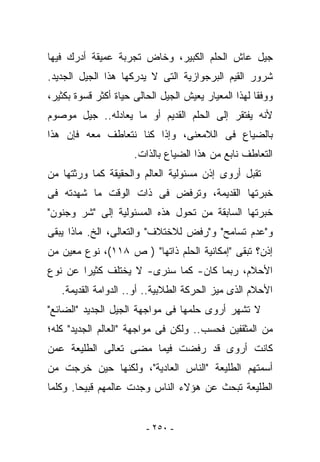 ‫ﺠﻴل ﻋﺎﺵ ﺍﻟﺤﻠﻡ ﺍﻟﻜﺒﻴﺭ، ﻭﺨﺎﺽ ﺘﺠﺭﺒﺔ ﻋﻤﻴﻘﺔ ﺃﺩﺭﻙ ﻓﻴﻬﺎ‬
‫ﺸﺭﻭﺭ ﺍﻟﻘﻴﻡ ﺍﻟﺒﺭﺠﻭﺍﺯﻴﺔ ﺍﻟﺘﻰ ﻻ ﻴﺩﺭﻜﻬﺎ ﻫﺫﺍ ﺍﻟﺠﻴل ﺍﻟﺠﺩﻴﺩ.‬
‫ﻭﻭﻓﻘﺎ ﻟﻬﺫﺍ ﺍﻟﻤﻌﻴﺎﺭ ﻴﻌﻴﺵ ﺍﻟﺠﻴل ﺍﻟﺤﺎﻟﻰ ﺤﻴﺎﺓ ﺃﻜﺜﺭ ﻗﺴﻭﺓ ﺒﻜﺜﻴﺭ،‬
‫ﻷﻨﻪ ﻴﻔﺘﻘﺭ ﺇﻟﻰ ﺍﻟﺤﻠﻡ ﺍﻟﻘﺩﻴﻡ ﺃﻭ ﻤﺎ ﻴﻌﺎﺩﻟﻪ.. ﺠﻴل ﻤﻭﺼﻭﻡ‬
‫ﺒﺎﻟﻀﻴﺎﻉ ﻓﻰ ﺍﻟﻼﻤﻌﻨﻰ، ﻭﺇﺫﺍ ﻜﻨﺎ ﻨﺘﻌﺎﻁﻑ ﻤﻌﻪ ﻓﺈﻥ ﻫﺫﺍ‬
                      ‫ﺍﻟﺘﻌﺎﻁﻑ ﻨﺎﺒﻊ ﻤﻥ ﻫﺫﺍ ﺍﻟﻀﻴﺎﻉ ﺒﺎﻟﺫﺍﺕ.‬
‫ﺘﻘﺒل ﺃﺭﻭﻯ ﺇﺫﻥ ﻤﺴﺌﻭﻟﻴﺔ ﺍﻟﻌﺎﻟﻡ ﻭﺍﻟﺤﻘﻴﻘﺔ ﻜﻤﺎ ﻭﺭﺜﺘﻬﺎ ﻤﻥ‬
‫ﺨﺒﺭﺘﻬﺎ ﺍﻟﻘﺩﻴﻤﺔ، ﻭﺘﺭﻓﺽ ﻓﻰ ﺫﺍﺕ ﺍﻟﻭﻗﺕ ﻤﺎ ﺸﻬﺩﺘﻪ ﻓﻰ‬
‫ﺨﺒﺭﺘﻬﺎ ﺍﻟﺴﺎﺒﻘﺔ ﻤﻥ ﺘﺤﻭل ﻫﺫﻩ ﺍﻟﻤﺴﺌﻭﻟﻴﺔ ﺇﻟﻰ "ﺸﺭ ﻭﺠﻨﻭﻥ"‬
‫ﻭ"ﻋﺩﻡ ﺘﺴﺎﻤﺢ" ﻭ"ﺭﻓﺽ ﻟﻼﺨﺘﻼﻑ" ﻭﺍﻟﺘﻌﺎﻟﻰ، ﺍﻟﺦ. ﻤﺎﺫﺍ ﻴﺒﻘﻰ‬
‫ﺇﺫﻥ؟ ﺘﺒﻘﻰ "ﺇﻤﻜﺎﻨﻴﺔ ﺍﻟﺤﻠﻡ ﺫﺍﺘﻬﺎ" ) ﺹ ٨١١(، ﻨﻭﻉ ﻤﻌﻴﻥ ﻤﻥ‬
‫ﺍﻷﺤﻼﻡ، ﺭﺒﻤﺎ ﻜﺎﻥ- ﻜﻤﺎ ﺴﻨﺭﻯ- ﻻ ﻴﺨﺘﻠﻑ ﻜﺜﻴﺭﺍ ﻋﻥ ﻨﻭﻉ‬
   ‫ﺍﻷﺤﻼﻡ ﺍﻟﺫﻯ ﻤ ‪‬ﺯ ﺍﻟﺤﺭﻜﺔ ﺍﻟﻁﻼﺒﻴﺔ.. ﺃﻭ.. ﺍﻟﺩﻭﺍﻤﺔ ﺍﻟﻘﺩﻴﻤﺔ.‬
                                           ‫ﻴ‬
‫ﻻ ﺘﺸﻬﺭ ﺃﺭﻭﻯ ﺤﻠﻤﻬﺎ ﻓﻰ ﻤﻭﺍﺠﻬﺔ ﺍﻟﺠﻴل ﺍﻟﺠﺩﻴﺩ "ﺍﻟﻀﺎﺌﻊ"‬
‫ﻤﻥ ﺍﻟﻤﺜﻘﻔﻴﻥ ﻓﺤﺴﺏ.. ﻭﻟﻜﻥ ﻓﻰ ﻤﻭﺍﺠﻬﺔ "ﺍﻟﻌﺎﻟﻡ ﺍﻟﺠﺩﻴﺩ" ﻜﻠﻪ؛‬
‫ﻜﺎﻨﺕ ﺃﺭﻭﻯ ﻗﺩ ﺭﻓﻀﺕ ﻓﻴﻤﺎ ﻤﻀﻰ ﺘﻌﺎﻟﻰ ﺍﻟﻁﻠﻴﻌﺔ ﻋﻤﻥ‬
‫ﺃﺴﻤﺘﻬﻡ ﺍﻟﻁﻠﻴﻌﺔ "ﺍﻟﻨﺎﺱ ﺍﻟﻌﺎﺩﻴﺔ"، ﻭﻟﻜﻨﻬﺎ ﺤﻴﻥ ﺨﺭﺠﺕ ﻤﻥ‬
‫ﺍﻟﻁﻠﻴﻌﺔ ﺘﺒﺤﺙ ﻋﻥ ﻫﺅﻻﺀ ﺍﻟﻨﺎﺱ ﻭﺠﺩﺕ ﻋﺎﻟﻤﻬﻡ ﻗﺒﻴﺤﺎ. ﻭﻜﻠﻤﺎ‬


                         ‫- ٠٥٢ -‬
 