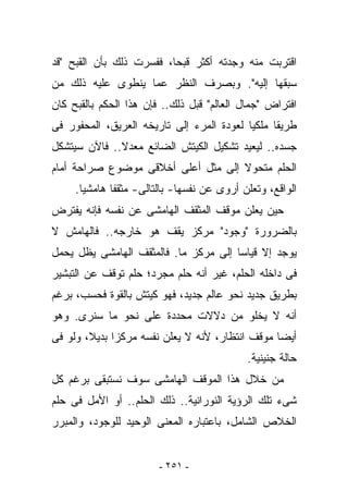 ‫ﺍﻗﺘﺭﺒﺕ ﻤﻨﻪ ﻭﺠﺩﺘﻪ ﺃﻜﺜﺭ ﻗﺒﺤﺎ، ﻓﻔﺴﺭﺕ ﺫﻟﻙ ﺒﺄﻥ ﺍﻟﻘﺒﺢ "ﻗﺩ‬
‫ﺴﺒﻘﻬﺎ ﺇﻟﻴﻪ". ﻭﺒﺼﺭﻑ ﺍﻟﻨﻅﺭ ﻋﻤﺎ ﻴﻨﻁﻭﻯ ﻋﻠﻴﻪ ﺫﻟﻙ ﻤﻥ‬
‫ﺍﻓﺘﺭﺍﺽ "ﺠﻤﺎل ﺍﻟﻌﺎﻟﻡ" ﻗﺒل ﺫﻟﻙ.. ﻓﺈﻥ ﻫﺫﺍ ﺍﻟﺤﻜﻡ ﺒﺎﻟﻘﺒﺢ ﻜﺎﻥ‬
‫ﻁﺭﻴﻘﺎ ﻤﹶﻜﻴﺎ ﻟﻌﻭﺩﺓ ﺍﻟﻤﺭﺀ ﺇﻟﻰ ﺘﺎﺭﻴﺨﻪ ﺍﻟﻌﺭﻴﻕ، ﺍﻟﻤﺤﻔﻭﺭ ﻓﻰ‬
                                             ‫‪‬ﻠ‬
‫ﺠﺴﺩﻩ.. ﻟﻴﻌﻴﺩ ﺘﺸﻜﻴل ﺍﻟﻜﻴﺘﺵ ﺍﻟﻀﺎﺌﻊ ﻤﻌﺩﻻ.. ﻓﺎﻵﻥ ﺴﻴﺘﺸﻜل‬
‫ﺍﻟﺤﻠﻡ ﻤﺘﺤﻭﻻ ﺇﻟﻰ ﻤﺜل ﺃﻋﻠﻰ ﺃﺨﻼﻗﻰ ﻤﻭﻀﻭﻉ ﺼﺭﺍﺤﺔ ﺃﻤﺎﻡ‬
     ‫ﺍﻟﻭﺍﻗﻊ، ﻭﺘﻌﻠﻥ ﺃﺭﻭﻯ ﻋﻥ ﻨﻔﺴﻬﺎ- ﺒﺎﻟﺘﺎﻟﻰ- ﻤﺜﻘﻔﺎ ﻫﺎﻤﺸﻴﺎ.‬
‫ﺤﻴﻥ ﻴﻌﻠﻥ ﻤﻭﻗﻑ ﺍﻟﻤﺜﻘﻑ ﺍﻟﻬﺎﻤﺸﻰ ﻋﻥ ﻨﻔﺴﻪ ﻓﺈﻨﻪ ﻴﻔﺘﺭﺽ‬
‫ﺒﺎﻟﻀﺭﻭﺭﺓ "ﻭﺠﻭﺩ" ﻤﺭﻜﺯ ﻴﻘﻑ ﻫﻭ ﺨﺎﺭﺠﻪ.. ﻓﺎﻟﻬﺎﻤﺵ ﻻ‬
‫ﻴﻭﺠﺩ ﺇﻻ ﻗﻴﺎﺴﺎ ﺇﻟﻰ ﻤﺭﻜﺯ ﻤﺎ. ﻓﺎﻟﻤﺜﻘﻑ ﺍﻟﻬﺎﻤﺸﻰ ﻴﻅل ﻴﺤﻤل‬
‫ﻓﻰ ﺩﺍﺨﻠﻪ ﺍﻟﺤﻠﻡ، ﻏﻴﺭ ﺃﻨﻪ ﺤﻠﻡ ﻤﺠﺭﺩ؛ ﺤﻠﻡ ﺘﻭﻗﻑ ﻋﻥ ﺍﻟﺘﺒﺸﻴﺭ‬
‫ﺒﻁﺭﻴﻕ ﺠﺩﻴﺩ ﻨﺤﻭ ﻋﺎﻟﻡ ﺠﺩﻴﺩ، ﻓﻬﻭ ﻜﻴﺘﺵ ﺒﺎﻟﻘﻭﺓ ﻓﺤﺴﺏ، ﺒﺭﻏﻡ‬
‫ﺃﻨﻪ ﻻ ﻴﺨﻠﻭ ﻤﻥ ﺩﻻﻻﺕ ﻤﺤﺩﺩﺓ ﻋﻠﻰ ﻨﺤﻭ ﻤﺎ ﺴﻨﺭﻯ. ﻭﻫﻭ‬
‫ﺃﻴﻀﺎ ﻤﻭﻗﻑ ﺍﻨﺘﻅﺎﺭ، ﻷﻨﻪ ﻻ ﻴﻌﻠﻥ ﻨﻔﺴﻪ ﻤﺭﻜﺯﺍ ﺒﺩﻴﻼ، ﻭﻟﻭ ﻓﻰ‬
                                            ‫ﺤﺎﻟﺔ ﺠﻨﻴﻨﻴﺔ.‬
‫ﻤﻥ ﺨﻼل ﻫﺫﺍ ﺍﻟﻤﻭﻗﻑ ﺍﻟﻬﺎﻤﺸﻰ ﺴﻭﻑ ﻨﺴﺘﺒﻘﻰ ﺒﺭﻏﻡ ﻜل‬
‫ﺸﻰﺀ ﺘﻠﻙ ﺍﻟﺭﺅﻴﺔ ﺍﻟﻨﻭﺭﺍﻨﻴﺔ.. ﺫﻟﻙ ﺍﻟﺤﻠﻡ.. ﺃﻭ ﺍﻷﻤل ﻓﻰ ﺤﻠﻡ‬
‫ﺍﻟﺨﻼﺹ ﺍﻟﺸﺎﻤل، ﺒﺎﻋﺘﺒﺎﺭﻩ ﺍﻟﻤﻌﻨﻰ ﺍﻟﻭﺤﻴﺩ ﻟﻠﻭﺠﻭﺩ، ﻭﺍﻟﻤﺒﺭﺭ‬


                        ‫- ١٥٢ -‬
 