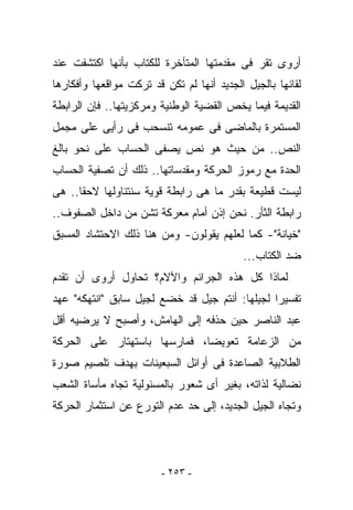 ‫ﺃﺭﻭﻯ ﺘﻘﺭ ﻓﻰ ﻤﻘﺩﻤﺘﻬﺎ ﺍﻟﻤﺘﺄﺨﺭﺓ ﻟﻠﻜﺘﺎﺏ ﺒﺄﻨﻬﺎ ﺍﻜﺘﺸﻔﺕ ﻋﻨﺩ‬
‫ﻟﻘﺎﺌﻬﺎ ﺒﺎﻟﺠﻴل ﺍﻟﺠﺩﻴﺩ ﺃﻨﻬﺎ ﻟﻡ ﺘﻜﻥ ﻗﺩ ﺘﺭﻜﺕ ﻤﻭﺍﻗﻌﻬﺎ ﻭﺃﻓﻜﺎﺭﻫﺎ‬
‫ﺍﻟﻘﺩﻴﻤﺔ ﻓﻴﻤﺎ ﻴﺨﺹ ﺍﻟﻘﻀﻴﺔ ﺍﻟﻭﻁﻨﻴﺔ ﻭﻤﺭﻜﺯﻴﺘﻬﺎ.. ﻓﺈﻥ ﺍﻟﺭﺍﺒﻁﺔ‬
‫ﺍﻟﻤﺴﺘﻤﺭﺓ ﺒﺎﻟﻤﺎﻀﻰ ﻓﻰ ﻋﻤﻭﻤﻪ ﺘﻨﺴﺤﺏ ﻓﻰ ﺭﺃﻴﻰ ﻋﻠﻰ ﻤﺠﻤل‬
‫ﺍﻟﻨﺹ.. ﻤﻥ ﺤﻴﺙ ﻫﻭ ﻨﺹ ﻴﺼﻔﻰ ﺍﻟﺤﺴﺎﺏ ﻋﻠﻰ ﻨﺤﻭ ﺒﺎﻟﻎ‬
‫ﺍﻟﺤﺩﺓ ﻤﻊ ﺭﻤﻭﺯ ﺍﻟﺤﺭﻜﺔ ﻭﻤﻘﺩﺴﺎﺘﻬﺎ.. ﺫﻟﻙ ﺃﻥ ﺘﺼﻔﻴﺔ ﺍﻟﺤﺴﺎﺏ‬
‫ﻟﻴﺴﺕ ﻗﻁﻴﻌﺔ ﺒﻘﺩﺭ ﻤﺎ ﻫﻰ ﺭﺍﺒﻁﺔ ﻗﻭﻴﺔ ﺴﻨﺘﻨﺎﻭﻟﻬﺎ ﻻﺤﻘﺎ.. ﻫﻰ‬
‫ﺭﺍﺒﻁﺔ ﺍﻟﺜﺄﺭ. ﻨﺤﻥ ﺇﺫﻥ ﺃﻤﺎﻡ ﻤﻌﺭﻜﺔ ﹸﺸﻥ ﻤﻥ ﺩﺍﺨل ﺍﻟﺼﻔﻭﻑ..‬
                   ‫ﺘ‬
‫"ﺨﻴﺎﻨﺔ"- ﻜﻤﺎ ﻟﻌﻠﻬﻡ ﻴﻘﻭﻟﻭﻥ- ﻭﻤﻥ ﻫﻨﺎ ﺫﻟﻙ ﺍﻻﺤﺘﺸﺎﺩ ﺍﻟﻤﺴﺒﻕ‬
                                           ‫ﻀﺩ ﺍﻟﻜﺘﺎﺏ...‬
‫ﻟﻤﺎﺫﺍ ﻜل ﻫﺫﻩ ﺍﻟﺠﺭﺍﺌﻡ ﻭﺍﻵﻻﻡ؟ ﺘﺤﺎﻭل ﺃﺭﻭﻯ ﺃﻥ ﺘﻘﺩﻡ‬
‫ﺘﻔﺴﻴﺭﺍ ﻟﺠﻴﻠﻬﺎ: ﺃﻨﺘﻡ ﺠﻴل ﻗﺩ ﺨﻀﻊ ﻟﺠﻴل ﺴﺎﺒﻕ "ﺍﻨﺘﻬﻜﻪ" ﻋﻬﺩ‬
‫ﻋﺒﺩ ﺍﻟﻨﺎﺼﺭ ﺤﻴﻥ ﺤﺫﻓﻪ ﺇﻟﻰ ﺍﻟﻬﺎﻤﺵ، ﻭﺃﺼﺒﺢ ﻻ ﻴﺭﻀﻴﻪ ﺃﻗل‬
‫ﻤﻥ ﺍﻟﺯﻋﺎﻤﺔ ﺘﻌﻭﻴﻀﺎ، ﻓﻤﺎﺭﺴﻬﺎ ﺒﺎﺴﺘﻬﺘﺎﺭ ﻋﻠﻰ ﺍﻟﺤﺭﻜﺔ‬
‫ﺍﻟﻁﻼﺒﻴﺔ ﺍﻟﺼﺎﻋﺩﺓ ﻓﻰ ﺃﻭﺍﺌل ﺍﻟﺴﺒﻌﻴﻨﺎﺕ ﺒﻬﺩﻑ ﺘﻠﺼﻴﻡ ﺼﻭﺭﺓ‬
‫ﻨﻀﺎﻟﻴﺔ ﻟﺫﺍﺘﻪ، ﺒﻐﻴﺭ ﺃﻯ ﺸﻌﻭﺭ ﺒﺎﻟﻤﺴﺌﻭﻟﻴﺔ ﺘﺠﺎﻩ ﻤﺄﺴﺎﺓ ﺍﻟﺸﻌﺏ‬
‫ﻭﺘﺠﺎﻩ ﺍﻟﺠﻴل ﺍﻟﺠﺩﻴﺩ، ﺇﻟﻰ ﺤﺩ ﻋﺩﻡ ﺍﻟﺘﻭﺭﻉ ﻋﻥ ﺍﺴﺘﺜﻤﺎﺭ ﺍﻟﺤﺭﻜﺔ‬




                         ‫- ٣٥٢ -‬
 