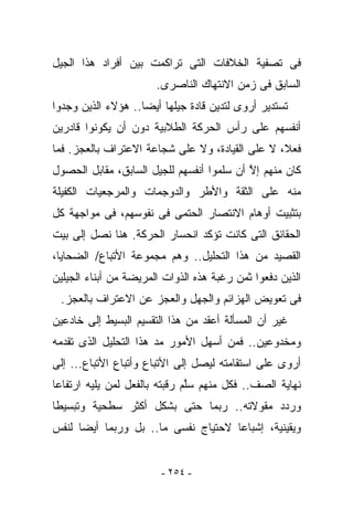 ‫ﻓﻰ ﺘﺼﻔﻴﺔ ﺍﻟﺨﻼﻓﺎﺕ ﺍﻟﺘﻰ ﺘﺭﺍﻜﻤﺕ ﺒﻴﻥ ﺃﻓﺭﺍﺩ ﻫﺫﺍ ﺍﻟﺠﻴل‬
                       ‫ﺍﻟﺴﺎﺒﻕ ﻓﻰ ﺯﻤﻥ ﺍﻻﻨﺘﻬﺎﻙ ﺍﻟﻨﺎﺼﺭﻯ.‬
‫ﺘﺴﺘﺩﻴﺭ ﺃﺭﻭﻯ ﻟﺘﺩﻴﻥ ﻗﺎﺩﺓ ﺠﻴﻠﻬﺎ ﺃﻴﻀﺎ.. ﻫﺅﻻﺀ ﺍﻟﺫﻴﻥ ﻭﺠﺩﻭﺍ‬
‫ﺃﻨﻔﺴﻬﻡ ﻋﻠﻰ ﺭﺃﺱ ﺍﻟﺤﺭﻜﺔ ﺍﻟﻁﻼﺒﻴﺔ ﺩﻭﻥ ﺃﻥ ﻴﻜﻭﻨﻭﺍ ﻗﺎﺩﺭﻴﻥ‬
‫ﻓﻌﻼ، ﻻ ﻋﻠﻰ ﺍﻟﻘﻴﺎﺩﺓ، ﻭﻻ ﻋﻠﻰ ﺸﺠﺎﻋﺔ ﺍﻻﻋﺘﺭﺍﻑ ﺒﺎﻟﻌﺠﺯ. ﻓﻤﺎ‬
‫ﻜﺎﻥ ﻤﻨﻬﻡ ﺇﻻ ﺃﻥ ﺴﻠﻤﻭﺍ ﺃﻨﻔﺴﻬﻡ ﻟﻠﺠﻴل ﺍﻟﺴﺎﺒﻕ، ﻤﻘﺎﺒل ﺍﻟﺤﺼﻭل‬
                                           ‫ﱠ‬
‫ﻤﻨﻪ ﻋﻠﻰ ﺍﻟﺜﻘﺔ ﻭﺍﻷﻁﺭ ﻭﺍﻟﺩﻭﺠﻤﺎﺕ ﻭﺍﻟﻤﺭﺠﻌﻴﺎﺕ ﺍﻟﻜﻔﻴﻠﺔ‬
‫ﺒﺘﺜﺒﻴﺕ ﺃﻭﻫﺎﻡ ﺍﻻﻨﺘﺼﺎﺭ ﺍﻟﺤﺘﻤﻰ ﻓﻰ ﻨﻔﻭﺴﻬﻡ، ﻓﻰ ﻤﻭﺍﺠﻬﺔ ﻜل‬
‫ﺍﻟﺤﻘﺎﺌﻕ ﺍﻟﺘﻰ ﻜﺎﻨﺕ ﺘﺅﻜﺩ ﺍﻨﺤﺴﺎﺭ ﺍﻟﺤﺭﻜﺔ. ﻫﻨﺎ ﻨﺼل ﺇﻟﻰ ﺒﻴﺕ‬
‫ﺍﻟﻘﺼﻴﺩ ﻤﻥ ﻫﺫﺍ ﺍﻟﺘﺤﻠﻴل.. ﻭﻫﻡ ﻤﺠﻤﻭﻋﺔ ﺍﻷﺘﺒﺎﻉ/ ﺍﻟﻀﺤﺎﻴﺎ،‬
‫ﺍﻟﺫﻴﻥ ﺩﻓﻌﻭﺍ ﺜﻤﻥ ﺭﻏﺒﺔ ﻫﺫﻩ ﺍﻟﺫﻭﺍﺕ ﺍﻟﻤﺭﻴﻀﺔ ﻤﻥ ﺃﺒﻨﺎﺀ ﺍﻟﺠﻴﻠﻴﻥ‬
 ‫ﻓﻰ ﺘﻌﻭﻴﺽ ﺍﻟﻬﺯﺍﺌﻡ ﻭﺍﻟﺠﻬل ﻭﺍﻟﻌﺠﺯ ﻋﻥ ﺍﻻﻋﺘﺭﺍﻑ ﺒﺎﻟﻌﺠﺯ.‬
‫ﻏﻴﺭ ﺃﻥ ﺍﻟﻤﺴﺄﻟﺔ ﺃﻋﻘﺩ ﻤﻥ ﻫﺫﺍ ﺍﻟﺘﻘﺴﻴﻡ ﺍﻟﺒﺴﻴﻁ ﺇﻟﻰ ﺨﺎﺩﻋﻴﻥ‬
‫ﻭﻤﺨﺩﻭﻋﻴﻥ.. ﻓﻤﻥ ﺃﺴﻬل ﺍﻷﻤﻭﺭ ﻤﺩ ﻫﺫﺍ ﺍﻟﺘﺤﻠﻴل ﺍﻟﺫﻯ ﺘﻘﺩﻤﻪ‬
‫ﺃﺭﻭﻯ ﻋﻠﻰ ﺍﺴﺘﻘﺎﻤﺘﻪ ﻟﻴﺼل ﺇﻟﻰ ﺍﻷﺘﺒﺎﻉ ﻭﺃﺘﺒﺎﻉ ﺍﻷﺘﺒﺎﻉ... ﺇﻟﻰ‬
‫ﻨﻬﺎﻴﺔ ﺍﻟﺼﻑ.. ﻓﻜل ﻤﻨﻬﻡ ﺴﱠﻡ ﺭﻗﺒﺘﻪ ﺒﺎﻟﻔﻌل ﻟﻤﻥ ﻴﻠﻴﻪ ﺍﺭﺘﻔﺎﻋﺎ‬
                               ‫ﻠ‬
‫ﻭﺭﺩﺩ ﻤﻘﻭﻻﺘﻪ.. ﺭﺒﻤﺎ ﺤﺘﻰ ﺒﺸﻜل ﺃﻜﺜﺭ ﺴﻁﺤﻴﺔ ﻭﺘﺒﺴﻴﻁﺎ‬
‫ﻭﻴﻘﻴﻨﻴﺔ، ﺇﺸﺒﺎﻋﺎ ﻻﺤﺘﻴﺎﺝ ﻨﻔﺴﻰ ﻤﺎ.. ﺒل ﻭﺭﺒﻤﺎ ﺃﻴﻀﺎ ﻟﻨﻔﺱ‬


                        ‫- ٤٥٢ -‬
 