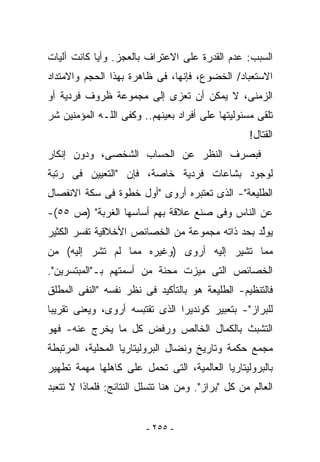 ‫ﺍﻟﺴﺒﺏ: ﻋﺩﻡ ﺍﻟﻘﺩﺭﺓ ﻋﻠﻰ ﺍﻻﻋﺘﺭﺍﻑ ﺒﺎﻟﻌﺠﺯ. ﻭﺃﻴﺎ ﻜﺎﻨﺕ ﺁﻟﻴﺎﺕ‬
‫ﺍﻻﺴﺘﻌﺒﺎﺩ/ ﺍﻟﺨﻀﻭﻉ، ﻓﺈﻨﻬﺎ، ﻓﻰ ﻅﺎﻫﺭﺓ ﺒﻬﺫﺍ ﺍﻟﺤﺠﻡ ﻭﺍﻻﻤﺘﺩﺍﺩ‬
‫ﺍﻟﺯﻤﻨﻰ، ﻻ ﻴﻤﻜﻥ ﺃﻥ ﹸﻌﺯﻯ ﺇﻟﻰ ﻤﺠﻤﻭﻋﺔ ﻅﺭﻭﻑ ﻓﺭﺩﻴﺔ ﺃﻭ‬
                            ‫ﺘ‬
‫ﹸﻠﻘﻰ ﻤﺴﺌﻭﻟﻴﺘﻬﺎ ﻋﻠﻰ ﺃﻓﺭﺍﺩ ﺒﻌﻴﻨﻬﻡ.. ﻭﻜﻔﻰ ﺍﻟﻠـﻪ ﺍﻟﻤﺅﻤﻨﻴﻥ ﺸﺭ‬
                                                       ‫ﺘ‬
                                                    ‫ﺍﻟﻘﺘﺎل!‬
‫ﻓﺒﺼﺭﻑ ﺍﻟﻨﻅﺭ ﻋﻥ ﺍﻟﺤﺴﺎﺏ ﺍﻟﺸﺨﺼﻰ، ﻭﺩﻭﻥ ﺇﻨﻜﺎﺭ‬
‫ﻟﻭﺠﻭﺩ ﺒﺸﺎﻋﺎﺕ ﻓﺭﺩﻴﺔ ﺨﺎﺼﺔ، ﻓﺈﻥ "ﺍﻟﺘﻌﻴﻴﻥ ﻓﻰ ﺭﺘﺒﺔ‬
‫ﺍﻟﻁﻠﻴﻌﺔ"- ﺍﻟﺫﻯ ﺘﻌﺘﺒﺭﻩ ﺃﺭﻭﻯ "ﺃﻭل ﺨﻁﻭﺓ ﻓﻰ ﺴﻜﺔ ﺍﻻﻨﻔﺼﺎل‬
‫ﻋﻥ ﺍﻟﻨﺎﺱ ﻭﻓﻰ ﺼﻨﻊ ﻋﻼﻗﺔ ﺒﻬﻡ ﺃﺴﺎﺴﻬﺎ ﺍﻟﻐﺭﺒﺔ" )ﺹ ٥٥(-‬
‫ﻴﻭﱢﺩ ﺒﺤﺩ ﺫﺍﺘﻪ ﻤﺠﻤﻭﻋﺔ ﻤﻥ ﺍﻟﺨﺼﺎﺌﺹ ﺍﻷﺨﻼﻗﻴﺔ ﺘﻔﺴﺭ ﺍﻟﻜﺜﻴﺭ‬
                                                ‫ﻟ‬
‫ﻤﻤﺎ ﺘﺸﻴﺭ ﺇﻟﻴﻪ ﺃﺭﻭﻯ )ﻭﻏﻴﺭﻩ ﻤﻤﺎ ﻟﻡ ﺘﺸﺭ ﺇﻟﻴﻪ( ﻤﻥ‬
‫ﺍﻟﺨﺼﺎﺌﺹ ﺍﻟﺘﻰ ﻤﻴﺯﺕ ﻤﺤﻨﺔ ﻤﻥ ﺃﺴﻤﺘﻬﻡ ﺒـ"ﺍﻟﻤﺒﺘﺴﺭﻴﻥ".‬
‫ﻓﺎﻟﺘﻨﻅﻴﻡ- ﺍﻟﻁﻠﻴﻌﺔ ﻫﻭ ﺒﺎﻟﺘﺄﻜﻴﺩ ﻓﻰ ﻨﻅﺭ ﻨﻔﺴﻪ "ﺍﻟﻨﻔﻰ ﺍﻟﻤﻁﻠﻕ‬
‫ﻟﻠﺒﺭﺍﺯ"- ﺒﺘﻌﺒﻴﺭ ﻜﻭﻨﺩﻴﺭﺍ ﺍﻟﺫﻯ ﺘﻘﺘﺒﺴﻪ ﺃﺭﻭﻯ، ﻭﻴﻌﻨﻰ ﺘﻘﺭﻴﺒﺎ‬
‫ﺍﻟﺘﺸﺒﺙ ﺒﺎﻟﻜﻤﺎل ﺍﻟﺨﺎﻟﺹ ﻭﺭﻓﺽ ﻜل ﻤﺎ ﻴﺨﺭﺝ ﻋﻨﻪ- ﻓﻬﻭ‬
‫ﻤﺠﻤﻊ ﺤﻜﻤﺔ ﻭﺘﺎﺭﻴﺦ ﻭﻨﻀﺎل ﺍﻟﺒﺭﻭﻟﻴﺘﺎﺭﻴﺎ ﺍﻟﻤﺤﻠﻴﺔ، ﺍﻟﻤﺭﺘﺒﻁﺔ‬
‫ﺒﺎﻟﺒﺭﻭﻟﻴﺘﺎﺭﻴﺎ ﺍﻟﻌﺎﻟﻤﻴﺔ، ﺍﻟﺘﻰ ﺘﺤﻤل ﻋﻠﻰ ﻜﺎﻫﻠﻬﺎ ﻤﻬﻤﺔ ﺘﻁﻬﻴﺭ‬
‫ﺍﻟﻌﺎﻟﻡ ﻤﻥ ﻜل "ﺒﺭﺍﺯ". ﻭﻤﻥ ﻫﻨﺎ ﺘﺘﺴﻠل ﺍﻟﻨﺘﺎﺌﺞ: ﻓﻠﻤﺎﺫﺍ ﻻ ﺘﺘﻌﺒﺩ‬


                         ‫- ٥٥٢ -‬
 