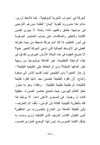 ‫ﺍﻟﺤﺭﻜﺔ ﻓﻰ "ﻤﺤﺭﺍﺏ ﺍﻟﺘﺠﺭﺒﺔ ﺍﻟﺴﻭﻓﻴﺘﻴﺔ"- ﻜﻤﺎ ﺘﻼﺤﻅ ﺃﺭﻭﻯ-‬
‫ﻤﺎﺩﺍﻡ ﻫﺫﺍ ﻀﺭﻭﺭﻴﺎ ﻟﺘﻘﻭﻴﺔ "ﺇﻴﻤﺎﻥ" ﺍﻟﻁﻠﺒﺔ ﺒﺩﻭﺭﻫﻡ ﺍﻟﺘﺎﺭﻴﺨﻰ‬
‫ﻓﻰ ﻤﻭﺍﺠﻬﺔ ﺤﻘﺎﺌﻕ ﻭﺍﻗﻌﻬﻡ ﺫﺍﺘﻪ؛ ﻭﻟﻤﺎﺫﺍ ﻻ ﻴﺠﺭﻯ ﺘﻘﺩﻴﺱ‬
‫ﺍﻟﻜﺘﺎﺒﺔ ﻭﺍﻟﺘﻨﻅﻴﺭ ﻭﺍﻟﻤﻨﺎﻗﺸﺎﺕ ﻋﻠﻰ ﺤﺴﺎﺏ ﺍﻟﻌﻨﺎﺼﺭ ﺍﻟﻤﻭﻫﻭﺒﺔ‬
‫ﻓﻰ ﺃﻤﻭﺭ ﺍﻟﺘﻨﻅﻴﻡ، ﺇﺫﺍ ﻜﻨﺎ ﺃﻤﺎﻡ ﺤﺭﻜﺔ ﻀﻌﻴﻔﺔ ﻤﻥ ﺤﻴﺙ ﻨﻔﻭﺫﻫﺎ‬
‫ﺍﻟﻔﻌﻠﻰ ﻓﻰ ﺍﻷﻭﺴﺎﻁ ﺍﻟﻌﻤﺎﻟﻴﺔ ﺍﻟﺘﻰ ﺘ ‪‬ﻋﻰ ﺍﻟﺤﺭﻜﺔ ﺍﻟﺘﻌﺒﻴﺭ ﻋﻨﻬﺎ؟‬
                       ‫ﺩ‬
‫ﺃﻻ ﺘﺼﺒﺢ ﺍﻟﻌﻘﻴﺩﺓ ﻓﻰ ﻫﺫﻩ ﺍﻟﺤﺎﻟﺔ ﺍﻷﺴﺎﺱ ﺍﻟﺠﻭﻫﺭﻯ ﺍﻟﻔﺎﻋل ﻓﻰ‬
‫ﺇﺒﻘﺎﺀ ﺍﻟﺭﺍﺒﻁﺔ ﺍﻟﺘﻨﻅﻴﻤﻴﺔ، ﻏﻴﺭ ﺍﻟﻔﺎﻋﻠﺔ ﻤﻭﻀﻭﻋﻴﺎ ﻤﻥ ﻭﺠﻬﺔ‬
‫ﻨﻅﺭ ﺃﻫﺩﺍﻓﻬﺎ ﺍﻟﻤﻌﻠﻨﺔ؟ ﻭﻤﻥ ﺜﻡ ﺍﻟﺤﻔﺎﻅ ﻋﻠﻰ "ﻁﻠﻴﻌﻴﺔ ﺍﻟﻁﻠﻴﻌﺔ"-‬
‫ﺇﻥ ﺠﺎﺯ ﺍﻟﺘﻌﺒﻴﺭ؟ ﻭﻤﻥ ﺍﻟﻁﺒﻴﻌﻰ ﺃﻴﻀﺎ ﺘﻘﺴﻴﻡ ﺍﻟﻨﺎﺱ ﺇﻟﻰ ﺼﻔﻭﺓ‬
‫ﻭﺃﺘﺒﺎﻉ، ﻷﻥ ﻓﻜﺭﺓ ﺍﻟﻁﻠﻴﻌﺔ ﺘﺘﻀﻤﻥ ﺒﺤﺩ ﺫﺍﺘﻬﺎ ﻓﻜﺭﺓ ﻁﻠﻴﻌﺔ‬
‫ﺍﻟﻁﻠﻴﻌﺔ، ﺜﻡ ﻁﻠﻴﻌﺔ ﻁﻠﻴﻌﺔ ﺍﻟﻁﻠﻴﻌﺔ... ﻭﻫﻜﺫﺍ، ﻭﻫﻭ ﻤﺎ ﻴﺘﻌﺯﺯ‬
‫ﺒﻔﻌل ﺍﻟﻨﻅﺎﻡ ﺍﻟﻬﺭﻤﻰ، ﺤﻴﺙ ﺘﺘﺠﻤﻊ ﻋﻨﺎﺼﺭ ﺍﻟﺼﻭﺭﺓ- ﺤﻘﻴﻘﻴﺔ‬
‫ﻜﺎﻨﺕ ﺃﻭ ﻭﻫﻤﻴﺔ- ﻓﻰ ﺍﻟﻤﺴﺘﻭﻯ ﺍﻷﻋﻠﻰ ﺩﺍﺌﻤﺎ. ﺃﻻ ﻴﺭﺘﺒﻁ ﻫﺫﺍ‬
‫ﻜﻠﻪ ﺒﺎﻟﻨﻅﺭﻴﺔ ﺍﻟﻠﻴﻨﻴﻨﻴﺔ ﺍﻟﻘﺎﺌﻠﺔ ﺒﺄﻥ ﺍﻟﻭﻋﻰ- ﺒﺄﻟﻑ ﻻﻡ ﺍﻟﺘﻌﺭﻴﻑ-‬
‫ﻴﺄﺘﻰ ﻟﻠﻁﺒﻘﺔ ﺍﻟﻌﺎﻤﻠﺔ ﻤﻥ ﺍﻟﺨﺎﺭﺝ ﺒﺎﻟﻀﺭﻭﺭﺓ، ﻤﻥ ﺍﻟﻤﺜﻘﻔﻴﻥ؟‬
‫ﺃﻟﻴﺱ ﺍﻟﺘﻔﺎﺅل ﺍﻟﻜﺎﺫﺏ ﺍﻟﻤﺯﻴﻑ ﺍﻟﺫﻯ ﺍﻜﺘﺸﻔﺘﻪ ﺃﺭﻭﻯ ﻭﻨﺩﺩﺕ ﺒﻪ‬
‫ﻴﺸﻜل ﺍﻟﺘﺘﻤﺔ ﺍﻟﻀﺭﻭﺭﻴﺔ، ﻟﻴﺱ ﻟﻬﺫﺍ ﺍﻟﻭﻀﻊ ﺍﻟﻤﺘﺭﺩﻯ ﻓﺤﺴﺏ،‬


                         ‫- ٦٥٢ -‬
 