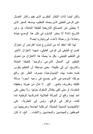 ‫ﻭﻟﻜﻥ ﺃﻴﻀﺎ ﻟﺫﺍﺕ ﺍﻹﻁﺎﺭ ﺍﻟﻨﻅﺭﻯ ﺍﻟﺫﻯ ﻴﻘﻴﻡ ﺭﻜﺎﺌﺯ ﺍﻟﻨﻀﺎل‬
‫ﻋﻠﻰ ﺍﻟﻭﻋﻰ ﺍﻟﻁﺒﻘﻰ ﺍﻟﺫﻯ ﻴﺤﻤﻠﻪ ﺍﻟﺘﻨﻅﻴﻡ، ﺒﻭﺼﻔﻪ ﺍﻟﻤﻌﺒﺭ ﺍﻟﺫﻯ‬
‫ﻻ ﻴﺨﻁﺊ ﻋﻥ ﺍﻟﻤﺼﺎﻟﺢ ﺍﻟﺘﺎﺭﻴﺨﻴﺔ ﻟﻠﻁﺒﻘﺔ ﺍﻟﻌﺎﻤﻠﺔ، ﺒل ﻭﻋﻥ‬
‫ﺍﻟﺘﺎﺭﻴﺦ ﺫﺍﺘﻪ؟ ﺃﻻ ‪‬ﻌﺘﺒﺭ ﺍﻟﺘﺸﺎﺅﻡ ﻓﻰ ﻅل ﻫﺫﺍ ﺍﻟﻭﻀﻊ ﺨﻴﺎﻨﺔ‬
                                  ‫ﻴ‬
              ‫ﻭﺘﺨﺎﺫﻻ، ﺒل ﻭﻋﻤﺎﻟﺔ ﻷﻋﺩﺍﺀ ﺍﻟﺒﺭﻭﻟﻴﺘﺎﺭﻴﺎ ﺃﻴﻀﺎ؟‬
‫ﻟﻬﺫﺍ ﻜﻠﻪ ﺃﻋﺘﻘﺩ ﺃﻨﻪ ﻤﻥ ﺍﻟﻤﺸﺭﻭﻉ ﺘﻤﺎﻤﺎ ﺍﻓﺘﺭﺍﺽ ﺃﻥ ﺍﺨﺘﺯﺍل‬
‫ﺍﻟﺼﺭﺍﻉ ﺍﻟﻁﺒﻘﻰ ﻓﻰ ﺍﻟﻭﻋﻰ ﺍﻟﻁﺒﻘﻰ، ﺘﻤﻬﻴﺩﺍ ﻻﺨﺘﺯﺍل ﺍﻷﺨﻴﺭ‬
‫ﻓﻰ ﺍﻟﺘﻨﻅﻴﻡ ﺍﻟﻠﻴﻨﻴﻨﻰ- ﺒﻜل ﻤﺎ ﻴﺤﻤﻠﻪ ﻫﺫﺍ ﺍﻻﺨﺘﺯﺍل ﻤﻥ ﺘﺤﻭﻴل‬
‫ﺍﻟﺘﻨﻅﻴﻡ ﺇﻟﻰ "ﺍﻟﻤﻤﺜل ﺍﻟﺸﺭﻋﻰ ﻭﺍﻟﻭﺤﻴﺩ" ﻟﻠﻁﺒﻘﺔ ﺍﻟﻌﺎﻤﻠﺔ‬
‫ﻭﺍﻟﺘﺎﺭﻴﺦ، ﺃﻯ ﺇﻟﻰ ﻁﻠﻴﻌﺔ- ﻴﻌﻨﻰ ﺒﺒﺴﺎﻁﺔ ﺃﻥ ﺍﻟﺘﻨﻅﻴﻡ ﻴﻜﺭﺱ‬
‫ﻨﻔﺴﻪ ﺒﻨﻔﺴﻪ ﺒﻬﺫﻩ ﺍﻹﻴﺩﻴﻭﻟﻭﺠﻴﺔ، ﺒﺼﺭﻑ ﺍﻟﻨﻅﺭ ﻋﻥ ﻭﺍﻗﻊ‬
‫ﺤﺭﻜﺘﻪ ﺍﻟﻤﻭﻀﻭﻋﻰ ﺍﻟﺫﻯ ﻴﺼﺒﺢ ﻓﻰ ﻭﻋﻴﻪ "ﻤﺠﺭﺩ" ﻤﺴﺄﻟﺔ‬
‫ﺘﻜﺘﻴﻙ ﻭﻅﺭﻭﻑ ﻭﻗﻤﻊ... ﺍﻟﺦ.. ﻻ ﺘﻨﺎل ﻤﻥ ﻫﻭﻴﺘﻪ ﻭﺤﻘﻴﻘﺘﻪ‬
‫ﺍﻟﻤﻘﺩﺴﺔ، ﺃﻭ ﺤﺘﻰ ﺘﻠﻘﻰ ﺒﻅﻼل ﺍﻟﺸﻜﻭﻙ ﺤﻭﻟﻬﺎ. ﻭﻻ ﻴﺨﻔﻰ ﻋﻠﻰ‬
‫ﺃﺤﺩ ﺃﻴﻀﺎ ﻭﺍﻗﻊ ﺃﻥ ﺍﻟﺤﺭﻜﺔ ﺍﻟﻁﻼﺒﻴﺔ ﺍﻟﻤﺎﺭﻜﺴﻴﺔ ﺍﻟﻭﻁﻨﻴﺔ ﺇﻨﻤﺎ‬
‫ﻜﺎﻨﺕ ﺘﺭﺘﻜﺯ ﻓﻰ ﺍﻟﻭﺍﻗﻊ- ﻭﻟﻴﺱ ﻓﻰ ﺍﻟﻨﻅﺭﻴﺔ- ﻋﻠﻰ‬
‫ﺍﻹﻨﺘﻠﻴﺠﻨﺴﻴﺎ ﺍﻟﻤﺩﻴﻨﻴﺔ ﺍﻟﺤﺩﻴﺜﺔ، ﺃﻯ ﻁﻠﺒﺔ ﺍﻟﺠﺎﻤﻌﺔ ﻭﺨﺭﻴﺠﻴﻬﺎ ﻤﻥ‬
‫ﺍﻟﻤﻭﻅﻔﻴﻥ ﻭﺍﻟﻤﻬﻨﺩﺴﻴﻥ ﻭﺍﻟﻤﺤﺎﺴﺒﻴﻥ ﻭﺍﻷﻁﺒﺎﺀ... ﺍﻟﺦ، ﺇﺫ ﻜﺎﻥ‬


                         ‫- ٧٥٢ -‬
 